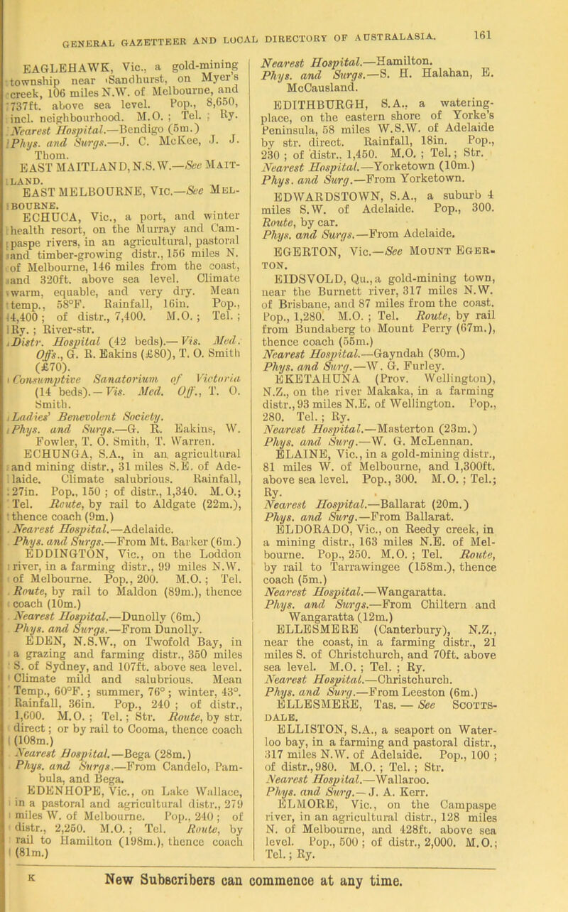 EAGLEHAWK, Vic., a gold-mining •township near 'Sandhurst, on Myers •creek, 106 miles N.W. of Melbourne, and 737ft. above sea level. Pop., 8,650, incl. neighbourhood. M.O. ; Tel. ; Ry- Nearest Hospital— Bendigo (6m.) IPhys. and Surgs.—J. C. McKee, J. J. Thom. EAST MAITLAN D, N.S.W.—See Mait- lland. EAST MELBOURNE, Vic.—See Mel- bourne. ECHUCA, Vic., a port, and winter health resort, on the Murray and Cam- ipaspe rivers, in an agricultural, pastoral land timber-growing distr., 166 miles N. of Melbourne, 116 miles from the coast, land 320ft. above sea level. Climate swarm, equable, and very dry. Mean 'temp., 68°P. Rainfall, 16in. Pop., 11,400 ; of distr., 7,400. M.O. ; Tel. ; iRy. ; River-str. iDistr. Hospital (42 beds).— Vis. Med. Offs., G. R. Bakins (£80), T. O. Smitli (£70). i Consumptive Sanatorium of Victorias (14 beds). — Vis. Med. Off., T. O. Smith. i Ladies' Benevolent Society. iPhys. and Surgs.—G. 11. Bakins, W. Fowler, T. O. Smith, T. Warren. ECHUNGA, S.A., in an agricultural and mining distr., 31 miles S.E. of Ade- 1 laide. Climate salubrious. Rainfall, ;27in. Pop., 160 ; of distr., 1,340. M.O.; Tel. Route, by rail to Aldgate (22m.), : thence coach (9m.) . Nearest Hospital.—Adelaide. Phys. and Surgs.—From Mt. Barker (6m.) EDDINGTON, Vic., on the Loddon i river, in a farming distr., 99 miles N.W. (of Melbourne. Pop., 200. M.O.; Tel. . Route, by rail to Maldon (89m.), thence (coach (10m.) Nearest Hospital.—Dunolly (6m.) Phys. and Surgs.—From Dunolly. EDEN, N.S.W., on Twofold Bay, in a grazing and farming distr., 360 miles ' S. of Sydney, and 107ft. above sea level. 1 Climate mild and salubrious. Mean Temp., 60°F.; summer, 76° ; winter, 43°. Rainfall, 36in. Pop., 240 ; of distr., 1,600. M.O. ; Tel.; Str. Route, by str. direct; or by rail to Cooma, thence coach (108m.) Nearest Hospital.—Bega (28m.) Phys. and Surgs.—From Candelo, Pam- bula, and Bega. EDENHOPE, Vic., on Lake Wallace, ' in a pastoral and agricultural distr., 279 i miles W. of Melbourne. Pop., 240 ; of distr., 2,260. M.O.; Tel. Route, by rail to Hamilton (198m.), thence coach (81m.) Nearest Hospital.—Hamilton. Phys. and Surgs.—S. H. Halahan, E. McCausland. EDITHBURGH, S.A., a watering- place, on the eastern shore of Yorke’s Peninsula, 68 miles W.S.W. of Adelaide by str. direct. Rainfall, 18in. Pop., 230 ; of 'distr., 1,460. M.O. ; Tel.; Str. Nearest Hospital.—Yorketown (10m.) Phys. and Surg.—From Yorketown. EDWARDSTOWN, S.A., a suburb 4 miles S.W. of Adelaide. Pop., 300. Route, by car. Phys. and Surgs.—From Adelaide. EGERTON, Vic.—See Mount Eger, ton. E IDS VOL D, Qu.,a gold-mining town, near the Burnett river, 317 miles N.W. of Brisbane, and 87 miles from the coast. Pop., 1,280. M.O. ; Tel. Route, by rail from Bundaberg to Mount Perry (67m.), thence coach (65m.) Nearest Hospital.—Gayndah (30m.) Phys. and Surg.—W. G. Furley. EKETAHUNA (Prov. Wellington), N.Z., on the river Makaka, in a farming distr., 93 miles N.E. of Wellington. Pop., 280. Tel.; Ry. Nearest Hospital.—Masterton (23m.) Phys. and Surg.—W. G. McLennan. BLAINE, Vic., in a gold-mining distr., 81 miles W. of Melbourne, and 1,300ft. above sea level. Pop., 300. M.O.; Tel.; Ry. Nearest Hospital.—Ballarat (20m.) Phys. and Surg.—From Ballarat. ELDORADO, Vic., on Reedy creek, in a mining distr., 163 miles N.E. of Mel- bourne. Pop., 250. M.O. ; Tel. Route, by rail to Tarrawingee (168m.), thence coach (6m.) Nearest Hospital.—Wangaratta. Phys. and Surgs.—From Chiltern and Wangaratta (12m.) ELLESMERE (Canterbury), N.Z., near the coast, in a farming distr., 21 miles S. of Christchurch, and 70ft. above sea level. M.O.; Tel. ; Ry. Nearest Hospital.—Christchurch. Phys. and Surg.—From Leeston (6m.) ELLESMERE, Tas. — See Scotts- dale. ELLISTON, S.A., a seaport on Water- loo bay, in a farming and pastoral distr., 317 miles N.W. of Adelaide. Pop., 100 ; of distr., 980. M.O. ; Tel.; Str. Nearest Hospital.—Wallaroo. Phys. and Surg.—3. A. Kerr. ELMORE, Vic., on the Campaspe river, in an agricultural distr., 128 miles N. of Melbourne, and 428ft. above sea level. Pop., 600 ; of distr., 2,000. M.O.; Tel.; Ry. New Subscribers can commence at any time.