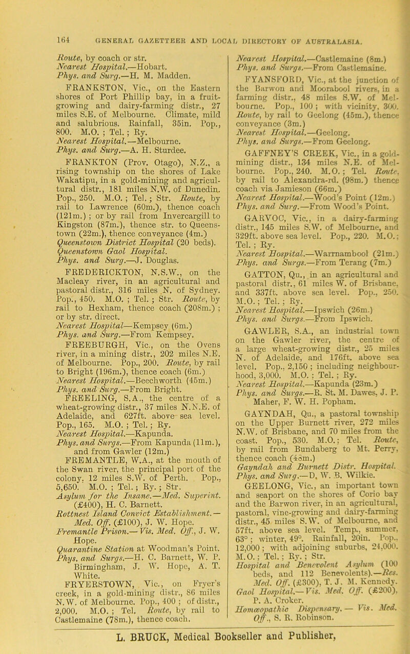 Route, by coach or str. Nearest Hospital.—Hobart. Pliys. and Surg.—H. M. Madden. FRANKSTON, Vic., on the Eastern shores of Port Phillip bay, in a fruit- growing and dairy-farming distr., 27 miles S.E. of Melbourne. Climate, mild and salubrious. Rainfall, 35in. Pop., 800. M.O. ; Tel. ; Ry. Nearest Hospital.—Melbourne. Phys. and Surg.—A. H. Sturdee. FRANKTON (Prov. Otago), N.Z., a rising township on the shores of Lake Wakatipu, in a gold-mining and agricul- tural distr., 181 miles N.W. of Dunedin. Pop., 250. M.O. ; Tel.; Str. Route, by rail to Lawrence (60m.), thence coach (121m.); or by rail from Invercargill to Kingston (87m.), thence str. to Queens- town (22m.), thence conveyance (4m.) Queenstown District Hospital (20 beds). Queenstown Gaol Hospital. Pliys. and Surg.—J. Douglas. FREDERICKTON, N.S.W., on the Macleay river, in an agricultural and pastoral distr., 316 miles ,N. of Sydney. Pop., 450. M.O. ; Tel. ; Str. Route, by rail to Hexham, thence coach (208m.) ; or by str. direct. Nearest Hospital—Kempsey (6m.) Pliys. and Surg.—From Kempsey. FREEBURGH, Vic., on the Ovens river, in a mining distr., 202 miles N.E. of Melbourne. Pop., 200. Route, by rail to Bright (196m.), thence coach (6m.) Nearest Hospital.—Beechworth (45m.) Pliys. and Surg.—From Bright. FKEELING, S.A., the centre of a wheat-growing distr., 37 miles N.N.E. of Adelaide, and 627ft. above sea level. Pop., 165. M.O. ; Tel. ; Ry. Nearest Hospital.—Kapunda. Phys. and Surgs.—From Kapunda (11m.), and from Gawler (12m.) FREMANTLE, W.A., at the mouth of the Swan river, the principal port of the colony. 12 miles S.W. of Perth. Pop.. 5,650. ' M.O. ; Tel.; Ry.; Str. Asylum for the Insane.—Med. Superint. (£400), H. C. Barnett. Rottnest Island Convict Establishment.— Med. Off. (£100), J. W. Hope. Fremantle Prison.— Vis. Med. Off., J. W. Hope. Quarantine Station at Woodman’s Point. Phys. and Surgs.—H. C. Barnett, W. P. Birmingham, J. W. Hope, A. T. White. FRYERSTOWN, Vic., on Fryer’s creek, in a gold-mining distr., 86 miles N.W. of Melbourne. Pop., 400 ; of distr., 2,000. M.O. ; Tel. Route, by rail to Castlemaine (78m.), thence coach. Nearest Hospital.—Castlemaine (8m.) Phys. and Surgs.—From Castlemaine. FYANSFORD, Vic., at the junction of the Barwon and Moorabool rivers, in a farming distr., 48 miles S.W. of Mel- bourne. Pop., 100 ; with vicinity, 300. Route, by rail to Geelong (45m.), thence conveyance (3m.) Nearest Hospital.—Geelong. Phys. and Surgs.—From Geelong. GAFFNEY’S CREEK, Vic., in a gold- mining distr., 134 miles N.E. of Mel- bourne. Pop., 240. M.O.; Tel. Route. by rail to Alexandra-rd. (98m.) thence coach via Jamieson (66m.) Nearest Hospital.—Wood’s Point (12m., Phys. and Surg.—From Wood’s Point. GARVOC, Vic., in a dairy-farming distr., 145 miles S.W. of Melbourne, and 329ft. above sea level. Pop., 220. M.O.; Tel. ; Ry. Nearest Hospital.—Warrnambool (21m.) Pliys. and Surgs.—From Terang (7m.) GATTON, Qu., in an agricultural and pastoral distr., 61 miles W. of Brisbane, and 337ft. above sea level. Pop., 250. M. O.; Tel. ; Ry. Nearest Hospital.—Ipswich (26m.) Phys. and Surgs.—From Ipswich. GAWLER, S.A., an industrial town on the Gawler river, the centre of a large wheat-growing distr., 25 miles N. of Adelaide, and 176ft. above sea level. Pop., 2,150 ; including neighbour- hood, 3,000. M.O. : Tel. : Ry. Nearest Hospital.—Kapunda (23m.) Phys. and Surgs.—R. St. M. Dawes, J. P. Maher, F. W. H. Popham. GAYNDAH, Qu., a pastoral township on the Upper Burnett river, 272 miles N.W. of Brisbane, and 70 miles from the coast. Pop., 530. M.O.: Tel. Route, by rail from Bundaberg to Mt. Perry, thence coach (45m.) Gayndah and Burnett Distr. Hospital. Phys. and Surg.— D, W. B. Wilkie. GEELONG, Vic., an important town and seaport on the shores of Corio bay and the Barwon river, in an agricultural, pastoral, vine-growing and dairy-farming distr., 45 miles S. W. of Melbourne, and 57ft. above sea level. Temp., summer, 63° ; winter, 49°. Rainfall, 20in. Pop.. 12.000; with adjoining suburbs, 24,000. M.O.; Tel.; Ry. ; Str. Hospital and Benevolent Asylum (100 beds, and 112 Benevolents).— Res. Med. Off. (£300), T. J. M. Kennedy. Gaol Hospital.— Vis. Med. Off. (£200). P. A. Croker. Homoeopathic Dispensary. — I is. Med. Off., S. R. Robinson. L. BRUCK, Medical Bookseller and Publisher,