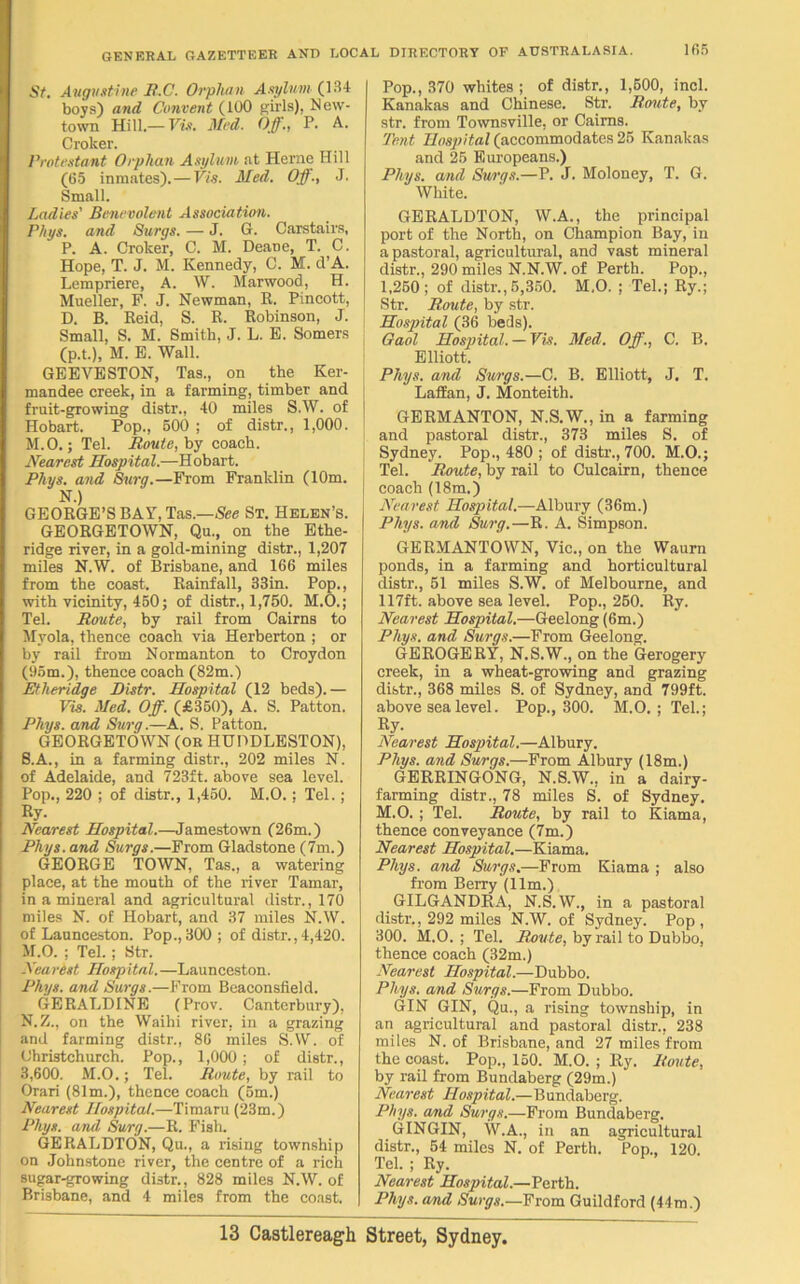 i r»5 St. Augustine R.C. Orphan Asylum (134 boys) and Convent (100 girls), New- town Hill.— Vis. Mod. Off., P. A. Croker. Protestant Orphan Asylum at Herne Hill (65 inmates).—Vis. Med. Off., J. Small. Ladies' Benevolent Association. Phys. and Burgs. — J. G. Carstairs, P. A. Croker, C. M. Deane, T. C. Hope, T. J. M. Kennedy, C. M. d’A. Lempriere, A. W. Marwood, H. Mueller, F. J. Newman, R. Pincott, D. B. Reid, S. R. Robinson, J. Small, S. M. Smith, J. L. E. Somers (p.t.), M. E. Wall. GEEVESTON, Tas., on the Ker- mandee creek, in a farming, timber and fruit-growing distr., 40 miles S.W. of Hobart. Pop., 500 ; of distr., 1,000. M. 0.; Tel. Route, by coach. Nearest Hospital.—Hobart. Phys. and Burg.—From Franklin (10m. N.) GEORGE’S BAY, Tas.—See St. Helen’s. GEORGETOWN, Qu., on the Ethe- ridge river, in a gold-mining distr., 1,207 miles N.W. of Brisbane, and 166 miles from the coast. Rainfall, 33in. Pop., with vicinity, 450; of distr., 1,750. M.O.; Tel. Route, by rail from Cairns to Myola, thence coach via Herberton ; or by rail from Normanton to Croydon (95m.), thence coach (82m.) Etheridge Distr. Hospital (12 beds).— Vis. Med. Off. (£350), A. S. Patton. Phys. and Surg.—A. S. Patton. GEORGETOWN (OR HUDDLESTON), S.A., in a farming distr., 202 miles N. of Adelaide, and 723ft. above sea level. Pop., 220 ; of distr., 1,450. M.O. ; Tel.; Ry. Nearest Hospital.—Jamestown (26m.) Phys. and Surgs.—From Gladstone (7m.) GEORGE TOWN, Tas., a watering place, at the mouth of the river Tamar, in a mineral and agricultural distr., 170 miles N. of Hobart, and 37 miles N.W. of Launceston. Pop., 300; of distr., 4,420. M. O. ; Tel.; Str. Nearest Hospital.—Launceston. Phys. and Surgs.—From Beaconsfield. GERALDINE (Prov. Canterbury), N. Z., on the Waihi river, in a grazing and farming distr., 86 miles S.W. of Christchurch. Pop., 1,000 ; of distr., 3,600. M.O.; Tel. Route, by rail to Orari (81m.), thence coach (5m.) Nearest Hospital.—Timaru (23m.) Phys. and Surg.—R. Fish. GERALDTON, Qu., a rising township on Johnstone river, the centre of a rich sugar-growing distr., 828 miles N.W. of Brisbane, and 4 miles from the coast. Pop., 370 whites ; of distr., 1,600, incl. Kanakas and Chinese. Str. Route, by str. from Townsville, or Cairns. Tent Hospital (accommodates 25 Kanakas and 25 Europeans.) Phys. and Surgs.—P. J. Moloney, T. G. White. GERALDTON, W.A., the principal port of the North, on Champion Bay, in a pastoral, agricultural, and vast mineral distr., 290 miles N.N.W. of Perth. Pop., 1,250; of distr.,5,360. M.O. ; Tel.; Ry.; Str. Route, by str. [ Hospital (36 beds). Gaol Hospital. —Vis. Med. Off., C. B. Elliott. Phys. and Surgs.—C. B. Elliott, J. T. Lallan, J. Monteith. GERMANTON, N.S.W., in a farming and pastoral distr., 373 miles S. of Sydney. Pop., 480 ; of distr., 700. M.O.; Tel. Route, by rail to Culcairn, thence coach (18m.) Nearest Hospital.—Albury (36m.) Phys. and Surg.—R. A. Simpson. GERMANTOWN, Vic., on the Waurn ponds, in a farming and horticultural distr., 51 miles S.W. of Melbourne, and 117ft. above sea level. Pop., 250. Ry. Nearest Hospital.—Geelong (6m.) Phys. and Surgs.—From Geelong. GEROGERY, N.S.W., on the Gerogery creek, in a wheat-growing and grazing distr., 368 miles S. of Sydney, and 799ft. above sea level. Pop., 300. M.O. ; Tel.; Ry. Nearest Hospital.—Albury. Phys. and Surgs.—From Albury (18m.) GERRINGONG, N.S.W., in a dairy- farming distr., 78 miles S. of Sydney. M.O.; Tel. Route, by rail to Kiama, thence conveyance (7m.) Nearest Hospital.—Kiama. Phys. and Surgs.—From Kiama ; also from Berry (11m.) GILGANDRA, N.S.W., in a pastoral distr., 292 miles N.W. of Sydney. Pop , 300. M.O. ; Tel. Route, by rail to Dubbo, thence coach (32m.) Nearest Hospital.—Dubbo. Phys. and Surgs.—From Dubbo. GIN GIN, Qu., a rising township, in an agricultural and pastoral distr., 238 miles N. of Brisbane, and 27 miles from the coast. Pop., 150. M.O. ; Ry. Route, by rail from Bundaberg (29m.) Nearest Hospital.—Bundaberg. Phys. and Surgs.—From Bundaberg. GINGIN, W.A., in an agricultural distr., 54 miles N. of Perth. Pop., 120. Tel. ; Ry. Nearest Hospital.—Perth. Phys. and Surgs.—From Guildford (44m.)