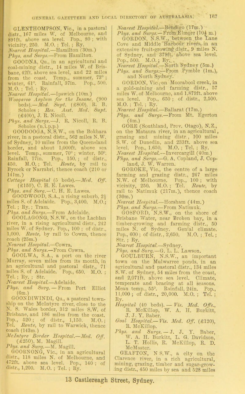 GLBNTHOMPSON, Vic., in a pastoral distv., 167 miles W. of Melbourne, and 891ft. above sea level. Pop., 80 ; with vicinity, 250. M.O. ; Tel. ; Ry. Nearest Hospital.-—Hamilton (30m.) Phys. and Surgs.—From Hamilton. GOODNA, Qu., in an agricultural and coal-mining distr., 14 miles W. of Bris- bane, 42ft. above sea level, and 22 miles from the coast. Temp., summer, 73° ; winter, 61°. Rainfall, 37in. Pop., 500. M. O. ; Tel. ; Ry. Nearest Hospital.—Ipswich (10m.) Woogaroo Asylum for the Insane, (900 beds).—Med. Svpt. (£800), R. B. Scholes ; Res. Asst. Med. Supt. (£400), J. R. Nicoll. Phys. and Surge.—J. R. Nicoll, R. B. Scholes (n.i.p.p.) GOODOOGA, N.S.W., on the Bokhara river, in a pastoral distr., 562 miles N.W. of Sydney, 10 miles from the Queensland border, and about 1,000ft. above sea level. Temp., summer, 70° ; winter, 50°. Rainfall, 17in. Pop., 150. ; of distr., 450. M.O. ; Tel. Route, by rail to Byrock or Narrabri, thence coach (210 or 141m.) Cottage Hospital (5 beds).—Med. Off. (£150), C. H. E. Lawes. Phys. and Surg.— C. H. E. Lawes. GOODWOOD, S.A., a rising suburb, 2J miles S. of Adelaide. Pop., 3,400. M.O.; Tel. ; Ry.; Tram. Phys. and Surge.—From Adelaide. GOOLAGONG, N.S.W., on the Lachlan river, in a rising agricultural distr., 242 miles W. of Sydney. Pop., 100 ; of distr., 1,000. Route, by rail to Cowra, thence coach (25m.) Nearest Hospital.—Cowra. Phys. and Surgs.—From Cowra. GOOLWA, S.A., a port on the river Murray, seven miles from its mouth, in an agricultural and pastoral distr., 71 miles S. of Adelaide. Pop., 650. M.O. ; Tel. ; Ry. ; Str. Nearest Hospital.—Adelaide. Phys. and Burg. — From Port Elliot (6m.) GOOND1WINDI, Qu., a pastoral town- ship on the McIntyre river, close to the N. S. Wales border, 312 miles S.W. of Brisbane, and 186 miles from the coast. Pop., 620; of distr., 1,150. M.O.; Tel. Route, by rail to Warwick, thence coach (143m.) McIntyre Border Hospital.—Med. Oil'. (£250), M. Magill. Phys. and Surg.—M. Magill. GOORNONG, Vic., in an agricultural distr., 118 miles N. of Melbourne, and 472ft. above sea level. Pop., 140 ; of distr., 1,200. M.O. ; Tel. ; Ry. Nearest Hospital.—Bendigo (17m.) Phys. and Surgs— From Elmore (10£ m.) GORDON, N.S.W., between the Lane Cove and Middle 'Harbour rivers, in an extensive fruit-growing distr,, 9 miles N. of Sydney, and 379ft. above sea level. Pop., 500. M.O.; Ry, . Nearest Hospital.—North Sydney (5m.) Phys. and Surgs.—From Pymble (lm.), and North Sydney. GORDON, Viol, on Moorabool creek, in a gold-mining and farming distr., 57 miles W. of Melbourne, and 1,879ft. above sea level. Pop., 650 ; of distr., 2,500. M. O. ; Tel. ; Ry. Nearest Hospital.—Ballarat (17m.) Phys. and Surgs.—From Mt. Egerton (4m.) GORE (Southland, Prov. Otago), N.Z., on the Mataura river, in an agricultural, grazing and mining distr,, 100 miles S. W. of Dunedin, and 233ft. above sea level. Pop., 1,650. M.O. ; Tel. ; Ry. Nearest Hospital.—Invercargill (40m.) Phys. and Surgs.—G. A. Copland, J. Cop- land, J. W. Warren. GOROKE, Vic., the centre of a large farming and grazing distr., 247 miles N. W. of Melbourne. Pop., 100 ; with vicinity, 250. M.O. ; Tel. Route, by rail to Natimuk (217m.), thence coach (30m.) Nearest Hospital.—Horsham (44m.) Phys. and Surgs.—From Natimuk. GOSFORD, N.S.W., on the shore of Brisbane Water, near Broken bay, in a timber-growing and farming distr., 50 miles N. of Sydney. Genial climate. Pop., 600 ; of distr., 2,650. M.O. ; Tel.; Str. ; Ry. Nearest Hospital.—Sydney. Phys. and Surg.—G. L. L. Lawson. GOULBURN, N.S.W., an important town on the Mulwarree ponds, in an agricultural and pastoral distr., 134 miles S. W. of Sydney, 54 miles from the coast, and 2,071ft. above sea level. Climate, temperate and bracing at all seasons. Mean temp., 55°. Rainfall, 24in. Pop., 11,000 ; of distr., 20,000. M.O. ; Tel.; R.y- Hospital (40 beds). — Vis. Med. Offs., R. McKillop, W. A. H. Burlcitt. J. J. Y. Baber. Goal Hospital.— Vis. Med. Off. (£120), R. McKillop. Phys. and Surgs. — J. J. Y. Baber, W. A. H. Burkitt, L. G. Davidson, L. T. Hollis, R. McKillop, R. D. McMaster, GRAFTON, N S.W., a city on the Clarence river, in a rich agricultural, mining, grazing, timber and sugar-grow- ing distr., 450 miles by sea and 528 miles