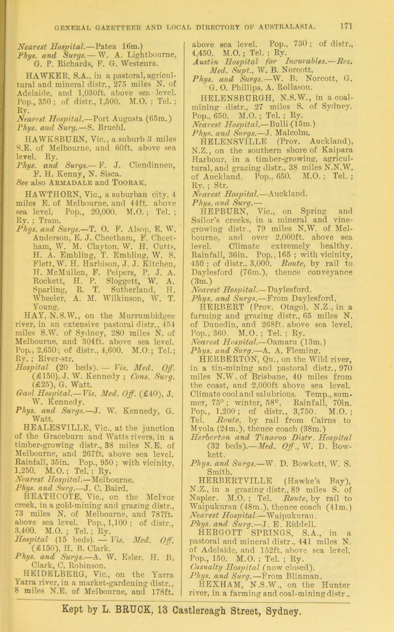 Nearest Hospital.—Patea ltim.) Phys. and Surgs.— W. A. Lightbourne, G. P. Richards, F. G. Westenra. HAWKER. S.A., in a pastoral, agricul- tural and mineral distr., 275 miles N. of Adelaide, and 1,030ft. above sea level. Pop., 350 ; of distr., 1,500. M.O. ; Tel. ; Ry. Nearest Hospital.—Port Augusta (65m.) rinjs. and Surg.—S. Bruehl. HAWKSBURN, Vic., a suburb 3 miles S.E. of Melbourne, and 60ft. above sea level. Ry. Flips, and Surgs.— F. J. Clendinnen, F. H. Kenny, N. Sisca. See also Armadale and Toorak. HAWTHORN, Vic., a suburban city. 4 miles E. of Melbourne, and 44ft. above sea level; Pop., 20,000. M.O.; Tel. ; Ry. ; Tram. Fhys. and Surgs.—T. O. F. Alsop, E. W. Anderson, E. J. Cheetham, F. Cheet- ham, W. M. Clayton, W. H. Cut.ts, H. A. Embling, T. Embling, W. S. Flett, W. H. Harbison, J. J. Kitchen, H. McMullen, F. Peipers, P. J. A. Rockett, H. P. Sloggett, W. A. Sparling, R. T. Sutherland, H. Wheeler, A. M. Wilkinson, W. T. Young. HAY, N.S.W., on the Murrumbidgee river, in an extensive pastoral distr., 454 miles S.W. of Sydney, 280 miles N. of Melbourne, and 304ft. above sea level. Pop., 2,650; of distr., 4,600. M.O.; Tel.; Ry.; River-str. Hospital (20 beds). — Vis. Med. Off. (£150), J. W. Kennedy ; Cons. Surg. (£25), G. Watt. Gaol Hospital.— Vis. Med. Off. (£40), J. W. Kennedy. Fhys. and Surgs.—J. W. Kennedy, G. Watt. HEALESVILLE, Vic., at the junction of the Graceburn and Watts rivers, in a timber-growing distr., 38 miles N.E. of Melbourne, and 267ft. above sea level. Rainfall, 35in. Pop., 950 ; with vicinity, 1,250. M.O.; Tel. ; Ry. Nearest Hospital.—Melbourne. Fhys. and Surg.—J. C. Baird. HEATHCOi'E, Vic., or. the Mclvor creek, in a gold-mining and grazing distr., 73 miles N. of Melbourne, and 787ft. above sea level. Pop., 1,100; of distr., 3,400. M.O. ; Tel.; Ry. Hospital (15 beds). — Vis. Med. Off. (£150), H. B. Clark. Fhys. and Surgs.—A. W. Esler, H. B, Clark, C. Robinson. HEIDELBERG, Vic., on the Yarra Yarra river, in a market-gardening distr., 8 miles N.E. of Melbourne, and 178ft. above sea level. Pop., 730 ; of distr., 4,450. M.O.; Tel. ; Ry. Austin Hospital for Incurables.—Res. Med. Supt., W. B. Norcott. Fhys. and Surgs.—W. B. Norcott, G. G. O. Phillips, A. Rollason. HELENSBURGH, N.S.W., in a coal- mining distr., 27 miles S. of Sydney. Pop., 650. M.O. ; Tel. ; Ry. Nearest Hospital.—Bulli (15m.) Fhys. and, Surgs.—J. Malcolm. PIELENSVILLE (Prov. Auckland), N.Z., on the southern shore of Kaipara Harbour, in a timber-growing, agricul- tural, and grazing distr., 38 miles N.N.W. of Auckland. Pop., 650. M.O.; Tel. ; Ry. ; Str. Nearest Hospital. —Auckland. Fhys. and Surg.— HEPBURN, Vic., on Spring and Sailor’s creeks, in a mineral and vine- growing distr., 79 miles N.W. of Mel- bourne, and over 2,000ft. above sea level. Climate extremely healthy. Rainfall, 36in. Pop., 165 ; with vicinity, 450 ; of distr.. 3,000. Route, by rail to Daylesford (76m.), thence conveyance (3m.) Nearest Hospital.— Daylesford. Phys. and Surgs.—From Daylesford. HERBERT (Prov. Otago), N.Z., in a farming and grazing distr., 65 miles N. of Dunedin, and 268ft. above sea level. Pop., 360. M.O. ; Tel. ; Ry. Nearest Hospital.—Oamaru (13m.) Phys. and Surg.—A. A. Fleming. HERBERTON, Qu., on the Wild river, in a tin-mining and pastoral distr., 970 miles N.W. of Brisbane, 40 miles from the coast, and 2,000ft above sea level. Climate cool and salubrious. Temp., sum- mer, 75° ; winter, 58°. Rainfall, 70in. Pop., 1,200; of distr., 3,750. M.O. ; Tel. Route, by rail from Cairns to Myola (24m.), thence coach (38m.) Herbcrton and Tinaroo Distr. Hospital (32 beds).—Med. Off., W. D. Bow- kett. Phys. and Surgs.—W. D. Bowkett, W. S. Smith. HERBERTVILLE (Hawke’s Bay), N.Z., in a grazing distr., 89 miles S. of Napier. M.O. ; Tel. Route, by rail to Waipukurau (48m.), thence coach (41m.) Nearest Hospital.—Waipukurau. Phys. and Surg.—J. E. Riddell. HERGOTT SPRINGS, S.A., in a pastoral and mineral distr., 441 miles N. of Adelaide, and 152ft. above sea level. Pop., 150. M.O. ; Tel. ; Ry. Casualty Hospital (now closed). Phys. and Surg.—From Blinman. HEXHAM,'N.S.W., on the Hunter river, in a farming and coal-mining distr.. Kept by L. BRUCK, 13 Castlereagh Street, Sydney.