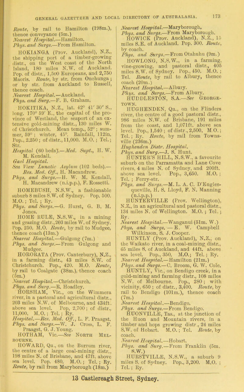 Route, by rail to Hamilton (198m.), thence conveyance (5m.) Nearest Hospital.—Hamilton. Phys. and Surge.—From Hamilton. HOKIANGA (Prov. Auckland), N.Z., the shipping- port of a timber-growing distr., on the West coast of the North Island, 180 miles N.W. of Auckland. Pop. of distr., 1,500 Europeans, and 2,750 Maoris. Route., by str. from Onehunga; or by str. from Auckland to Russell, thence coach. Nearest Hospital.—Auckland. Phys. and Surg.—F. B. Graham. HOKITIKA, N.Z., lat. 42° 41' 30 S., long. 170° 59' E., the capital of the pro- vince of Westland, the seaport of an ex- tensive gold-mining distr., 130 miles W. of Christchurch. Mean temp., 52° ; sum- mer, 59° ; winter, 45°. Rainfall, 112in. Pop., 2,250; of distr., 11,000. M.O. ; Tel.; Str. Hospital (60 beds).—Med. Supt., H. W. M. Kendall. Gaol Hospital. Sea View Lunatic Asylum (102 beds).— Res. Med. Off., H. Macandrew. Phys. and Surge.—H. W. M. Kendall, H. Macandrew (n.i.p.p.), F. Rossetti. HOMEBUSH, N.S.W., a fashionable suburb 8 miles S.W. of Sydney. Pop. 500. M.O.; Tel. ; Ry. Phys. and Surge.—G. Hurst, G. B. M. Jones. HOME RULE, N.S.W., in a mining and grazing distr., 203 miles W. of Sydney. Pop. 250. M.O. Route, by rail to Mudgee, thence coach (13m.) Nearest Hospital.—Gulgong (7m.) Phys. and Surge.—From Gulgong and Mudgee. HORORATA (Prov. Canterbury), N.Z., in a farming distr., 43 miles S.W. of Christchurch. Pop., 420. M.O. Route, by rail to Coalgate (38m.), thence coach (5m.) Nearest Hospital.—Christchurch. Phys. and Surg.—R. Hoadley. HORSHAM, Vic., on the Wimmera liver, in a pastoral and agricultural distr., 203 miles N.W. of Melbourne, and 434ft. above sea level. Pop, 2,700; of distr., 11,000. M.O.; Tel.; Ry. Hospital.—Res. Med. Off., L. F. Praagst. Phys. and Surge.—W. J. Cross, L. F. Praagst, G. J. Young. HOTHAM, Vic.—See North Mel- bourne. HOWARD, Qu., on the Burrum river, the centre of a large coal-mining distr., 198 miles N. of Brisbane, and 47ft. above sea level. Pop. 480. M.O.; Teh; Ry. Renite, by rail from Maryborough (18m.) Nearest Hospital.—Maryborough. Phys. and Surgs.—Prom Maryborough. HOWICK (Prov. Auckland), N.Z., 15 miles S.E. of Auckland. Pop. 300. Route, by coach. Phys. and Surge.—From Otahuhu (9m.) HOWLONG, N.S.W., in a farming, vine-growing, and pastoral distr., 405 miles S.W. of Sydney. Pop.. 450. M.O. ; Tel. Route, by rail to Albury, thence coach (20m.) Nearest Hospital.—Albury. Phys. and Surge.—From Albury. HUDDLESTON, S.A.—See George- town. HUGHENDEN, Qu., on the Flinders river, the centre of a good pastoral distr., 986 miles N.W. of Brisbane, 191 miles from the coast, and 1,071ft. above sea level. Pop., 1,540 ; of distr., 2,500, M.O.; Tel.; Ry. jRoute, by rail from Towns- ville (236m.) Hughenden Distr. Hospital. Phys. and Surg.—J. S. Hunt. HUNTER’S HILL, N.S.W., a favourite suburb on the Parramatta and Lane Cove rivers, 4 miles N. of Sydney, and 200ft. above sea level. Pop., 3,650. M.O. ; Tel. ; Ferry-str. Phys. and Surge.—M. L. A. C. D’Engles- queville, H. S. Lloyd, F. N. Manning (n.i.p.p.) HUNTERVILLE (Prov. Wellington), N.Z., in an agricultural and pastoral distr., 134 miles N. of Wellington. M.O. ; Tel.; %. Nearest Hospital.—Wanganui (51m. W.) Phys. and Surgs. — E. W. Campbell Wilkinson, S. J. Cooper. HUNTLY (Prov. Auckland), N.Z., on the Waikato river, in a coal-mining distr., 65 miles S. of Auckland, and 44ft. above sea level. Pop., 350. M.O.; Tel.; Ry. Nearest Hospital.—Hamilton (21m.) Phys. and Surgs.—C. Broom, G. W. Cole. HUNTLY, Vic., on Bendigo creek, in a gold-mining and farming distr., 108 miles N.W. of Melbourne. Pop., 280; with vicinity, 650 ; of distr., 3,400. Route, by rail to Bendigo (101m.), thence coach (7m.) Nearest Hospital.— Bendigo. Phys. and Surgs.—From Bendigo. HUONVILLE, Tas., at the junction of the Huon and Mountain rivers, in a timber and hops growing distr., 24 miles S.W. of Hobart. M. O.; Tel. Route, by coach. Nearest Hospital.—Hobart. Phys. and Surg.—From Franklin (5m. S.W.) IIURSTVILLE, N.S.W., a suburb 9 miles S. of Sydney. Pop., 3,200. M.O. ; Tel.; Ry.