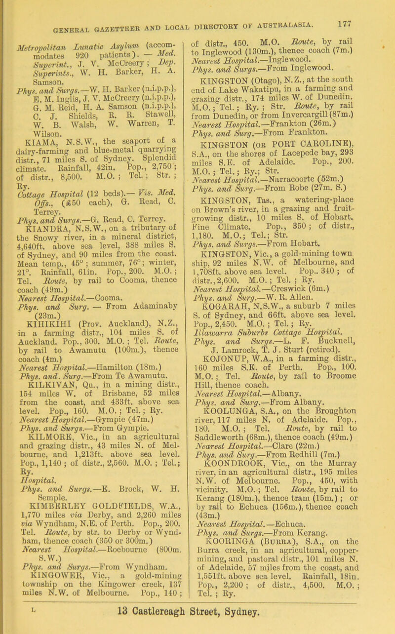 Metropolitan Lunatic Asylum (accom- modates 920 patients). — Med. Supcrint., J. V. McCreery ; Hep. Superints., W. H. Barker, H. A. Samson. Phys. and Surgs.—W. H. Barker (n.i.p.p.), E. M. Inglis, J. V. McCreery (n.i.p.p.), G. M. Reid, H. A. Samson (n.i.p.p.), C. J. Shields, R. R. Stawell, W. B. Walsh, W. Warren, T. Wilson. KIAMA, N.S.W., the seaport of a dairy-farming and blue-metal quarrying distr., 71 miles S. of Sydney. Splendid climate. Rainfall, 42in. Pop., 2,750; of distr., 8,600. M.O. ; Tel. ; Str. ; Ry. Cottage Hospital (12 beds).— Vis. Med. Offs.. (£50 each), G. Read, C. Terrey. Phys. and Surgs.—G. Read, C. Terrey. KIANDRA, N.S.W., on a tributary of the Snowy river, in a mineral district, 4,640ft. above sea level, 388 miles S. of Sydney, and 90 miles from the coast. Mean temp., 45°; summer, 76°; winter, 21°. Rainfall, 61 in. Pop., 200. M.O. ; Tel. Route, by rail to Cooma, thence coach (49m.) Nearest Hospital.—Cooma. Phys. and Surg. — From Adaminaby (23m.) KIHIKIHI (Prov. Auckland), N.Z., in a farming distr., 104 miles S. of Auckland. Pop., 300. M.O. ; Tel. Route, by rail to Awamutu (100m.), thence coach (4m.) Nearest Hospital.—Hamilton (18m.) Phys. and. Surg.—From Te Awamutu. KILKIVAN, Qu., in a mining distr., 154 miles W. of Brisbane, 52 miles from the coast, and 433ft. above sea level. Pop., 160. M.O. ; Tel.; Ry. Nearest Hospital.—Gympie (47m.) Phys. and Surgs.—From Gympie. KILMORE, Vic., in an agricultural and grazing distr., 43 miles N. of Mel- bourne, and 1,213ft. above sea level. Pop., 1,140; of distr., 2,560. M.O. ; Tel.; Ry. Hospital. Phys. and Surgs.—E. Brock, W. H. Semple. KIMBERLEY GOLDFIELDS, W.A., 1,770 miles via Derby, and 2,260 miles via Wyndham, N.E. of Perth. Pop., 200. Tel. Route, by str. to Derby or Wynd- ham, thence coach (350 or 300m.) Nearest Hospital.—Roebourne (800m. S.W.) Phys. and Surgs.—From Wyndham. KINGOWER, Vic., a gold-mining township on the Kingower creek, 137 miles N.W. of Melbourne. Pop., 140 ; of distr., 450. M.O. Route, by rail to Inglewood (130m.), thence coach (7m.) Nearest Hospital.—Inglewood. Phys. and Surgs.—From Inglewood. KINGSTON (Otago), N.Z., at the south end of Lake Wakatipu, in a farming and grazing distr., 174 miles W. of Dunedin. M.O.; Tel.; Ry. ; Str. Route, by rail from Dunedin, or from Invercargill (87m.) Nearest Hospital.—Frankton (26m.) Phys. and Surg.—From Frankton. KINGSTON (or PORT CAROLINE), S.A., on the shores of Lacepede bay, 293 miles S.E. of Adelaide. Pop., 200. M.O.; Tel.; Ry.; Str. Nearest Hospital.—Narracoorte (52m.) Phys. and Surg.—From Robe (27m. S.) KINGSTON, Tas., a watering-place on Brown’s river, in a grazing and fruit- growing distr., 10 miles S. of Hobart. Fine Climate. Pop., 350 ; of distr., 1,180. M.O.; Tel.; Str. Phys. and Surgs.—From Hobart. KINGSTON, Vic., a gold-mining town ship, 92 miles N.W. of Melbourne, and 1,708ft. above sea level. Pop.. 340 ; of distr.,2,600. M.O.; Tel. ; Ry. Nearest Hospital.—Creswick (6m.) Phys. and Surg.—W. R. Allen. KOGARAH, N.S.W., a suburb 7 miles S. of Sydney, and 66ft. above sea level. Pop., 2,450. M.O. ; Tel.; Ry. IUawarra Suburbs Cottage Hospital. Phys. and Surgs.—L, F. Bucknell, J. Lamrock, T. J. Sturt (retired). KOJONUP, W.A., in a farming distr., 160 miles S.E. of Perth. Pop., 100. M. O.; Tel. Route, by rail to Broome Hill, thence coach. Nearest Hospital.—Albany. Phys. and Surg.—From Albany. KOOLUNGA, S.A., on the Broughton river, 117 miles N. of Adelaide. Pop., 180. M.O. ; Tel. Route, by rail to Saddleworth (68m.), thence coach (49m.) Nearest Hospital.—Clare (22m.) Phys. and Surg.—From Redhill (7m.) KOONDROOK, Vic., on the Murray river, in an agricultural distr., 195 miles N. W. of Melbourne. Pop., 450, with vicinity. M.O. ; Tel. Route, by rail to Kerang (180m.), thence tram (15m.) ; or by rail to Echuca (156m.), thence coach (43m.) Nearest Hospital. —Echuca. Phys. and Surgs.—From Kerang. KOORINGA (Burra), S.A., on the Burra creek, in an agricultural, copper- mining, and pastoral distr., 101 miles N. of Adelaide, 57 miles from the coast, and 1,551ft. above sea level. Rainfall, 18in. Pop., 2,200 ; of distr., 4,600. M.O. ; Tel. ; Ry.