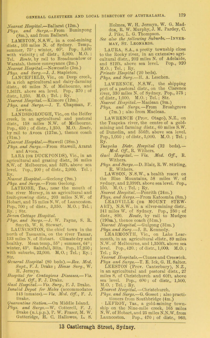 Nearest Hospital.—Ballarat (12m.) Phys. and Surge— From Buninyong (8m.), and from Ballarat. LAMBTON, N.S.W., in a coal-mining distr., 103 miles N. of Sydney. Temp., summer, 75° ; winter, 60°. Pop. 3,400 with vicinity ; of distr., 6,000. M.O. ; Tel. Route, by rail to Broadmeadow or Waratah, thence conveyance (2m.) Nearest Hospital.—Newcastle (5m.) Phys. and Surg.—J. J. Stapleton. LANCEFIELD, Vic., on Deep creek, in a rich agricultural and dairy-farming distr., 46 miles N. of Melbourne, and 1,661ft. above sea level. Pop., 370 ; of distr., 1,250. M.O.; Tel. ; Ry. Nearest Hospital.—Kilmore (12m.) Phys. and Surge.—J. T. Chapman, F. Lawton. LANDSBOROUGH, Vic., on the Heifer creek, in an agricultural and pastoral distr., 158 miles N.W. of Melbourne. Pop., 650 ; of distr., 1,250. M.O. Route, by rail to Avoca (127m.), thence coach (31m.) Nearest Hospital.—Stawell (28m.) Phys. and Surge.—From Stawell, Ararat and Avoca. LARA (OR DUCKPONDS), Vic., in an agricultural and grazing distr., 36 miles S.W. of Melbourne, and 52ft. above sea level. Pop., 200 ; of distr., 2,000. Tel.; Ry. Nearest Hospital.—Geelong (9m.) Phys. and Surgs.—From Geelong. LATROBE, Tas., near the mouth of the river Mersey, in an agricultural and fruit-growing distr., 203 miles N.W. of Hobart, and 75 miles N.W. of Launceston. Pop., 700 ; of distr., 3,350. M.O.; Tel.; Ry. ; Str. Devon Cottage Hospital. Phys. and Surge.—J. W. Payne, S. R. Smyth, W. H. Stewart. LAUNCESTON, the chief town in the north of Tasmania, on the river Tamar, 133 miles N. of Hobart. Climate dry and healthy. Mean temp., 55° ; summer, 64° ; winter, 43°. Uainfall, 30in. Pop., 17,250 ; with suburbs, 22,000. M.O.; Tel.; Ry.; Str. General Hospital (80 beds).—Res. Med. Supt., F. J. Drake ; House Surg., W. H. Jermyn. Hospital for Contagious Diseases.— Vis. Med. Off., F. J. Drake. Gaol Hospital.— Vis. Surg., F. J. Drake. Invalid Depot for Males (accommodates 143 inmates).— Vis. Med. Off., F. J. Drake. Quarantine Station.—On Middle Island. Phys. and Surgs.—W. Cotterell, F. J. Drake (n.i.p.p.), P. W. Fraser, M. W. Gutteridge, H. C. Hallowes, L. S. Holmes, W. H. Jermyn, W. G. Mad- dox, R. W. Murphy, J. M. Pardey, C. J. Pike, L. G. Thompson. See also the following Suburbs.—Inver- may, St. Leonards. LAURA, S.A., a pretty township close to the Rocky river, in an extensive agri- cultural distr., 202 miles N. of Adelaide, and 812ft. above sea level. Pop., 920 M. O.; Tel. ; Ry. Private Hospital (20 beds). Phys. and Surg.—H. A. Leschcn. LAWRENCE, N.S.W., the shipping port of a pastoral distr., on the Clarence river, 330 miles N. of Sydney. Pop., 375 ; of distr., 1,000. M.O. ; Tel.; Str. Nearest Hospital.—Maclean (9m.) Phys. and Surgs. —From Brushgrove (7m.) ; also from Maclean. LAWRENCE (Prov. Otago), N.Z., on the Tuapeka river, the centre of a gold- mining and farming distr., 60 miles S.W. of Dunedin, and 356ft. above sea level. Pop., 1,050 ; of distr., 5,000. M.O. ; Tel. ; Ry. Tuapeka Distr. Hospital (32 beds).— Med. Off., It. Withers. Gaol Hospital. — Vis. Med. Off., R. Withers. Phys. and Surgs.—D. Blair, R. W. Stirling, R. Withers. LAWSON, N.S.W., a health resort on the Blue Mountains, 58 miles W. of Sydney, and 2,399ft. above sea level. Pop., 150. M.O. ; Tel. ; Ry. Nearest Hospital.—Penrith (24m.) Phys. and Surgs.—From Katoomba (8m.) LEADVILLE (OR MOUNT STEW- A RT), N.S.W., in a silver-mining distr., 241 miles W. of Sydney. Pop., 250 ; of distr., 800. Route, by rail to Mudgee (190m.), thence coach (61m.) Nearest Hospital.—Gulgong (31m.) Phys. and Surg.—J. B. Kennedy. LEARMONTH, Vic., on Lake Lear- month, in an agricultural idistr., 89 miles N. W. of Melbourne, and 1,350ft. above sea level. Pop., 420.; of distr., 1,000. M.O. ; Tel.; Ry. Nearest Hospitals.—Clunes and Creswick. Phys. and Surgs.—T. E. Ick, G. H. Salter. LEESTON (Prov. Canterbury), N.Z., in an agricultural and pastoral distr., 27 miles S. of Christchurch, and 60ft. above sea level. Pop., 600; of distr,, 1,500. M. O. ; Tel.; Ry. Nearest Hospital.—Christchurch. Phys. and Surgs.—G. Gosset; also practi- tioners from Southbridge (4m.) LEFROY, Tas., a gold-mining town- ship on the Nine-mile creek, 165 miles N. W. of Hobart,and 25 miles N.N.W. from Launceston. Pop., 470 ; of distr., 960.