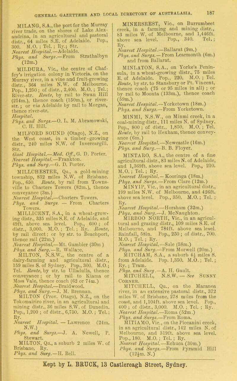 MILANG, S.A.,the port for the Murray river trade, on the shores of Lake Alex- andria, in an agricultural and pastoral distr., (14 miles S.E. of Adelaide. Pop., 300. M.O. ; Tel. ; Ry.; Str. Nearest Hospital.—Adelaide. Phys. and Surgs.—From Strathalbyn (12m.) MILDURA, Vie., the centre of Chaf- fey’s irrigation colony in Victoria, on the Murray river, in a vine and fruit-growing distr., 364 miles N.W. of Melbourne. Pop., 1,260 ; of distr., 2,400. M.O. ; Tel.; River-str. Route, by rail to Swan Hill (214m.), thence coach (150m.), or river- str. ; or via Adelaide by rail to Morgan, thence river-str. Hospital. Phys. and Surgs.—O. L. M. Abramowski, C. H. Hill. MILFORD SOUND (Otago), N.Z., on the West coast, in a timber - growing distr., 240 miles N.W. of Invercargill. Str. Gaol Hospital.—Med. Off., G. D. Porter. Nearest Hospital. —Frankton. Phys. and Surg.—G. D. Porter. MILLCHESTER, Qu., a gold-mining township, 832 miles N.W. of Brisbane. Pop., 650. Route, by rail from Towns- ville to Charters Towers (82m.), thence conveyance (3m.) Nearest Hospital.—Charters Towers. Plugs, and Surgs. — From Charters Towers. MILLICENT, S.A., in a wheat-grow- ing distr., 335 miles S.E. of Adelaide, and 49ft. above sea level. Pop., 600 ; of distr., 3,000. M.O. ; Tel. ; Ry. Route, by rail direct; or by str. to Beachport, thence rail (22m.) Nearest Hospital.—Mt. Gambier (30m ) Phys. and Surg.—R. Walla:e. MILTON, N.S.W., the centre of a dairy-farming and agricultural distr., 159 miles S. of Sydney. Pop., 300. M.O.; Tel. Route, by str. to Ulladulla, thence conveyance; or by rail to Kiama or Moss Vale, thence coach (62 or 74m.) Nearest Hospital.—Braidwood. Phys. and Surg.—J. M. Brennan. MILTON (Prov. Otago), N.Z., on the Tokomairiro river, in an agricultural and mining distr., 36 miles S.W. of Dunedin. Pop., 1,200 ; of distr., 6,750. M.O.; Tel.; Ry. Nearest Hospital. — Lawrence (24m. N.W.) Phys. and Surgs.—J. A. Newell, P. Stewart. MILTON, Qu., a suburb 2 miles W. of Brisbane. Ry. Phys. and Surg.—H. Bell. MINERSREST, Vic., on Burrumbeet creek, in a farming and mining distr., 83 miles W. of Melbourne, and 1,446ft. above sea level. Pop., 340. Tel.; Ry. Nearest Hospital.—Ballarat (9m.) Phys. and Surgs.—From Learmonth (6m.) and from Ballarat. MINLATON, S.A., on Yorlce’s Penin- sula, in a wheat-growing distr., 75 miles E. of Adelaide. Pop., 220. M.O. ; Tel. Route, by str. to Stansbury or Pt. Vincent, thence coach (75 or 95 miles in all) ; or by rail to Moonta (133m.), thence coach (59m.) Nearest Hospital.—Yorket.own (18m.) Phys. and Surgs.—From Yorketown. M1NMI, N.S.W., on Minmi creek, in a coal-mining distr., Ill miles N. of Sydney. Pop., 800 ; of distr., 1,850. M.O. ; Tel. Route, by rail to Hexham, thence convey- ance (6m.) Nearest Hospital.—Newcastle (16m.) Phys. and Surg.—B. B. Floyer. MINTARO, S.A., the centre of a fine agricultural distr., 83 miles N. of Adelaide, and 1,369ft. above sea level. Pop., 210. M.O. ; Tel. ; Ry. Nearest Hospital. — Kooringa (18m.) Phys. and Surgs.—From Clare (12m.) MINYIP, Vic., in an agricultural distr., 199 miles N.W. of Melbourne, and 426ft. above sea level. Pop., 350. M.O.; Tel.; Ry. Nearest Hospital.—Horsham (32m.) Phys. and Surg.—J. McNaughton. MIRBOO NORTH, Vic., in an agricul- tural and grazing distr., 109 miles S.E. of Melbourne, and 784ft. above sea level. Rainfall, 58in. Pop., 250 ; of distr., 700. M.O.; Tel. ; Ry. Nearest Hospital.—Sale (58m.) Phys. and Surg.—From Morwell (20m.) MITCHAM, S.A., a suburb 4£ miles S. from Adelaide. Pop. 1,350. M.O.; Tel.; Ry. ; Tram. Phys. and Surg.—A. PI. Gault. MITCHELL, N.S.W. — See Sunny Corner. MITCHELL, Qu., on the Maranoa river, in an extensive pastoral distr., 372 miles W. of Brisbane, 278 miles from the coast, and 1,104ft. above sea level. Pop., 400 ; of distr., 3,000. M.O. ; Tel. ; Ry. Nearest Hospital.—Roma (52m.) Phys. and Surgs.—From Roma. MITIAMO, Vic., on the Piccanini creek, in an agricultural distr., 142 miles N. of Melbourne, and 319ft. above sea level. Pop., 180. M.O. ; Tel. ; Ry. Nearest Hospital.—Echuca (30m.) Phys. and Surgs.—From Pyramid Hill (12Jm. N.) Kept by L. BRUCK, 13 Castlereagh Street, Sydney.