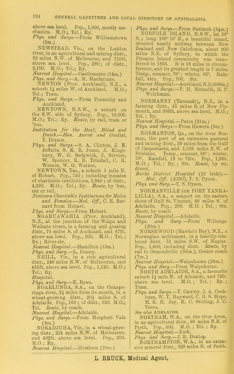 above sea level. Pop., 1,000, mostly me- chanics. M.O.; Tel.; Ry. Phys. and Surgs.—From Williamstown (2m.) NEWSTEAD, Vic., on the Loddon river, in an agricultural and mining distr., 92 miles N.W. of Melbourne, and 710ft. above sea level. Pop., 280; of distr., 2,100. M.O.; Tel.; Ry. Nearest Hospital.—Castlemaine (14m.) Phys. and Snrg.—A. M. Macfarlane. NEWTON (Prov. Auckland), N.Z., a suburb 1| miles W. of Auckland. M.O.; Tel.; Tram. Phys. and Surgs.—From Ponsonby and Auckland. NEWTOWN, N. S.W., a suburb on the S.W. side of Sydney. Pop., 18,000. M. O.; Tel.; Ry. Route, by rail, tram or ’bus. Institution for the Deaf.> Blind and Dumb.—Hon. Aurist and Oculist, T. Dixson. Phys. and Surgs.—S. A. Clinton, J. E. Jefferis, S. E. R. Jones, J. Kings- bury, W. G. Sedgwick, J. Service, W. Spencer, R. B. Trindall, C. R. Watson, W. G. Watson. NEWTOWN, Tas., a suburb 1 mile N. of Hobart. Pop., 740 ; including inmates of charitable institutions, 1,840 ; of distr., 4,320. M.O.; Tel.; Ry. Route, by ’bus, car or rail. Newtown Charitable Institutions for Males and Females.—Med. Off., C. E. Bar- nard from Hobart. Phys. and Surgs.—From Hobart. NGARUAWAHIA (Prov. Auckland), N. Z., at the junction of the Waipa and Waikato rivers, in a farming and grazing distr., 74 miles S. of Auckland, and 67ft. above sea level. Pop., 300. M.O.; Tel.; Ry.; River-str. Nearest Hospital.—Hamilton (13m.) Phys. and Surg.—L. Donny. NHILL, Vic., in a rich agricultural distr., 248 miles N.W. of Melbourne, and 431ft. above sea level. Pop., 1,120. M.O.; Tel.; Ry. Hospital. Phys. and Surg.—E. Ryan. NOARLUNGA, S.A., on the Ookapa- ringa river, 2) miles from its mouth, in a wheat-growing distr., 20| miles S. of Adelaide. Pop., 160 ; of distr., 950. M.O.; Tel. Route, by coach. Nearest Hospital.—Adelaide. Phys. and Surgs.—From Morphett Vale (4m.) NORADJUHA, Vic., in a wheat-grow- ing distr., 224 miles N.W. of Melbourne, and 482ft. above sea level. Pop., 200. M.O.; Ry. Nearest Hospital.—Horsham (20m.) Phys. and Surgs.—From Natimuk (6Am.) NORFOLK ISLAND, N.S.W, lat29° 8.; long. 168° 10' E., a beautiful island, situated nearly midway between New Zealand and New Caledonia, about 900 miles N.E. of Sydney, to which the Pitcairn Island community was trans- ferred in 185G. It is 18 miles in circum- ference, and its greatest length is 7 miles. Temp., summer, 76s ; winter, 65°. Rain- fall, 44in. Pop., 700. Str. Nearest Hospital.—Auckland, N.Z.(G00m.) Phys. and Surgs.—P. H. Metcalfe, H. P. Welchman. NORMANBY (Taranaki), N.Z., in a farming distr., 45 miles S. of New Ply- mouth, and 386ft. above sea level. M.O.; Tel. ; Ry. Nearest Hospital.—Patea (21m.) Phys. and Surgs.—From Hawera (3m.) NORMANTON, Qu., on the river Nor- man, the port of an extensive pastoral and mining distr., 38 miles from the Gulf of Carpentaria, and 1,526 miles N.W. of Brisbane. Temp., summer, 86° ; winter, 70°. Rainfall, 12 to 72in. Pop., 1,260. M. O. ; Tel. ; Ry.; Str. Route, by str. direct. Burke District Hospital (22 beds).— Med, Off. (£350), T. S. Dyson. Phys. and Surg.—T. S. Dyson. NORMANVILLE (OR PORT YANKA- LILLA), S.A., a seaport on the eastern shore of Gulf St. Vincent, 48 miles S. of Adelaide. Pop., 236. M.O. ; Tel. ; Str. Route, by coach. Nearest Hospital,—Adelaide. Phys. and Surg.—From WiUunga (20m.) NORSEWOOD (Hawke’s Bay), N.Z., a Norwegian settlement, in a heavily-tim- bered distr. 73 miles S.W. of Napier. Pop., 1,400, including distr. Route, by rail to Ormondville (66m.), thence coach (7m.) Nearest Hospital.—Waipukurau (24m.) Phys. and Surg.—From Waipukurau. NORTH ADELAIDE, S.A., a favourite suburb 14 mile N. of Adelaide, and 72ft. above sea level. M.O.; Tel.; Ry.; Tram. Phys. and Surgs.—T. Cawley, J. A. Cock- burn, W. T. Hayward, C. H. S. Hope, M. R. H. Jay, E. C. Stirling, J. C. Verco. See also Adelaide. NORTH AM, W.A., on the river Avon, in an agricultural distr., 66 miles N.E. of Perth, Pop., 500. M.O. ; Tel. ; Ry. Nearest Hospital.—York. Phys. and Surg.—J. B. Dunlop. NORTHAMPTON, W. A., in an exten- sive mineral distr., 329 miles N. of Perth. L. BRUCK, Medical Agent,