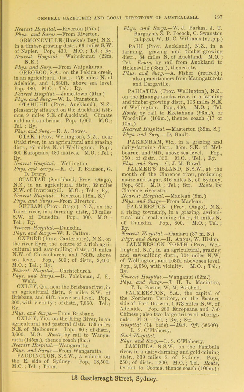 Nearest Hospital.—Riverton (17m.) Phys. and Surge.—From Riverton. ORMONDVILLE (Hawke’s Bay), N.Z., in a timber-growing distr., 66 miles S. W. of Napier. Pop., 430. M.O. ; Tel. ; Ry. Nearest Hospital.— Waipukurau (22m. N.E.) Phys. and Surg.—From Waipukurau. ORROROO, S.A., on the Pekina creek, in an agricultural distr., 176 miles N. of Adelaide, and 1,880ft. above sea level. Pop., 480. M.O. ; Tel. ; Ry. Nearest Hospital.—Jamestown (51m.) Phys. and Surg.—W. L. Cranstone. OTAHUHU (Prov. Auckland), N.Z., pleasantly situated on the Auckland isth- mus, 9 miles S.B. of Auckland. Climate mild and salubrious. Pop., 1,000. M.O.; Tel. ; Ry. Phys. and Surg.—E. A. Bewes. OTAKI (Prov. Wellington), N.Z., near Otaki river, in an agricultural and grazing distr., 47 miles N. of Wellington. Pop., 300 Europeans, 480 natives. M.O. ; Tel.; Ry. Nett rest Hospital.—Wei 1 ingt on. Phys. and Svrgs.—K. G. T. Branson, G. D. Drury. OTAUTAU (Southland, Prov. Otago), N.Z., in an agricultural distr., 32 miles N.W. of Invercargill. M.O. ; Tel. ; Ry. Nearest Hospital.—Riverton (18m. S.) Phys. and Surge.—From Riverton. OUTRAM (Prov. Otago), N.Z.,onthe Taieri river, in a farming distr., 19 miles S.W. of Dunedin. Pop., 300. M.O. ; Tel.; Ry. Nearest Hospital.—Dunedin. Phys. and Surg.—W. J. Cattan. OXFORD (Prov. Canterbury), N.Z., on the river Eyre, the centre of a rich agri- cultural and saw-milling distr., 41 miles N.W. of Christchurch, and 788ft. above sea level. Pop,, 500; of distr., 2,400. M. O. ; Tel. ; Ry. Nearest Hospital.—Christchurch. Phys. and Surge.—B. Yolckman, J. E. Weld. OXLEY, Qu., near the Brisbane river,in an agricultural distr., 8 miles S.W. of Brisbane, and 61ft. above sea level. Pop., 300, with vicinity ; of distr., 7,850. Tel.: Ry- Phys. and Surge.—From Brisbane. OXLEY, Vic., on the King River, in an agricultural and pastoral distr., 153 miles N. E. of Melbourne. Pop., 60 ; of distr., 3,000. M.O. Route, by rail to Wanga- ratta (145m.), thence coach (8m.) Nearest Hospital.—Wangaratta. Phys. and Surge.—From Wangaratta. PADDINGTON, N.S.W., a suburb on the E. side of Sydney. Pop., 18,600. M.O. ; Tel. ; Tram. Phys. and Surge.—W. J. Barkas, J. T. Burgoyne, Z. P. Pocock, C. Swanston (n.i.p.p.), W. D. C. Williams (n.i.p.p.) PAHI (Prov. Auckland), N.Z., in a farming, grazing and timber-growing distr., 84 miles N. of Auckland. M.O. ; Tel. Route, by rail from Auckland to Helensville (38m.), thence str. Phys. and Surg.—A. Fisher (retired) ; also practitioners from Maungaturoto and Dargaville. PAHIATUA (Prov. Wellington), N.Z., on the Maungatanuka river, in a farming and timber-growing distr., 106 miles N.E. of Wellington. Pop., 400. M.O. ; Tel. Route, by rail to Eketahuna (93m.), or Woodville (106m.), thence coach (17 or 10m.) Nearest Hospital.—Masterton (39m. S.) Phys. and Surg.—D. Gault. PAKENHAM, Vic., in a grazing and dairy-farming distr., 35m. S.E. of Mel- bourne, and 94ft. above sea level. Pop., 150; of distr. ,350. M.O. ; Tel. ; Ry. Phys. and Surg.—C. J. M. Dowd. PALMER’S ISLAND, N.S.W.,at the mouth of the Clarence river, producing maize and sugar, 316 miles N. oi Sydney. Pop., 650. M.O. ; Tel.; Str. Route, by Clarence river-strs. Nearest Hospital.—Maclean (8m.) Phys. and Surge—From Maclean. PALMERSTON (Prov. Otago), N.Z., a rising township, in a grazing, agricul- tural and coal-mining distr., 41 miles N. of Dunedin. Pop., 800. M.O. ; Tel. ; Ry- Nearest Hospital.—Oamaru (37 m. N.) Phys. and Surgs.—H. Angus, W. Hislop. PALMERSTON NORTH (Prov. Wel- lington), N.Z., in an agricultural, grazing and saw-milling distr., 104 miles N.W. of Wellington, and 103ft. above sea level. Pop., 2,650, with vicinity. M.O.; Tel. : Ry. Nearest Hospital.—Wanganui (62m.) Phys. and Surgs.—J. H. L. Macintire, T. L. Porter, W. M. Satchell. PALMERSTON, S.A., the capital of the Northern Territory, on the Eastern side of Port Darwin, 1,973 miles N.W. of Adelaide. Pop., 280 Europeans, and 750 Chinese ; also two large tribes of aborigi- nals. M.O. ; Tel. ; Ry. ; Str. Hospital (14 beds).—Med. Off. (£500), L. S. O’Flaherty. Gaol Hospital. Phys. and Surg.—L. S. O’Flaherty. PAMBULA, N.S.W., on the Pambula river, in a dairy-farming and gold-mining distr., 339 miles S. of Sydney. Pop., 250 ; of distr., 1,200. M.O. ; Tel. Route, by rail to Cooma, thence coach (100m.) ;