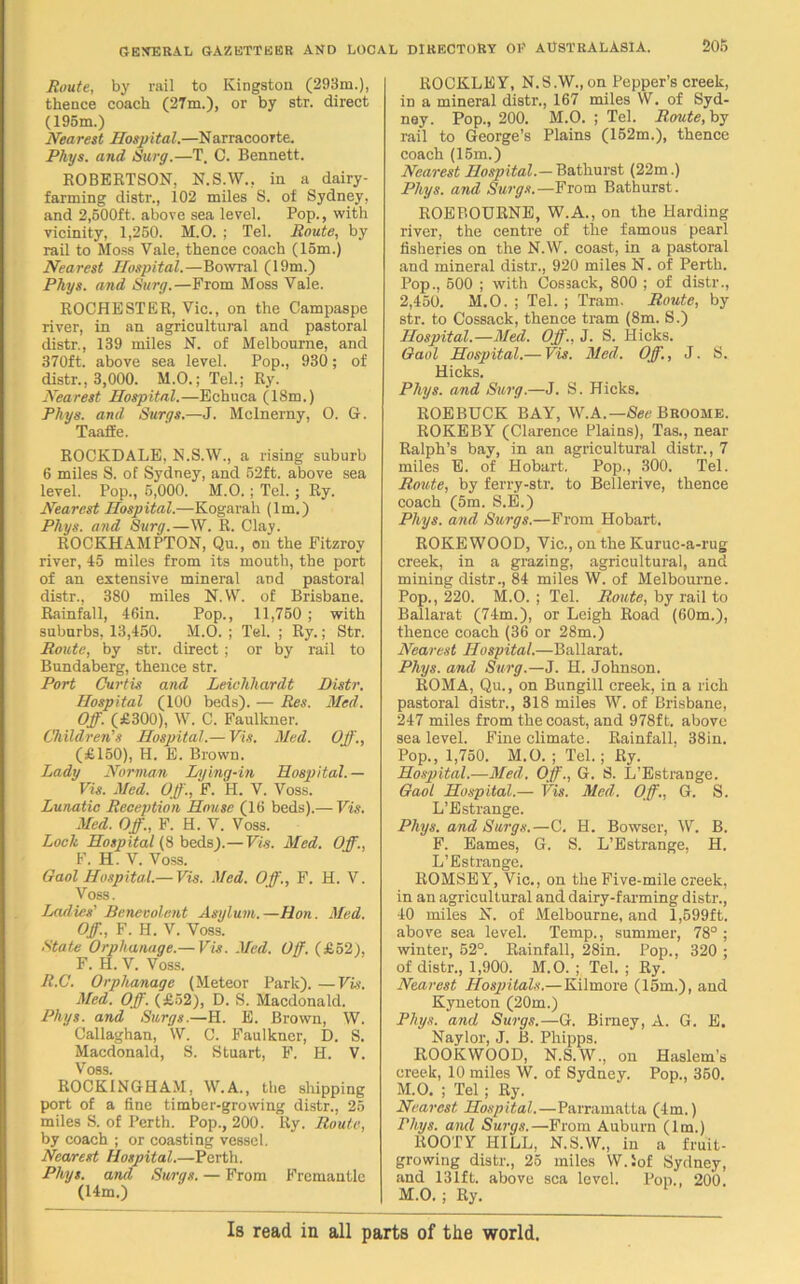 Route, by rail to Kingston (293m.), thence coach (27m.), or by str. direct (195m.) Nearest Hospital.—NarracooTte. Phys. and Surg.—T, C. Bennett. ROBERTSON, N.S.W., in a dairy- farming distr., 102 miles S. of Sydney, and 2,500ft. above sea level. Pop., with vicinity, 1,250. M.O. ; Tel. Route, by rail to Moss Vale, thence coach (15m.) Nearest Hospital.—Bowral (19m.) Phys. and Surg.—From Moss Vale. ROCHESTER, Vic., on the Campaspe river, in an agricultural and pastoral distr., 139 miles N. of Melbourne, and 370ft. above sea level. Pop., 930; of distr., 3,000. M.O.; Tel.; Ry. Nearest Hospital.—Echuca (18m.) Phys. and Surgs.—J. Mclnerny, O. G. Taaffe. ROCKDALE, N.S.W., a rising suburb 6 miles S. of Sydney, and 52ft. above sea level. Pop., 5,000. M.O. ; Tel.; Ry. Nearest Hospital.—Kogarali (lm.) Phys. and Surg.—W. R. Clay. ROCKHAMPTON, Qu., on the Fitzroy river, 45 miles from its mouth, the port of an extensive mineral and pastoral distr., 380 miles N.W. of Brisbane. Rainfall, 46in. Pop., 11,750 ; with suburbs, 13,450. M.O. ; Tel. ; Ry.; Str. Route, by str. direct ; or by rail to Bundaberg, thence str. Port Curtis and Leichhardt Distr. Hospital (100 beds). — Res. Med. Off. (£300), W. C. Faulkner. Children's Hospital.— Vis. Med. Off., (£150), H. E. Brown. Lady Norman Lying-in Hospital.— Vis. Med. Off., F. H. V. Voss. Lunatic Reception House (16 beds).— Vis. Med. Off., F. H. V. Voss. Lock Hospital (8 beds).—Vis. Med. Off., F. H. V. Voss. Gaol Hospital.—Vis. Med. Off., F. H. V. Voss. Ladies' Benevolent Asylum.—Hon. Med. Off., F. H. V. Voss. State Orphanage.— Vis. Med. Off. (£52), F. H. V. Voss. R.C. Orphanage (Meteor Park). —Vis. Med. Off. (£52), D. S. Macdonald. Phys. and Surgs.—H. E. Brown, W. Callaghan, W. C. Faulkner, D. S. Macdonald, S. Stuart, F. H. V. Voss. ROCKINGHAM, W.A., the shipping port of a fine timber-growing distr., 25 miles S. of Perth. Pop., 200. Ry. Route, by coach ; or coasting vessel. Nearest Hospital.—Perth. Phys. and Surgs. — From Fremantle (14m.) ROCKLEY, N.S.W., on Pepper’s creek, in a mineral distr., 167 miles W. of Syd- ney. Pop., 200. M.O. ; Tel. Route, by rail to George’s Plains (152m.), thence coach (15m.) Nearest Hospital.— Bathurst (22m.) Phys. and Surgs.— From Bathurst. ROEBOURNE, W.A., on the Harding river, the centre of the famous pearl fisheries on the N.W. coast, in a pastoral and mineral distr., 920 miles N. of Perth. Pop., 500 ; with Cossack, 800 ; of distr., 2,450. M.O. ; Tel. ; Tram. Route, by str. to Cossack, thence tram (8m. S.) Hospital.—Med. Off., J. S. Hicks. Gaol Hospital.— Vis. Med. Off., J. S. Hicks. Phys. and Surg.—J. S. Hicks. ROEBUCK BAY, W.A.—See Broome. ROKEBY (Clarence Plains), Tas., near Ralph’s bay, in an agricultural distr., 7 miles E. of Hobart. Pop., 300. Tel. Route, by ferry-str. to Bellerive, thence coach (5m. S.E.) Phys. and Surgs.—From Hobart. ROKE WOOD, Vic., on the Kuruc-a-rug creek, in a grazing, agricultural, and mining distr., 84 miles W. of Melbourne. Pop., 220. M.O. ; Tel. Route, by rail to Ballarat (74m.), or Leigh Road (60m.), thence coach (36 or 28m.) Nearest Hospital.—Ballarat. Phys. and Surg.—J. H. Johnson. ROMA, Qu., on Bungill creek, in a rich pastoral distr., 318 miles W. of Brisbane, 247 miles from the coast, and 978ft. above sea level. Fine climate. Rainfall. 38in. Pop., 1,750. M.O. ; Tel.; Ry. Hospital.—Med. Off., G. S. L’Estrange. Gaol Hospital.— Vis. Med. Off., G. S. L’Estrange. Phys. and Surgs.—C. H. Bowser, W. B. F. Eames, G. S. L’Estrange, H. L’Estrange. ROMSEY, Vic., on the Five-mile creek, in an agricultural and dairy-farming distr., 40 miles N. of Melbourne, and 1,599ft. above sea level. Temp., summer, 78° ; winter, 52°. Rainfall, 28in. Pop., 320 ; of distr., 1,900. M.O. ; Tel. ; Ry. Nearest Hospitals.— Kilmore (15m.), and Kyueton (20m.) Phys. and Surgs.—G. Birney, A. G. E. Naylor, J. B. Phipps. ROOKWOOD, N.S.W., on Haslem’s creek, 10 miles W. of Sydney. Pop., 350. M.O. ; Tel ; Ry. Nearest Hospital.—Parramatta (4m.) Phys. and Surgs.—From Auburn (lm.) ROOTY HILL, N.S.W., in a fruit- growing distr., 25 miles W.iof Sydney, and 131ft. above sea level. Pop., 200. M.O. ; Ry. Is read in all parts of the world.