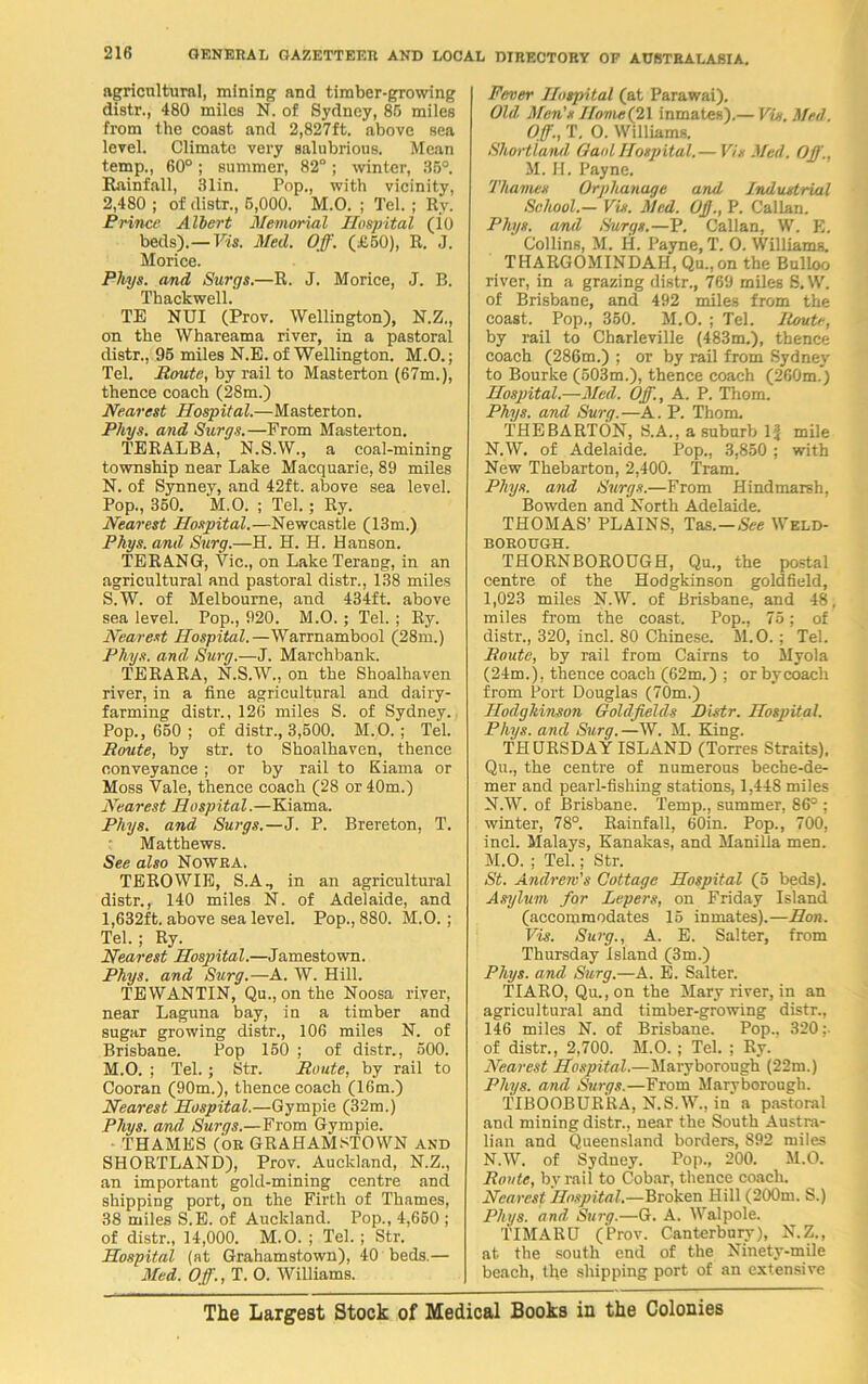 agricultural, mining and timber-growing distr., 480 miles N. of Sydney, 86 miles from the coast and 2,827ft. above sea level. Climate very salubrious. Mean temp., 60°; summer, 82°; winter, 36°. Rainfall, 31in. Pop., with vicinity, 2,480 ; of distr., 6,000. M.O. ; Tel. ; Ry. Prince Albert Memorial Hospital (io beds).—Vis. Med. Off. (£60), R. J. Morice. Phys. and Surgs.—R. J. Morice, J. B. Thackwell. TE NUI (Prov. Wellington), N.Z., on the Whareama river, in a pastoral distr., 96 miles N.E. of Wellington. M.O.; Tel. Houte, by rail to Masterton (67m.), thence coach (28m.) Nearest Hospital.—Masterton. Phys. and Surgs.—From Masterton. TERALBA, N.S.W., a coal-mining township near Lake Macquarie, 89 miles N. of Synney, and 42ft. above sea level. Pop., 350. M.O. ; Tel.; Ry. Nearest Hospital.—Newcastle (13m.) Phys. and Surg.—H. H. H. Hanson. TERANG, Vic., on Lake Terang, in an agricultural and pastoral distr., 138 miles S.W. of Melbourne, and 434ft. above sea level. Pop., 920. M.O.; Tel.; Ry. Nearest Hospital.—Warrnambool (28m.) Phys. and Surg.—J. Marchbank. TERARA, N.S.W., on the Shoalhaven river, in a fine agricultural and dairy- farming distr., 126 miles S. of Sydney. Pop., 660 ; of distr., 3,600. M.O.; Tel. Route, by str. to Shoalhaven, thence conveyance ; or by rail to Kiama or Moss Vale, thence coach (28 or 40m.) Nearest Hospital.—Kiama. Phys. and Surgs.—J. P. Brereton, T. Matthews. See also NOWRA, TEROWIE, S.A., in an agricultural distr., 140 miles N. of Adelaide, and 1,632ft. above sea level. Pop., 880. M.O.; Tel.; Ry. Nearest Hospital.—Jamestown. Phys. and Surg.—A. W. Hill. TEWANTIN, Qu., on the Noosa river, near Laguna bay, in a timber and sugar growing distr., 106 miles N. of Brisbane. Pop 150 ; of distr., 600. M.O. ; Tel.; Str. Route, by rail to Cooran (90m.), thence coach (16m.) Nearest Hospital.—Gympie (32m.) Phys. and Surgs.—From Gympie. THAMES (OR GRAHAMSTOWN and SHORTLAND), Prov. Auckland, N.Z., an important gold-mining centre and shipping port, on the Firth of Thames, 38 miles S.E. of Auckland. Pop., 4,660 ; of distr., 14,000. M.O. ; Tel. ; Str. Hospital (at Grahamstown), 40 beds.— Med. Off., T. O. Williams. Fever Hospital (at Parawai). Old Men's Home(21 inmates).— Vis. Med. Off., T. O. Williams. Shortiand Gaul Hospital. — Vis Med. Off., M. H. Payne. Thames Orphanage and Industrial School.— Vis. Med. Off, P. Callan. Phys. and Surgs.—P. Callan, W. E. Collins, M. H. Payne, T. O. Williams. THARGOMINDAH, Qu.,on the Bulloo river, in a grazing distr., 769 miles S. W. of Brisbane, and 492 miles from the coast. Pop., 360. M.O. ; Tel. Route, by rail to Charleville (483m.), thence coach (286m.) ; or by rail from Sydney to Bourke (503m.), thence coach (260m.) Hospital.—Med. Off., A. P. Thom. Phys. and Surg.—A. P. Thom, THEBARTON, S.A., a suburb If mile N.W. of Adelaide. Pop., 3,850 ; with New Thebarton, 2,400. Tram. Phys. and Surgs.—From Hindmarsh, Bowden and North Adelaide. THOMAS’ PLAINS, Tas.—See Weld- borough. THORNBOROUGH, Qu., the postal centre of the Hodgkinson goldfield, 1,023 miles N.W. of Brisbane, and 48, miles from the coast. Pop., 75; of distr., 320, incl. 80 Chinese. M.O.; Tel. Route, by rail from Cairns to Myola (24m.), thence coach (62m.) ; or bycoach from Port Douglas (70m.) Hodgkinson Goldfields Distr. Hospital. Phys. and Surg.—W. M. King. THURSDAY ISLAND (Torres Straits), Qu., the centre of numerous beche-de- mer and pearl-fishing stations, 1,448 miles N.W. of Brisbane. Temp., summer, 86° ; winter, 78°. Rainfall, 60in. Pop., 700, incl. Malays, Kanakas, and Manilla men. M. O. ; Tel.; Str. St. Andrew's Cottage Hospital (5 beds). Asylum for Lepers, on Friday Island (accommodates 15 inmates).—Hon. Vis. Surg., A. E. Salter, from Thursday Island (3m.) Phys. and Surg.—A. E. Salter. TIARO, Qu.,on the Mary river, in an agricultural and timber-growing distr., 146 miles N. of Brisbane. Pop., 320: of distr., 2,700. M.O. ; Tel. ; Ry. Nearest Hospital.—Maryborough (22m.) Phys. and. Surgs.—From Marvborough. TIBOOBURRA, N.S.W., in' a pastoral and mining distr., near the South Austra- lian and Queensland borders, S92 miles N. W. of Sydney. Pop., 200. M.O. Route, by rail to Cobar, thence coach. Nearest Hospital.—Broken Hill (200m. S.) Phys. and Surg.—G. A. Walpole. TIMARU (Prov. Canterbury), N.Z., at the south end of the Ninety-mile beach, the shipping port of an extensive The Largest Stock of Medical Books in the Colonies