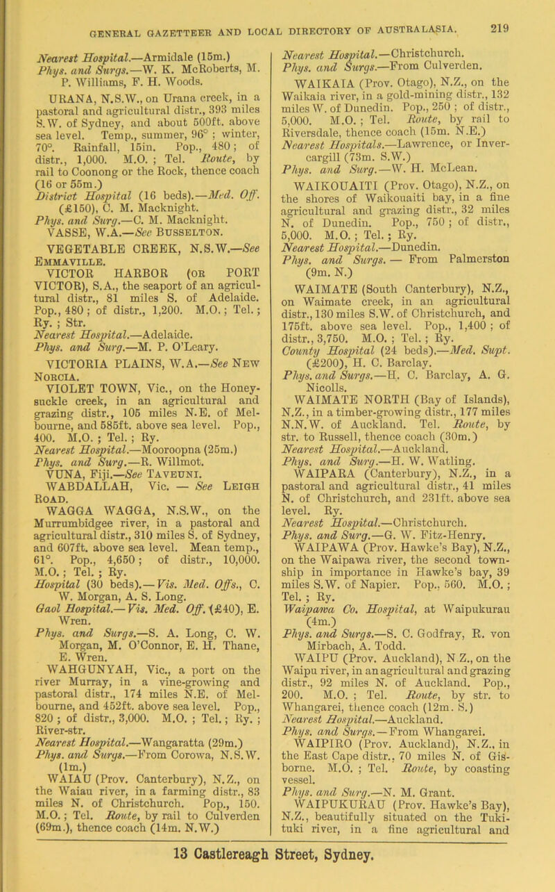 Nearest Hospital.—Armidale (15m.) Phys. a nd Surgs.—W. K. Me Roberta, M. P. Williams, F. H. Woods. URANA, N.S.W., on Urana creek, in a pastoral and agricultural distr., 393 miles S.W. of Sydney, and about 500ft. above sea level. Temp., summer, 96° ; winter, 70°. Rainfall, 15in. Pop., 480; of distr., 1,000. M.O. ; Tel. Route, by rail to Coonong or the Rock, thence coach (16 or 55m.) District Hospital (16 beds).—Med. Oft. (£160), C. M. Macknight. Phys. and Surg.—C. M. Macknight. VASSE, W.A.—See Busselton. VEGETABLE CREEK, N.S.W.—See Emmaville. VICTOR HARBOR (or PORT VICTOR), S.A., the seaport of an agricul- tural distr., 81 miles S. of Adelaide. Pop., 480 ; of distr., 1,200. M.O.; Tel.; Ry. ; Str. Nearest Hospital.—Adelaide. Phys. and Surg.—M. P. O’Leary. VICTORIA PLAINS, W.A.—See New Norcia. VIOLET TOWN, Vic., on the Honey- suckle creek, in an agricultural and grazing distr., 105 miles N.E. of Mel- bourne, and 585ft. above sea level. Pop., 400. M.O. ; Tel. ; Ry. Nearest Hospital.—Mooroopna (25m.) Phys. and Surg.—R. Willmot. VUNA, Fiji.—See Taveuni. WABDALLAH, Vic. — See Leigh Road. WAGGA WAGGA, N.S.W., on the Murrumbidgee river, in a pastoral and agricultural distr., 310 miles S. of Sydney, and 607ft. above sea level. Mean temp., 61°. Pop., 4,650; of distr., 10,000. M.O.; Tel. ; Ry. Hospital (30 beds).— Vis. Med. Offs., O. W. Morgan, A. S. Long. Oaol Hospital.— Vis. Med. Off. (£40). E. Wren. Phys. and Surgs.—S. A. Long, C. W. Morgan, M. O’Connor, E. H. Thane, E. Wren. WAHGUNYAH, Vic., a port on the river Murray, in a vine-growing and pastoral distr., 174 miles N.E. of Mel- bourne, and 452ft. above sea level. Pop., 820 ; of distr., 3,000. M.O. ; Tel.; Ry. ; River-str. Nearest Hospital.—Wangaratta (29m.) Phys. and Surgs.—From Corowa, N.S.W. (lm.) WAIAU (Prov. Canterbury), N.Z., on the Waiau river, in a farming distr., 83 miles N. of Christchurch. Pop., 150. M.O.; Tel. Route, by rail to Culverden (69m.), thence coach (14m. N.W.) Nearest Hospital.—Christchurch. Phys. and Surgs—From Culverden. WAIKATA (Prov. Otago), N.Z., on the Waikaia river, in a gold-mining distr., 132 miles W. of Dunedin. Pop., 250 ; of distr., 5,000. M.O. ; Tel. Route, by rail to Riversdale, thence coach (15m. N.E.) Nearest Hospitals.—Lawrence, or Inver- cargill (73m. S.W.) Phys. and Surg.—W. H. McLean. WAIKOUAITI (Prov. Otago), N.Z., on the shores of Waikouaiti bay, in a fine agricultural and grazing distr., 32 miles N. of Dunedin. Pop., 750 ; of distr., 5,000. M.O.; Tel.; Ry. Nearest Hospital.—Dunedin. Phus. and Suras. — From Palmerston (9m. N.) WAIMATE (South Canterbury), N.Z., on Waimate creek, in an agricultural distr., 130 miles S.W. of Christchurch, and 175ft. above sea level. Pop., 1,400 ; of distr., 3,750. M.O. ; Tel. ; Ry. County Hospital (24 beds).—Med. Supt. (£200), H. C. Barclay. Phys. and Surgs.—H. C. Barclay, A. G. Nicolls. WAIMATE NORTH (Bay of Islands), N.Z., in a timber-growing distr., 177 miles N.N. W. of Auckland. Tel. Route, by str. to Russell, thence coach (30m.) Nearest Hospital.—Auckland. Phys. and Surg.—H. W. Watling. WAIPARA (Canterbury), N.Z., in a pastoral and agricultural distr., 41 miles N. of Christchurch, and 231ft. above sea level. Ry. Nearest Hospital.—Christchurch. Phys. and Surg.—G. W. Fitz-IIenry. WAIPAWA (Prov. Hawke’s Bay), N.Z., on the Waipawa river, the second town- ship in importance in Hawke’s bay, 39 miles S.W. of Napier. Pop., 560. M.O. ; Tel.; Ry. Waipawa Co. Hospital, at Waipukurau (4m.) Phys. and Surgs.—S. C. Godfray, R. von Mirbach, A. Todd. WAIPU (Prov. Auckland), N Z., on the Waipu river, in an agricultural and grazing distr., 92 miles N. of Auckland. Pop., 200. M.O. ; Tel. Route, by str. to Whangarei, thence coach (12m. S.) Nearest Hospital.—Auckland. Phys. and Surgs.—From Whangarei. WAIPIRO (Prov. Auckland), N.Z., in the East Cape distr., 70 miles N. of Gis- borne. M.O. ; Tel. Route, by coasting vessel. Phys. and Surg.—N. M. Grant. WAIPUKURAU (Prov. Hawke’s Bay), N.Z., beautifully situated on the Tuki- tuki river, in a fine agricultural and