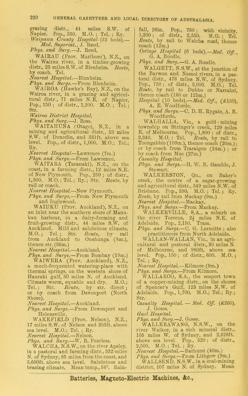 grazing distr., 44 miles S.W. of Napier. Pop., 350. M.O. ; Tel. ; Ry. Waipawa County Hospital• (32 beds).— Med. Superint., J. Reed. Pliys. and Surg.—J. Reed. WAIRAU (Prov. Marlboro’), N.Z., on the Wairau river, in a timber-growing distr., 25 miles S.W. of Blenheim. Itnute, by coach. Tel. Nearest Hospital.—Blenheim. Pliys. and Surge.—From Blenheim. WAIROA (Hawke’s Bay), N.Z., on the Wairoa river, in a grazing and agricul- tural distr., 71 miles N.E. of Napier. Pop., 150 ; of distr., 1,200. M.O. ; Tel.; Str. Wairoa District Hospital. Pliys. and Sury.—J. Ross. WAITAHUNA (Otago), N.Z., in a mining and agricultural distr., 53 miles S.W. of Dunedin, and 331ft. above sea level. Pop., of distr., 1,000. M.O.; Tel.; Ry. Nearest Hospital—Lawrence (7m.) Pliys. and Surgs.—From Lawrence. WAITARA (Taranaki), N.Z., on the coast, in a farming distr., 12 miles N.E. of New Plymouth. Pop., 250 ; of distr., 1,500. M.O.; Tel.; Ry.; Str. Route, by rail or coach. Nearest Hospital.—New Plymouth. Phys. and Surgs.—From New Plymouth and Inglewood. WAIUKU (Prov. Auckland), N.Z., on an inlet near the southern shore of Manu- kau harbour, in a dairy-farming and fruit-growing distr., 44 miles S.W. of Auckland. Mild and salubrious climate. M. O.; Tel.; Str. Route, by rail from Auckland to Onehunga (8m.), thence str. (36m.) Nearest Hospi.tal.—Auckland. Phys. and. Surgs.—From Bombay (19m.) WAIWERA (Prov. Auckland), N.Z., a much-frequented watering-place with thermal springs, on the western shore of Hauraki gulf, 30 miles N. of Auckland. Climate warm, equable and dry. M.O.; Tel.; Str. Route, by str. direct; or by coach from Devonport (North Shore). Nearest Hospital.—Auckland. Pliys. and Surgs.—From Devonport and Helensville. WAKEFIELD (Prov. Nelson), N.Z., 17 miles S.W. of Nelson and 203ft. above sea level. M.O.; Tel. ; Ry. Nearest Hospital.—Nelson. Pliys. and Surg.—W. R. Pearless. WALCHA, N.S.W.,on the river Apsley, in a pastoral and farming distr., 332 miles N. of Sydney, 85 miles from the coast, and 3,600ft. above sea level. Salubrious and bracing climate. Mean temp., 56°. Rain- fall, 26in. Pop., 750; with vicinity, 1,200; of distr., 2,550. M.O. ; Tel. Route, by rail to Walcha road, thence coach (12m.) Cottage Hospital (6 beds).— Med. Off., G. A. Boodle. Phys. and Surg.—G. A. Boodle. WALGETT, N.S.W., at the junction of the Barwon and Namoi rivers, in a pas- toral distr., 476 miles N.W. of Sydney. Pop., 750; of distr., 3,000. M.O.; Tel. Route, by rail to Dubbo or Narrabri, thence coach (160 or 125m.) Hospital (10 beds).—Med. Off., (£150), A. E. Woodforde. Phys. and Surgs.—C. D. H. Rygate, A E. Woodforde. WALHALLA, Vic., a gold - mining township on Stringer’s creek, 129 miles E. of Melbourne. Pop., 1,800 ; of distr., 2,340. M.O. ; Tel. Route, by rail to Toongabbie (109m.), thence coach (20m.); or by coach from Traralgon (24m.) ; or by coach from Moe (27m.) Casualty Hospital. Pliys. and Surgs.—H. W. B. Gamble, J. Stewart. WALKERSTON, Qu., on Baker’s creek, the centre of a sugar-growing and agricultural distr., 549 miles N.W. of Brisbane. Pop., 390. M.O. ; Tel.; Ry. Route, by rail from Mackay (9m.) Nearest Hospital.—Mackay. Phys. and Surgs.—From Mackay. WALKERVILLE, S.A., a suburb on the river Torrens, 2it miles N.E. of Adelaide. Pop., 2,150. Tram. Phys. and Surgs.—C. G. Lermitte ; also practitioners from North Adelaide. WALLAN-WALLAN, Vic., in an agri- cultural and pastoral distr., 30 miles N. of Melbourne, and 980ft. above sea level. Pop., 150; of distr., 600. M.O.; Tel. ; Ry. Nearest Hospital.—Kilmore (9m.) Phys. and Surgs.—From Kilmore. WALLAROO, S.A., the seaport town of a copper-mining distr., on the shores of Spencer’s Gulf, 123 miles N.W. of Adelaide. Pop., 1,700. M.O.; Tel.; Ry.; Str. Casualty Hospital. — Med. Off. (£200), J. Gosse. Gaol Hospital. Phys. and Surg.—J. Gosse. WALLERAWANG, N.S.W., on the river Walker, in a rich mineral distr., 105 miles W. of Sydney, and 2,92Sft. above sea level. Pop., 520: of distr., 2,500. M.O.; Tel. ; Ky. Nearest Hospital.—Bathurst (40m.) Pliys. and Surgs.—From Lithgow (9m.) WALLSEND, N.S.W.. in a coal-mining district, 107 miles N. of Sydney. Mean Batteries, Magneto-Electric Machines, &c.,