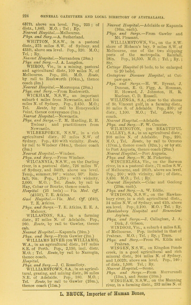 637ft. above sea level. Pop., 225 ; of distr., 1,860. M.O. ; Tel ; Ry. Nearest Hospital.—Melbourne. Phys. and Surg.—A. Sutherland. WHITTON, N.S.W., in a pastoral distr., 375 miles S.W. of Sydney, and 433ft. above sea level. Pop., 320. M.O.; Tel. ; Ry. Nearest Hospital.—Narrandera (28m.) Phys. and Surg.—J. A. Langdon. WHROO, Vic., in a mining, pastoral and agricultural distr., 109 miles N. of Melbourne. Pop., 250. M.O. Route, by rail to Rushworth (104m.), thence coach (5m.) Nearest Hospital.—Mooroopna (28m.) Phys. and. Surg.—From Rushworth. WICKHAM, N.S.W., an important suburb 4 miles from Newcastle, and 104 miles N. of Sydney. Pop., 2,450. M.O.; Tel. Route, by rail to Honeysuckle Point, thence conveyance (lm.) Nearest Hospital.—Newcastle. Phys. and Surgs.—T. M. Harding, R. H. Treloar; and practitioners from WILBERFORCE, N.S.W., in a rich agricultural distr.. 37 miles N.W. of Sydney. Pop., 420 with vicinity. Route, by rail to Windsor f34m.), thence coach (3m.) Nearest Hospital.—Windsor. Phys. and. Surg.—From Windsor. WILCANNIA, N.S.W., on the Darling river, in a pastoral distr., 726 miles W. of Sydney, and 340ft. above sea level. Temp., summer, 98° ; winter, 50°. Rain- fall, 9in. Pop., 1,250 ; with vicinity, 2,000. M.O. ; Tel. Route, by rail to Hay, Cobar or Bourke, thence coach. Hospital (25 beds) — Vis. Med. Off. (£150), T. E. Atkins. Gaol Hospital.— Vis. Med. Off. (£40), T. E. Atkins. Phys. and Surgs.—T. E. Atkins, E. E. A. Mahony. WILLASTON, S.A., in a farming distr., 27 miles N. of Adelaide. Pop., 260. Route, by rail to Gawler, thence cab. Nearest Hospital.—Kapunda (24m.) Phys. and Surg.—From Gawler (2m.) WILLIAMS RIVER (or WILLIAMS), W.A., in an agricultural distr., 147 miles S.E. of Perth. Pop., 2,150, inch distr. M. O. ; Tel. Route, by rail to Narrogin, thence coach. Hospital. Phys. and Surg.—J. C. Rossellotv. WILLIAMSTOWN, S.A., in an agricul- tural, grazing, and mining distr., 36 miles N. E. of Adelaide. Pop., 180. M.O. ; Tel. Route, by rail to Gawler (25m.), thence coach (11m.) Nearest Hospital.—Adelaide or Kapunda (36m. each). Phys. and Surgs.—From Gawler and Mt. Pleasant. WILLIAMSTOWN, Vic., on the S.W- shore of Hobson’s bay, 9 miles S.W. of Melbourne, one of the two shipping ports of the metropolis. Rainfall, 28in. Pop., 16,500. M .0. ; Tel. ; Ry. ; Str. Cottage Hospital (6 beds, to be enlarged to 20 beds). Contagious Diseases Hospital, at Cut- paw-paw. Phys. and Surgs.—H. W. Byrant, J. Duncan, E. G. Figg, A. Henman, H. Howard, J. Johnston, H. R. Maclean, C. D. Russell. WILLUNGA, S.A., close to the shores of St. Vincent gulf, in a farming distr., 30 miles S. of Adelaide. Pop., 350; of distr., 1,100. M.O.; Tel. Route, by coach. Nearest Hospital.—Adelaide. Phys. and Surg.—F. W. Counter. WILMINGTON, (OR BEAUTIFUL VALLEY), S.A., in an agricultural distr., 208 miles N. of Adelaide. Pop., 220. M.O. ; Tel. Route, by rail to Orroroo (176m.), thence coach (32m.) ; or by str. to Port Augusta, thence coach (26m.) Nearest Hospital.—Port Augusta. Phys. and Surg.—W. M. Pickering. WINCHELSEA, Vic., on the Barwon river, in a a pastoral distr., 71,miles S.W. of Melbourne, and 281ft. above sea level. Pop., 200 ; with vicinity, 450 ; of distr., 3,450. M.O.; Tel. ; Ry. Nearest Hospitals.—Colac and Geelong (25m. each). Phys. and. Surg.—A. W. Eddie. WINDSOR, N.S.W., on the Hawkes- bury river, in a rich agricultural distr., 34 miles N.W. of Sydney, and 41ft. above sea level. Pop., 2,100. M.O. ; Tel. : Ry. Hawlteshury Hospital and Benevolent Asylum. Phys. and Surgs.—J. Callaghan, J. A. Dick, J. Gibson. WINDSOR, Vic., a suburb 4 miles S.E. of Melbourne. Pop. included in that of Prahran. M.O.; Tel. ; Ry. ; Tram. Phys. and Surg.—From St. Kilda and Prahran. WINGEN, N.S.W., on Kiugdon Ponds creek, in a good agricultural and rich mineral distr., 204 miles N. of Sydney, and 1,002ft. above sea level. Pop., 140 ; of distr., 1,600. Tel.; Ry. Nearest Hospital.—Scone. Phys. and Surgs.—Emm Murrurundi (13m.), and Scone (10m.) WING HAM, N.S.W., on the Manning river, in a farming distr., 232 miles N. of