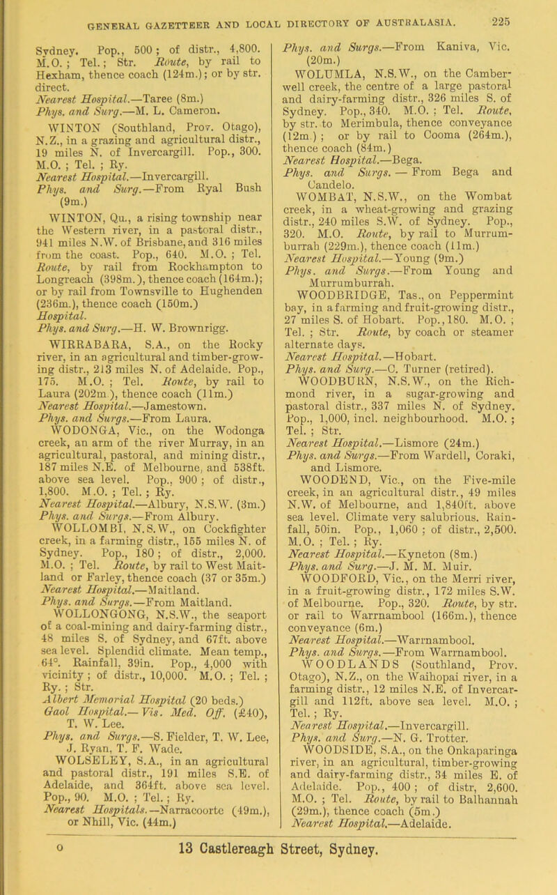 Sydney. Pop., 500 ; of distr., 4,800. M. O.; Tel.; Str. Route, by rail to Hexham, thence coach (124m.); or by str. direct. Nearest Hospital.—Taree (8m.) Phys. and Surg.—M. L. Cameron. WINTON (Southland, Prov. Otago), N. Z., in a grazing and agricultural distr., 19 miles N. of Invercargill. Pop., 300. M.O. ; Tel. ; Ry. Nearest Hospital.—Invercargill. Phys. and Surg.— From Ryal Bush (9m.) WINTON, Qu., a rising township near the Western river, in a pastoral distr., 941 miles N.W. of Brisbane, and 316 miles from the coast. Pop., 640. M.O. ; Tel. Route, by rail from Rockhampton to Longreach (398m.), thence coach (164m.); or by rail from Townsville to Hughenden (236m.), thence coach (150m.) Hospital. Phys. and Surg.—H. W. Brownrigg. WIRRABARA, S.A., on the Rocky river, in an agricultural and timber-grow- ing distr., 213 miles N. of Adelaide. Pop., I 175. M.O. ; Tel. Route, by rail to Laura (202m ), thence coach (11m.) Nearest Hospital.—Jamestown. Phys. and Surge.—From Laura. WODONGA, Vic., on the Wodonga creek, an arm of the river Murray, in an agricultural, pastoral, and mining distr., 187 miles N.E. of Melbourne, and 538ft. above sea level. Pop.. 900 ; of distr., 1,800. M .0. ; Tel. ; Ry. Nearest Hospital.—Albury, N.S.W. (3m.) Phys. and Surge.—From Albury. WOLLOMBI, N. S.W., on Cockfighter creek, in a farming distr., 155 miles N. of Sydney. Pop., 180; of distr., 2,000. M.O. ; Tel. Route, by rail to West Mait- land or Farley, thence coach (37 or 35m.) Nearest Hospital.—Maitland. Phys. and Surge.—From Maitland. WOLLONGONG, N.S.W., the seaport of a coal-mining and dairy-farming distr., 48 miles S. of Sydney, and 67ft. above sea level. Splendid climate. Mean temp., 64°. Rainfall, 39in. Pop., 4,000 with vicinity ; of distr., 10,000. M. O. ; Tel. ; Ry. ; Str. A llert Memorial Hospital (20 beds.) Gaol Hospital.—Vis. Med. Off. (£40), T. W. Lee. Phys. and Surgs.—S. Fielder, T. W. Lee, J. Ryan, T. F. Wade. WOLSELEY, S.A., in an agricultural and pastoral distr., 191 miles S.E. of Adelaide, and 364ft. above sea level. Pop., 90. M.O. ; Tel.; Ry. Nearest Hospitals.— Narracoorte (49m.), or Nhill, Vic. (44m.) Phys. and Surgs.—From Kaniva, Vic. (20m.) WOLUMLA, N.S.W., on the Camber- well creek, the centre of a large pastoral and dairy-farming distr., 326 miles S. of Sydney. Pop., 340. M.O. ; Tel. Route, by str. to Merimbula, thence conveyance (12m ) ; or by rail to Cooma (264m.), thence coach (84m.) Nearest Hospital.—Bega. Phys. and Surge. — From Bega and Oandelo. WOMBAT, N.S.W., on the Wombat creek, in a wheat-growing and grazing distr., 240 miles S.W. of Sydney. Pop., 320. M.O. Route, by rail to Murrum- burrah (229m.), thence coach (11m.) Nearest Hospital.—Young (9m.) Phys. and Surgs.—From Young and Murrumburrah. WOODBRIDGE, Tas., on Peppermint bay, in a farming and fruit-growing distr., 27 miles S. of Hobart. Pop.,180. M.O. ; Tel. ; Str. Route, by coach or steamer alternate days. Nearest Hospital.—Hobart. Phys. and Surg.—G. Turner (retired). WOODBURN, N.S.W., on the Rich- mond river, in a sugar-growing and pastoral distr., 337 miles N. of Sydney. Pop., 1,000, incl. neighbourhood. M.O. ; Tel. ; Str. Nearest Hospital.—Lismore (24m.) Phys. and Surgs.—From Wardell, Coraki, and Lismore. WOODEN D, Vic., on the Five-mile creek, in an agricultural distr., 49 miles N.W. of Melbourne, and 1,840ft. above sea level. Climate very salubrious. Rain- fall, 50in. Pop., 1,060 ; of distr., 2,500. M.O. ; Tel. ; Ry. Nearest Hospital.—Kyneton (8m.) Phys. and Surg.—J. M. M. Muir. WOODFORD, Vic., on the Merri river, in a fruit-growing distr., 172 miles S.W. of Melbourne. Pop., 320. Route, by str. or rail to Warrnambool (166m.), thence conveyance (6m.) Nearest Hospital.—Warrnambool. Phys. and Surgs.—From Warrnambool. WOODLANDS (Southland, Prov. Otago), N.Z., on the Waihopai river, in a farming distr., 12 miles N.E. of Invercar- gill and 112ft. above sea level. M.O. ; Tel.; Ry. Nea rest Hospital.—Invercargi 11. Phys. and Surg.—N. G. Trotter. WOODSIDE, S.A., on the Onlcaparinga river, in an agricultural, timber-growing and dairy-farming distr., 34 miles E. of Adelaide. Pop., 400 ; of distr, 2,600. M.O. ; Tel. Route, by rail to Balhannah (29m.), thence coach (5m.) | Nearest Hospital.—Adelaide.