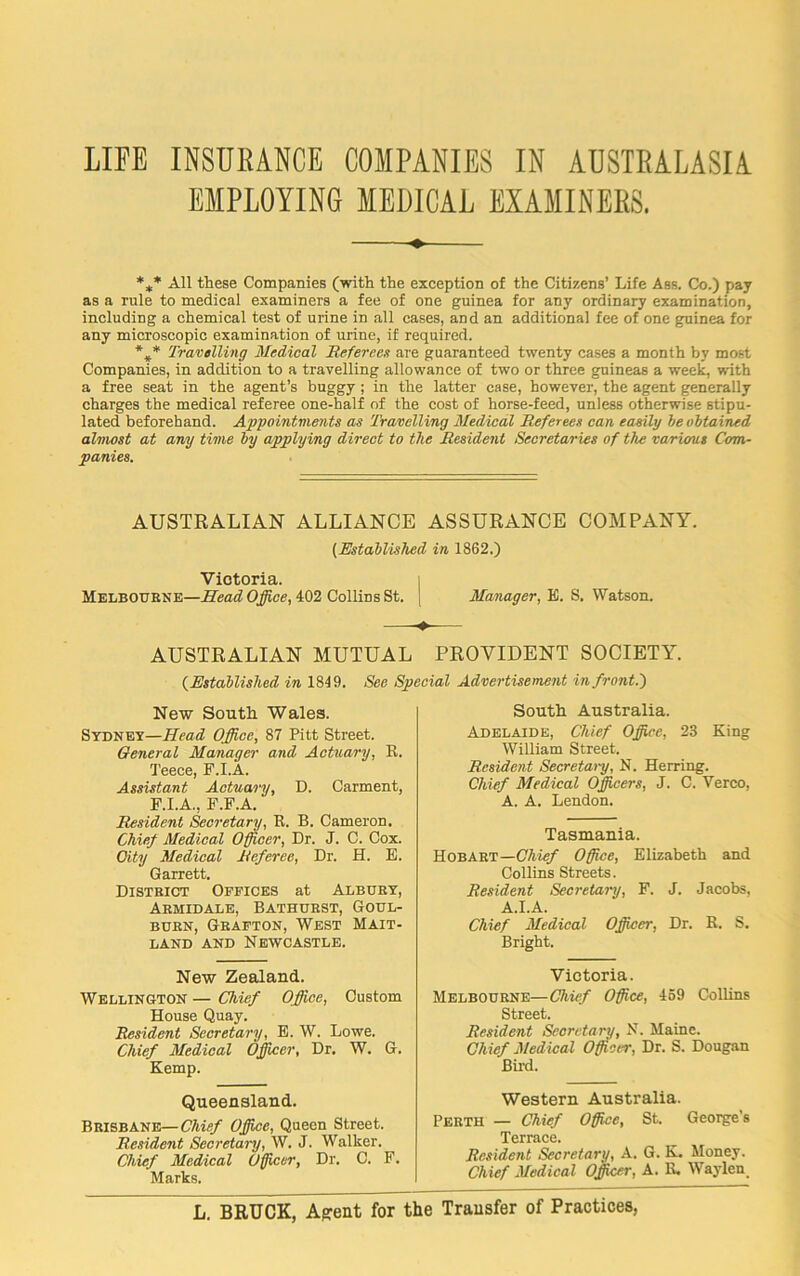 EMPLOYING MEDICAL EXAMINERS. ♦ *** All these Companies (with the exception of the Citizens’ Life Ass. Co.) pay as a rule to medical examiners a fee of one guinea for any ordinary examination, including a chemical test of urine in all cases, and an additional fee of one guinea for any microscopic examination of urine, if required. *** Travelling Medical Referees are guaranteed twenty cases a month by most Companies, in addition to a travelling allowance of two or three guineas a week, with a free seat in the agent’s buggy ; in the latter case, however, the agent generally charges the medical referee one-half of the cost of horse-feed, unless otherwise stipu- lated beforehand. Appointments as Travelling Medical Referees can easily be obtained almost at any time by applying direct to the Resident Secretaries of the various Com- panies. AUSTRALIAN ALLIANCE ASSURANCE COMPANY. (Established in 1862.) Victoria. Melbourne—Head Office, 402 Collins St. | Manager, E. S. Watson. AUSTRALIAN MUTUAL PROVIDENT SOCIETY. (Established in 1819. See Special Advertisement in front.') New South Wales. Sydney—Head Office, 87 Pitt Street. General Manager and Actuary, R. Teece, F.I.A. Assistant Actuary, D. Carment, F.I.A., F.F.A. Resident Secretary, R. B. Cameron. Chief Medical Officer, Dr. J. C. Cox. City Medical Referee, Dr. H. E. Garrett. District Offices at Albury, Arhidale, Bathurst, Goul- burn, Grafton, West Mait- land and Newcastle. New Zealand. Wellington — Chief Office, Custom House Quay. Resident Secretary, E. W. Lowe. Chief Medical Officer, Dr. W. G. Kemp. Queensland. Brisbane—Chief Office, Queen Street. Resident Secretary, W. J. Walker. Chief Medical Officer, Dr. C. F. Marks. South Australia. Adelaide, Chief Office, 23 King William Street. Resident Secretai-y, N. Herring. Chief Medical Officers, J. C. Verco, A. A. Lendon. Tasmania. Hobart—Chief Office, Elizabeth and Collins Streets. Resident Secretary, F. J. Jacobs. A.I.A. Chief Medical Officer, Dr. R. S. Bright. Victoria. Melbourne—Chief Office, 459 Collins Street. Resident Secretary, N. Maine. Chief Medical Officer, Dr. S. Dougan Bird. Western Australia. Perth — Chief Office, St. George's Terrace. Resident Secretary, A. G. K. Money. Chief Medical Officer, A. R. Waylen L. BRUCK, Affent for the Transfer of Practices,