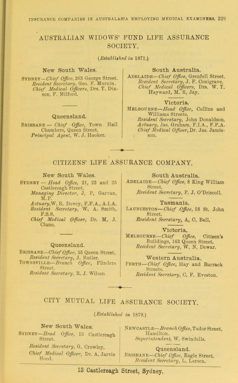 AUSTRALIAN WIDOWS’ FUND LIFE ASSURANCE SOCIETY. (Established in 1871.) New South Wales. Sydney—Chief Office, 263 George Street. Resident Secretary, Geo. F. Murnin. Chief Medical Officers, Drs. T. Dix- son, F. Milford. Queensland. Brisbane — Chief Office, Town Hall Chambers, Queen Street. Principal Agent, W. J. Hooker. South Australia. Adelaide—Chief Office, Grenfell Street. Resident Secretary, J. F. Conigrave. Chief Medical Officers, Drs. W. T. Hayward, M. R. Jay. Victoria. Melbourne—Mead Office, Collins and Williams Streets. Resident Secretary, John Donaldson. Actuary, Jas. Graham, F.I.A., F.F.A. Chief Medical Officer, Dr. Jas. Jamie- son. -♦ % CITIZENS’ LIFE ASSURANCE COMPANY. New South Wales. Sydney — Mead Office, 21, 23 and 25 Castlereagh Street. Managing Director, J. P. Garvan, M.P. Actuary,W. R. Dovey, F.F.A., A.I. A. Resident Secretary, W. A, Smith, F.S.S. Chief Medical Officer, Dr. M. J. Clune. Queensland. Brisbane—Chief Office, 35 Queen Street. Resident Secretary, J. Butler. Townsville—Branch Office, Flinders Street. Resident Secretary, R. J. Wilson. South Australia. Adelaide— Chief Office, 8 King William Street. Resident Secretary, P. J. O’Driscoll. Tasmania. Launceston— Chief Office, 58 St. John Street. Resident Secretary, A. C. Bell. Victoria. Melbourne—Chief Office, Citizen’s Buildings, 163 Queen Street. Resident Secretary, W. N. Dewar. Western Australia. Perth—Chief Office, Hay and Barrack Streets. Resident Secretary, C. F. Eveston. ♦ CITY MUTUAL LIFE ASSURANCE SOCIETY. (Established in 1879.) New South Wales. Sydney—Mead Office, 13 Castlereagh Street. Resident Secretary, G. Crowley. Chief Medical Officer, Dr. A. Jarvie Hood. Newcastle—Branch Office, Tudor Street, Hamilton. Superintendent, W. Swindells. Queensland. Brisbane—Chief Office, Eagle Street. Resident Secretary, L. Larsen.