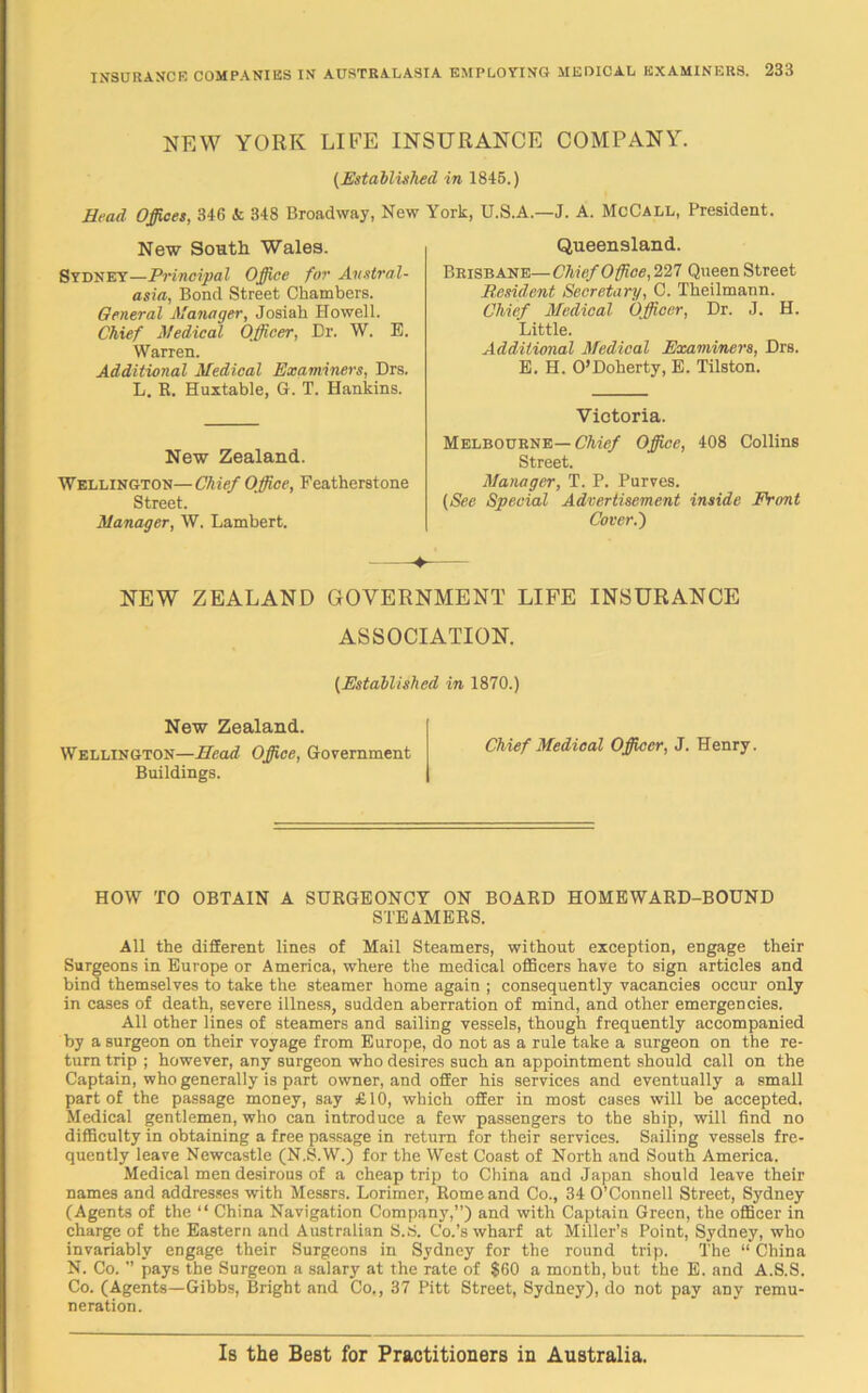 NEW YORK LIFE INSURANCE COMPANY. (Established in 1845.) Head Offices, 346 & 348 Broadway, New York, U.S.A.—J. A. McCall, President. New South Wales. Sydney—Principal Office for Austral- asia, Bond Street Chambers. General Manager, Josiah Howell. Chief Medical Officer, Dr. W. E. Warren. Additional Medical Examiners, Drs. L. R. Huxtable, G. T. Hankins. New Zealand. Wellington—Chief Office, Featherstone Street. Manager, W. Lambert. Queensland. Brisbane—Chief Office, 227 Queen Street Resident Secretary, C. Theilmann. Chief Medical Officer, Dr. J. H. Little. Additional Medical Examiners, Drs. E. H. O’Doherty, E. Tilston. Victoria. Melbourne— Chief Office, 408 Collins Street. Manager, T. P. Purves. (See Special Advertisement inside Front Cover.') NEW ZEALAND GOVERNMENT LIFE INSURANCE ASSOCIATION. (Established in 1870.) New Zealand. Wellington—Head Office, Government Buildings. Chief Medical Officer, J. Henry. HOW TO OBTAIN A SURGEONCY ON BOARD HOMEWARD-BOUND STEAMERS. All the different lines of Mail Steamers, without exception, engage their Surgeons in Europe or America, where the medical officers have to sign articles and bind themselves to take the steamer home again ; consequently vacancies occur only in cases of death, severe illness, sudden aberration of mind, and other emergencies. All other lines of steamers and sailing vessels, though frequently accompanied by a surgeon on their voyage from Europe, do not as a rule take a surgeon on the re- turn trip ; however, any surgeon who desires such an appointment should call on the Captain, who generally is part owner, and offer his services and eventually a small part of the passage money, say £10, which offer in most cases will be accepted. Medical gentlemen, who can introduce a few passengers to the ship, will find no difficulty in obtaining a free passage in return for their services. Sailing vessels fre- quently leave Newcastle (N.S.W.) for the West Coast of North and South America. Medical men desirous of a cheap trip to China and Japan should leave their names and addresses with Messrs. Lorimer, Rome and Co., 34 O’Connell Street, Sydney (Agents of the “ China Navigation Company,”) and with Captain Green, the officer in charge of the Eastern and Australian S.S. Co.’s wharf at Miller’s Point, Sydney, who invariably engage their Surgeons in Sydney for the round trip. The “ China N. Co. ” pays the Surgeon a salary at the rate of $60 a month, but the E. and A.S.S. Co. (Agents—Gibbs, Bright and Co,, 37 Pitt Street, Sydney), do not pay any remu- neration. Is the Best for Practitioners in Australia.