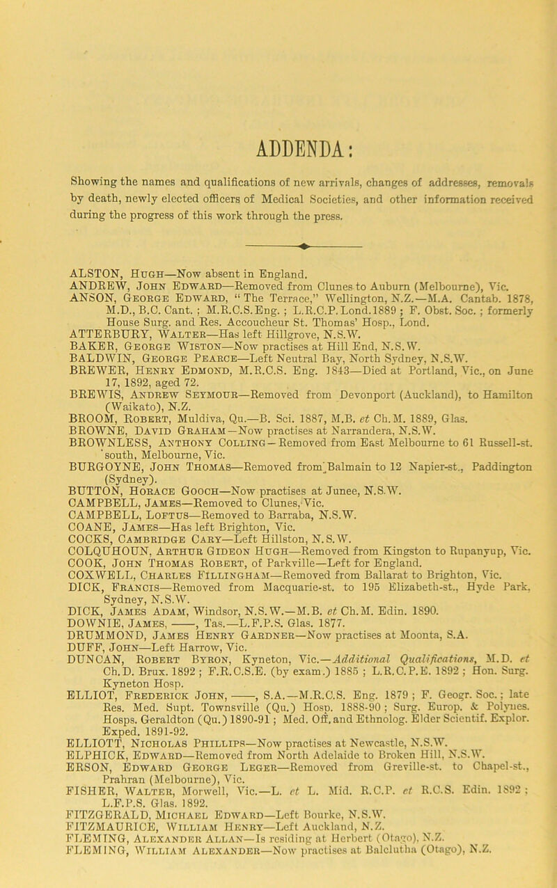 ADDENDA: Showing the names and qualifications of new arrivals, changes of addresses, removals by death, newly elected officers of Medical Societies, and other information received during the progress of this work through the press. ALSTON, Hugh—Now absent in England. ANDREW, John Edward—Removed from Clunes to Auburn (Melbourne), Vic. ANSON, George Edward, “ The Terrace,” Wellington, N.Z.—M.A. Cantab. 1878, M.D., B.O. Cant. ; M.R.C.S.Eng. ; L.R.C.P. Lond.1889 ; F. Obst. Soc. ; formerly House Surg. and Res. Accoucheur St. Thomas’ Hosp., Lond. ATTERBURV, Walter—Has left Hillgrove, N.S.W. BAKER, George Wiston—Now practises at Hill End, N.S.W. BALDWIN, George Pearce—Left Neutral Bay, North Sydney, N.S.W. BREWER, Henry Edmond, M.R.C.S. Eng. 1843—Died at Portland, Vic., on June 17, 1892, aged 72. BREWIS, Andrew Seymour—Removed from Devonport (Auckland), to Hamilton (Waikato), N.Z. BROOM, Robert, Muldiva, Qu.—B. Sci. 1887, M.B. et Ch.M. 1889, Glas. BROWNE, David Graham—Now practises at Narrandera, N.S.W. BROWNLESS, Anthony Colling —Removed from East Melbourne to 61 Russell-st. 'south, Melbourne, Vic. BURGOYNE, John Thomas—Removed fronYBalmain to 12 Napier-st., Paddington (Sydney). BUTTON, Horace Gooch—Now practises at Junee, N.S.W. CAMPBELL, James—Removed to Clunes, Vic. CAMPBELL, Loetus—Removed to Barraba, N.S.W. COANE, James—Has left Brighton, Vic. COCKS, Cambridge Cary—Left Hillston, N.S.W. COLQUHOUN, Arthur Gideon Hugh—Removed from Kingston to Rupanyup, Vic. COOK, John Thomas Robert, of Parkville—Left for England. COXWELL, Charles Fillingham—Removed from Ballarat to Brighton, Vic. DICK, Francis—Removed from Macquarie-st. to 196 Elizabeth-st., Hyde Park. Sydney, N.S.W. DICK, James Adam, Windsor, N.S.W.—M.B. et Ch.M. Edin. 1S90. DOWNIE, James, , Tas.— L.F.P.S. Glas. 1877. DRUMMOND, James Henry Gardner—Now practises at Moonta, S.A. DUFF, John—Left Harrow, Vic. DUNCAN, Robert Byron, Kyneton, Vic.—Additional Qualifications, M.D. et Ch.D. Brux. 1892 ; F.R.C.S.E. (by exam.) 1885 ; L.R.C.P.E. 1892 ; Hon. Surg. Kyneton Hosp. ELLIOT, Frederick John, , S.A.—M.R.C.S. Eng. 1879; F. Geogr. Soc.; late Res. Med. Supt. Townsville (Qu.) Hosp. 1888-90 ; Surg. Europ. & Polynes. Hosps. Geraldton (Qu.) 1890-91 ; Med. Off.and Ethnolog. Elder Scientif. Explor. Exped. 1891-92. ELLIOTT, Nicholas Phillips—Now practises at Newcastle, N.S.W. ELPHICK, Edward—Removed from North Adelaide to Broken Hill, N.S.W. ERSON, Edward George Leger—Removed from Greville-st. to Chapel-st., Prahran (Melbourne), Vic. FISHER, Walter, Morwell, Vic.—L. et L. Mid. R.C.P. et R.C.S. Edin. 1S92 ; L.F.P.S. Glas. 1892. FITZGERALD, Michael Edward—Left Bourke, N.S.W. FITZMAURICE, William Henry—Left Auckland, N.Z. FLEMING, Alexander Allan—Is residing at Herbert (Otago). N.Z. FLEMING, William Alexander—Now practises at Balclutha (Otago), N.Z.