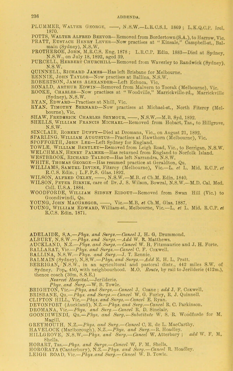 PLUMMER, Walter George, , N.8.W.—L.B.C.8.I. 1869; L.K.Q.C.P. Irel. 1870. POTTS, Walter Alfred Beevor—Removed from Bordertown (S.A.), to Harrow Vic PRATT, Eustace Henry Lever—Now practises at “ Kinsale,” Campbell-st..’Bal- main (Sydney), N.S.W. PROTHEROE, John, M.R.C.S. Eng. 1878 ; L.R.C.P. Edin. 1883—Died at Sydney N.S.W., on July 18, 1892, aged 39. PURCELL, Herbert Churchill—Removed from Waverley to Randwick (Svdnevl N.S.W. w ” QUINNELL, Richard James—Has left Brisbane for Melbourne. RENNIE, John Taylor—Now practises at Ballina, N.S.W. ROBERTSON, James Alexander—Left Echuca, Vic. RONALD, Arthur Edwin—Removed from Malvern to Toorak (Melbourne), Vie. ROOKE, Charles—Now practises at “ Woodville,” Marrickville-rd., Marrickville (Sydney), N.S.W. RYAN, Edward—Practises at Nhill, Vic. RYAN. Timothy Bernard—Now practises at Micbael-st., North Fitzroy (Mel- bourne), Vic. SHAW, Frederick Charles Seymour, , N.S.W.—M.B. Syd. 1892. SHELLS, William Francis Michael—Removed from Hobart, Tas., to Hillgrove. N.S.W. SINCLAIR, Robert Duffy—Died at Dromana, Vic., on August 21, 1892. SPARLING. William Augustus—Practises at Hawthorn (Melbourne), Vic. SPOFFORTH, John Lee—Left Sydney for England. TOWLE, William Bentley—Removed from Leigh Road, Vic., to Berrigan, N.S.W. WELCHMAN, Henry Palmer—Has returned from England to Norfolk Island. WESTBROOK, Richard Talbot—Has left Narrandra, N.S.W. WHITE, Thomas George—Has resumed practice at Geraldton, Qu. WILLIAMS, Samuel Irvine, Fitzroy (Melbourne), Vic.—L. et L. Mid. R.C.P. et R.C.S. Edin. ; L.F.P.S. Glas. 1892. WILSON, Alfred Oxley, , N.S.W.—M.B. et Ch.M. Edin. 1840. WILSON, Peter Birnie, care of Dr. J. S. Wilson, Bowral, N.S.W.—M.D. Cal. Med. Coll. U.S.A. 1884. WOODFORDE, William Sidney Ridout—Removed from Swan Hill (Vic.) to Goondiwindi, Qu. YOUNG, John MacGregor, , Yic.—M.B. et Ch.M. Glas. 1887. YOUNG, William Edward, William-st., Melbourne, Vic.—L. et L. Mid. R.C.P. et R.C.S. Edin. 1871. ADELAIDE, S.A.—Pliys. and Surge.—Cancel^. H. G. Drummond. ALBURY, N.S.W,—Phys. and Surgs.—Add W. R. Matthews. AUCKLAND, N.Z.—Pliys. and Surgs.—Cancel W. H. Fitzmaurice and J. H. Forte. BALLARAT, Vic.—Phys. and Surgs.—Cancel C. F. Coxwell. BALLINA, N.S.W.— Phys. and Surg.—J. T. Rennie. BALMAIN (Sydney), N.S.W.—Phys. and Surgs.—Add E. H. L. Pratt. BERRIGAN, N.S.W., in an agricultural and pastoral distr., 442 miles S.W. of Sydney. Pop., 450, with neighbourhood. M.O. Route, by rail to Jerilderie (412m.), thence coach (30m. S.S.E.) Nearest Hospital.—Jerilderie. Phys. and Surg.—W. B. Towle. BRIGHTON, Vic.—Phys. and Surgs.— Cancel J. Coane ; add J. F. Coxwell. BRISBANE, Qu.—Phys. and Surgs.— Cancel W. G. Furley, R. J. Quinnell. CLIFTON HILL, Vic.—Phys. and Surgs.—Cancel E. Ryan. DEVONPORT (Auckland), N.Z.—Pliys. and Surg.—Cancel R. C. Parkinson. DROMANA, Vic.—Phys. and Surg.—Cancel R. D. Sinclair. GOONDIWINDI, Qu.—Phys. and Surg.—Substitute W. S. R. Woodforde for M. Magi 11. GREYMOUTH, N.Z —Phys. and Surg—Cancel C. E. de L. MacCarthy. HAVELOCK (Marlborough), N.Z.—Phys. and Surg.—R. Hoadley. HILLGROVE, N.S.W.—Phys. and Surg.—Cancel W. Atterbury ; add W. F. M. Shells. HOBART, Tas.—Phys. and. Surgs.— Cancel W, F. M. Shells. 1IORORATA (Canterbury), N.Z.—Pliys. and Surg.— Cancel R. Hoadley. LEIGH ROAD, Vic.—Pliys. and Surg.— Cancel W. B. Towle.