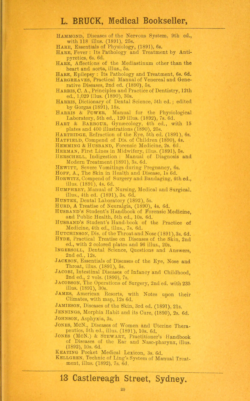 Hammond, Diseases of the Nervous System. 9th ed., with 118 illus. (1891), 25s. Hake, Essentials of Physiology, (1891), 6s. Hake, Fever : Its Pathology and Treatment by Anti- pyretics, 6s. 6d. Hake, Affections of the Mediastinum other than the heart and aorta, illus., 5s. Hare, Epilepsy : Its Pathology and Treatment, 6s. 6d. Hargreaves, Practical Manual of Venereal and Gene- rative Diseases, 2nd ed. (1890), 5s. Harris, C. A., Principles and Practice of Dentistry, 12th ed., 1,029 illus. (1890), 30s. Harris, Dictionary of Dental Science, 5th ed.; edited by Gorgas (1891), 18s. Harris & Power, Manual for the Physiological Laboratory, 5th ed., 120 illus. (1892), 7s. 6d. Hart & Barbour, Gynecology, 4th ed., with 15 plates and 400 illustrations (1890), 25s. Hartridge, Kefraction of the Eye, 5th ed. (1891), 6s. Hatfield, Compend of Dis. of Children (1890), 4s. Hemming & Husband, Forensic Medicine, 2s. 6d. Herman, First Lines in Midwifery, illus. (1891), 5s. Herschell, Indigestion : Manual of Diagnosis and Modern Treatment (1891), 3s. 6d. Hewitt, Severe Vomitings during Pregnancy, 6s. Hoff, A., The Skin in Plealth and Disease, Is 6d. Horwitz, Compend of Surgery and Bandaging, 4th ed., illus. (1891), 4s. 6d. Humphrey, Manual of Nursing, Medical and Surgical, illus., 4th ed. (1891), 3s. 6d. Hunter, Dental Laboratory (1892), 5s. Hurd, A Treatise of Neuralgia, (1890), 4s. 6d. Husband’s Student’s Handbook of Forensic Medicine, and Public Health, 5th ed., 10s. 6d. Husband’s Student’s Hand-book of the Practice of Medicine, 4th ed., illus., 7s. 6d. Hutchinson, Dis. of the Throat and Nose (1891), 3s. 6d. Hyde, Practical Treatise on Diseases of the Skin, 2nd ed., with 2 colored plates and 96 illus., 20s. Ingersoll, Dental Science, Questions and Answers, 2nd ed., 12s. Jackson, Essentials of Diseases of the Eye, Nose and Throat, illus. (1891), 5s. Jacobi, Intestinal Diseases of Infancy and Childhood, 2nd ed., 2 vols. (1890), 7s. Jacobson, The Operations of Surgery, 2nded. with 235 illus. (1891), 30s. James, American Resorts, with Notes upon their Climates, with map, 12s 6d. Jamieson, Diseases of the Skin, 3rd ed. (1891), 21s. Jennings, Morphia Habit and its Cure, (1890), 2s. 6d. Johnson, Asphyxia, 3s. Jones, McN., Diseases of Women and Uterine Thera- peutics, 5th ed., illu3. (1891), 10s. 6d. Jones (McN.) & Stewart, Practitioner’s Handbook of Diseases of the Ear and Naso-pharynx, illus. (1892), 10s. 6d. Keating Pocket Medical Lexicon, 3s. 6d. Kellgben, Technic of Ling’s System of Manual Treat- ment, illus. (1892), 7s. 6d. 13 Castlereagh Street, Sydney.