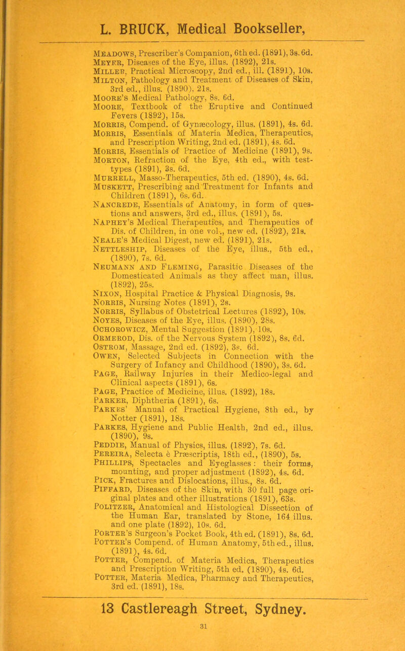 Meadows, Prescriber's Companion, 6tli ed. (1891), 3s. 6d. Meyer, Diseases of the Eye, illus. (1892), 21s. Miller, Practical Microscopy, 2nd ed., ill. (1891), 10s. Milton, Pathology and Treatment of Diseases of Skin, 3rd ed., illus. (1890). 21s. Moore’s Medical Pathology, 8s. 6d. Moore, Textbook of the Eruptive and Continued Fevers (1892), 15s. Morris, Compend. of Gynaecology, illus. (1891), 4s. 6d. Morris, Essentials of Materia Medica, Therapeutics, and Prescription Writing, 2nd ed. (1891), 4s. 6d. Morris, Essentials of Practice of Medicine (1891), 9s. Morton, Refraction of the Eye, 4th ed., with test- types (1891), 3s. 6d. Murrell, Masso-Theraqieutics, 5th ed. (1890), 4s. 6d. Muskett, Prescribing and Treatment for Infants and Children (1891), 6s. 6d. Nancrede, Essentials of Anatomy, in form of ques- tions and answers, 3rd ed., illus. (1891), 5s. Naphey’s Medical Therapeutics, and Therapeutics of Dis. of Children, in One vol-., new ed. (1892), 21s. Neale’s Medical Digest, new ed. (1891), 21s. Nettleship, Diseases of the Eye, illus., 5th ed., (1890), 7s. 6d. Neumann and Fleming, Parasitic Diseases of the Domesticated Animals as they affect man, illus. (1892), 25s. Nixon, Hospital Practice & Physical Diagnosis, 9s. Norris, Nursing Notes (1891), 2s. Norris, Syllabus of Obstetrical Lectures (1892), 10s. Noyes, Diseases of the Eye, illus. (1890), 28s. Ochorowicz, Mental Suggestion (1891), 10s. Ormerod, Dis. of the Nervous System (1892), 8s. 6d. Ostrom, Massage, 2nd ed. (1892), 3s. 6d. Owen, Selected Subjects in Connection with the Surgery of Infancy and Childhood (1890), 3s. 6d. Page, Railway Injuries in their Medico-legal and Clinical aspects (1891), 6s. Page, Practice of Medicine, illus. (1892), 18s. Parker, Diphtheria (1891), 6s. Pa ricks’ Manual of Practical Hygiene, 8th ed., by Notter (1891), 18s. Parkes, Hygiene and Public Health, 2nd ed., illus. (1890), 9s. Peddie, Manual of Physics, illus. (1892), 7s. 6d. Pereira, Selecta e Prsescriptis, 18th ed., (1890), 5s. Phillips, Spectacles and Eyeglasses: their forms, mounting, and proper adjustment (1892), 4s. 6d. Pick, Fractures and Dislocations, illus., 8s. 6d. Piffard, Diseases of the Skin, with 30 full page ori- ginal plates and other illustrations (1891), 63s. Politzer, Anatomical and Histological Dissection of the Human Ear, translated by Stone, 164 illus. and one plate (1892), 10s. 6d. Porter’s Surgeon’s Pocket Book, 4th ed. (1891), 8s. 6d. Potter’s Compend. of Human Anatomy, 5thed., illus. (1891), 4s. 6d. Potter, Compend. of Materia Medica, Therapeutics and Prescription Writing, 5th ed. (1890), 4s. 6d. Potter, Materia Medica, Pharmacy and Therapeutics, 3rd ed. (1891), 18s. 13 Castlereagh Street, Sydney.