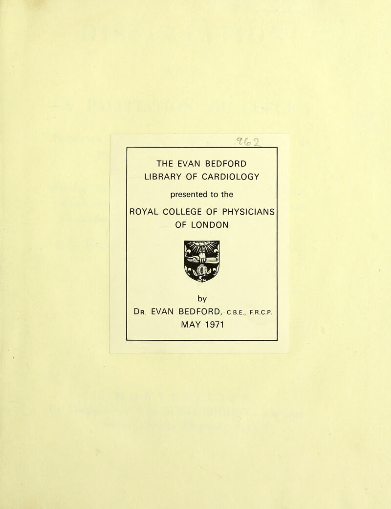 THE EVAN BEDFORD LIBRARY OF CARDIOLOGY presented to the ROYAL COLLEGE OF PHYSICIANS OF LONDON by Dr. EVAN BEDFORD, c.b.e., f.r.c.p. MAY 1971