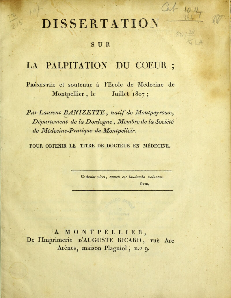 '? DISSERTATION SUR LA PALPITATION DU COEUR ; Présentée et soutenue à TEcole de Médecine de Montpellier , le Juillet 1807 ; Par Laurent BANIZETTE ^ natif de Montpeyroux^ Département de la Dordogne, Membre de la Société de Médecine-Praticjue de Montpelleir. POUR OBTENIR LE TITRE DE DOCTEUR EN MÉDEQNE. IJt desint vires, tamen est laudanda voluntas, OviD. A MONTPELLIER, De l’Imprimerie d’AUGUSTE RICARD, rue Arc Arènes J maison Plagniol, n,o g.