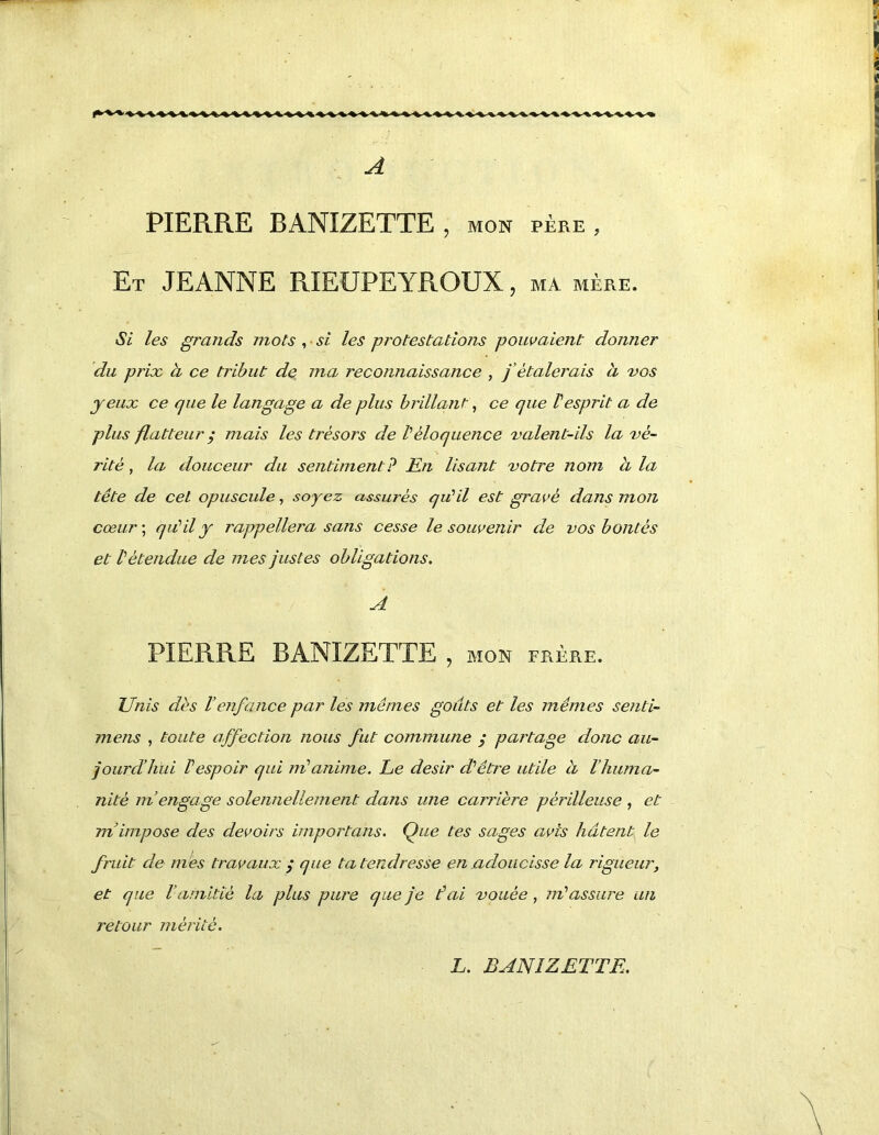 A PIERRE BANIZETTE , mon père , Et JEANNE RIEÜPEYROUX, ma mère. Si les grands mots , • si les protestations pouvaient donner du prix à ce tribut de ma reconnaissance , f étalerais à vos yeux ce que le langage a de plus brillant^ ce que Vesprit a de plus flatteur ^ mais les trésors de b éloquence valent-ils la vé- rité , la douceur du sentiment? En lisant votre nom h la tête de cet opuscule, soyez assurés qu'il est gravé dans mon cœur ; qiéil y rappellera sans cesse le souvenir de vos bontés et Vétendue de mes justes obligations, A PIERRE BANIZETTE , MON FRÈRE. Unis dès l’enfance par les mêmes goûts et les mêmes senti- mens , toute affection nous fut commune y partage donc au- jourd’hui respoir qui in*anime. Le désir d’’être utile h l’huma- nité m’engage solennellement dans une carrière périlleuse , et m’impose des devoirs importuns. Que tes sages avis hâtent le fruit de m 'es travaux / que ta tendresse en adoucisse la rigueur, et que l’amitié la plus pure que je fai vouée, m'assure un retour mérité. L. BANIZETTE.