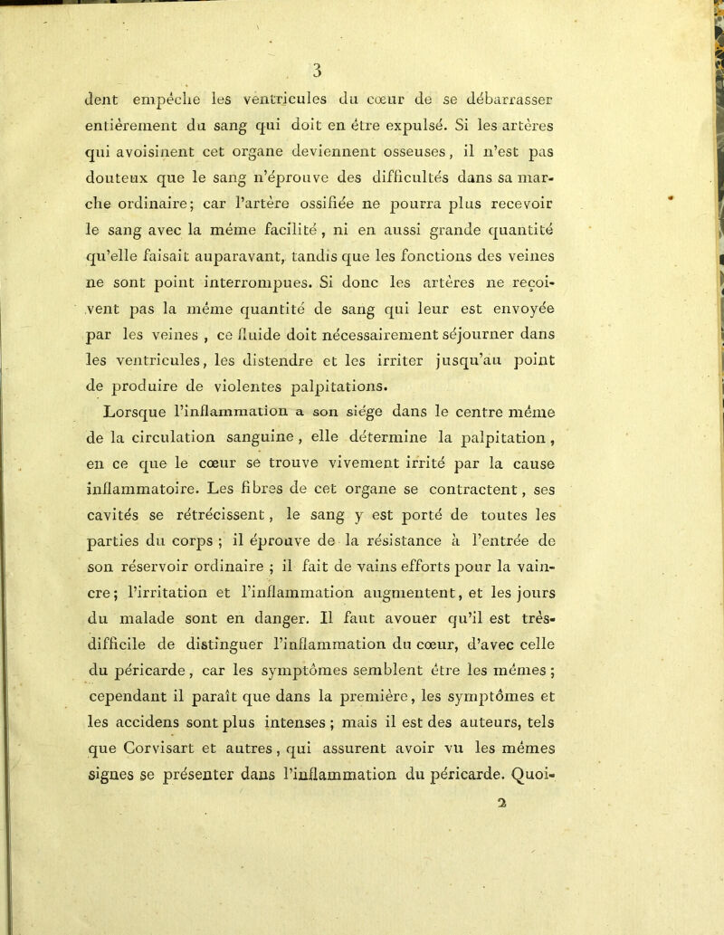 dent empéclie les veiitrieules du cœur de se débarrasser entièrement du sang qui doit en être expulsé. Si les artères qui avoisinent cet organe deviennent osseuses, il n’est pas douteux que le sang n’éprouve des difficultés dans sa mar- che ordinaire; car l’artère ossifiée ne pourra plus recevoir le sang avec la même facilité, ni en aussi grande quantité qu’elle faisait auparavant, tandis que les fonctions des veines ne sont point interrompues. Si donc les artères ne reçoi- vent pas la même quantité de sang qui leur est envoyée par les veines , ce duide doit nécessairement séjourner dans les ventricules, les distendre et les irriter jusqu’au point de produire de violentes palpitations. Lorsque l’inflammation a son siège dans le centre même de la circulation sanguine , elle détermine la palpitation, en ce que le cœur se trouve vivement irrité par la cause inflammatoire. Les fibres de cet organe se contractent, ses cavités se rétrécissent, le sang y est porté de toutes les parties du corps ; il éprouve de la résistance à l’entrée de son réservoir ordinaire ; il fait de vains efforts pour la vain- cre; l’irritation et l’inflammation augmentent, et les jours du malade sont en danger. Il faut avouer qu’il est très- difficile de distinguer l’inflammation du cœur, d’avec celle du péricarde, car les symptômes semblent être les mêmes ; cependant il paraît que dans la première, les symptômes et les accidens sont plus intenses ; mais il est des auteurs, tels que Corvisart et autres, qui assurent avoir vu les mêmes signes se présenter dans l’inflammation du péricarde. Quoi- 2