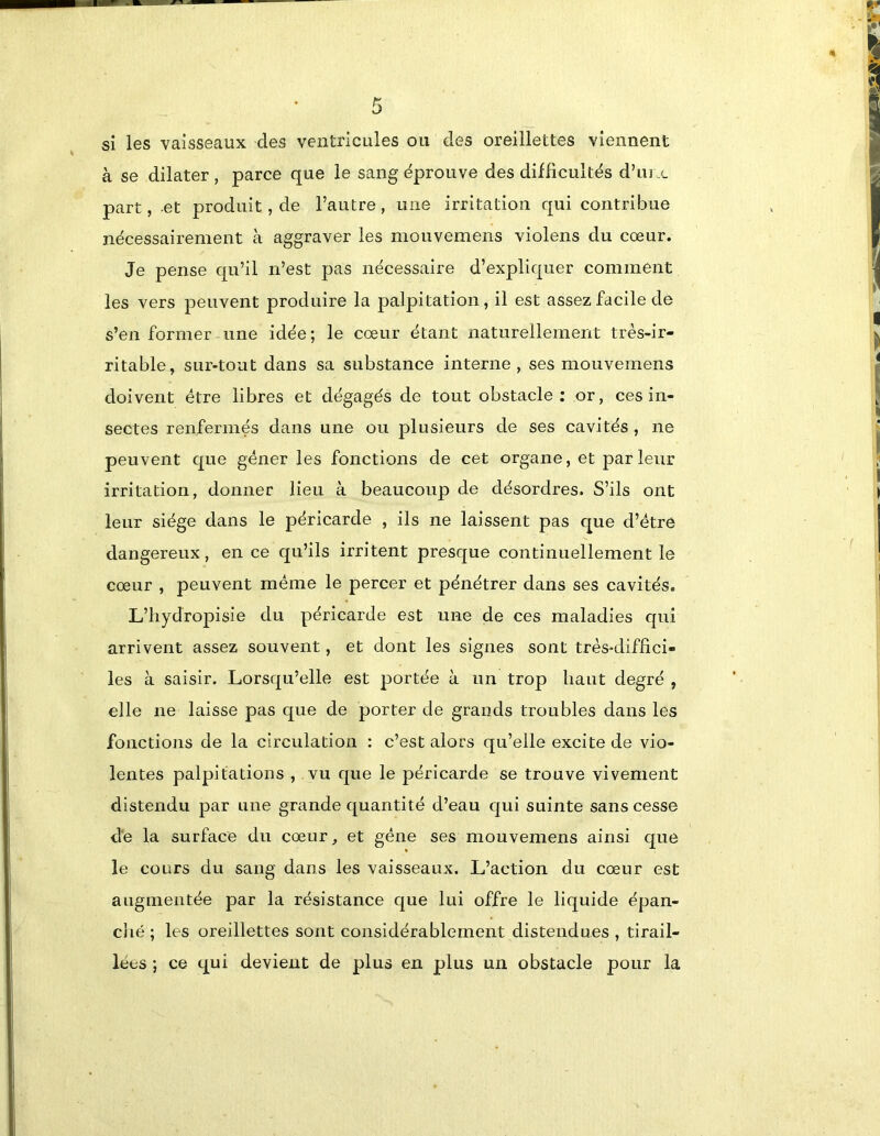 si les vaisseaux des ventricules ou des oreillettes viennent à se dilater , parce que le sang éprouve des difficultés d’m.c part, et produit, de l’autre, une irritation qui contribue nécessairement à aggraver les mouvemens violens du cœur. Je pense qu’il n’est pas nécessaire d’expliquer comment les vers peuvent produire la palpitation, il est assez facile de s’en former une idée; le cœur étant naturellement très-ir- ritable, sur-tout dans sa substance interne, ses mouvemens doivent être libres et dégagés de tout obstacle; or, ces in- sectes renfermés dans une ou plusieurs de ses cavités , ne peuvent que gêner les fonctions de cet organe, et parleur irritation, donner lieu à beaucoup de désordres. S’ils ont leur siège dans le péricarde , ils ne laissent pas que d’être dangereux, en ce qu’ils irritent presque continuellement le cœur , peuvent même le percer et pénétrer dans ses cavités. L’hydropisie du péricarde est une de ces maladies qui arrivent assez souvent, et dont les signes sont très-diffici- les à saisir. Lorsqu’elle est portée à un trop haut degré , elle ne laisse pas que de porter de grands troubles dans les fonctions de la circulation : c’est alors qu’elle excite de vio- lentes palpitations , vu que le péricarde se trouve vivement distendu par une grande quantité d’eau qui suinte sans cesse de la surface du cœur, et gêne ses mouvemens ainsi que le cours du sang dans les vaisseaux. L’action du cœur est augmentée par la résistance que lui offre le liquide épan- ché ; les oreillettes sont considérablement distendues , tirail- lées ; ce qui devient de plus en plus un obstacle pour la