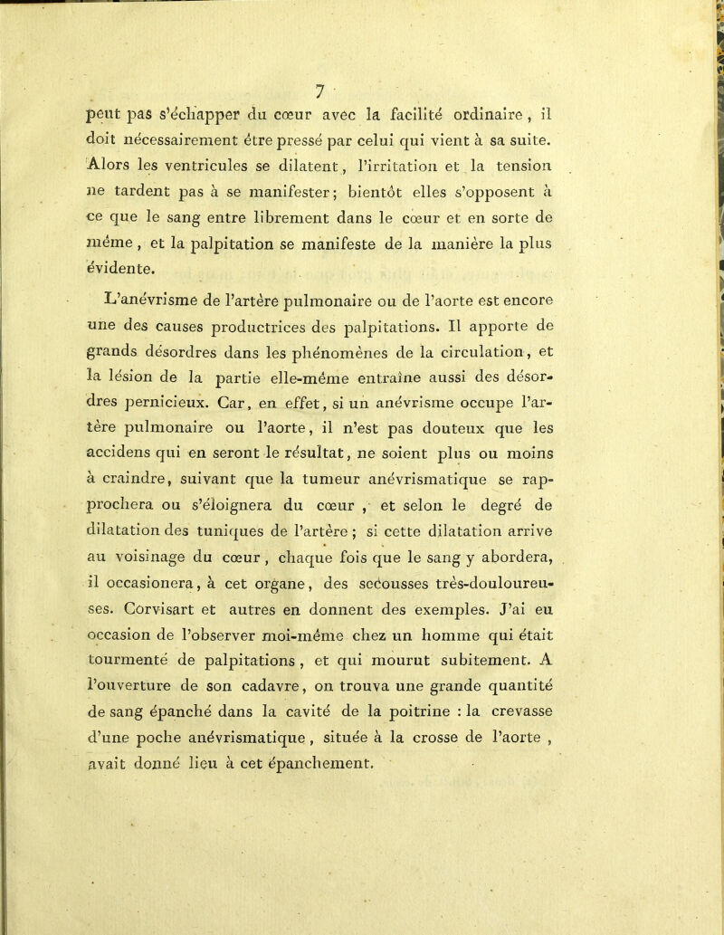 peut pas s’échapper du cœur avec la facilité ordinaire , il doit nécessairement être pressé par celui qui vient à sa suite. 'Alors les ventricules se dilatent, l’irritation et la tension ne tardent pas à se manifester ; bientôt elles s’opposent à ce que le sang entre librement dans le cœur et en sorte de même , et la palpitation se manifeste de la manière la plus évidente. L’anévrisme de l’artère pulmonaire ou de l’aorte est encore une des causes productrices des palpitations. Il apporte de grands désordres dans les phénomènes de la circulation, et la lésion de la partie elle-même entraîne aussi des désor- dres pernicieux. Car, en effet, si un anévrisme occupe l’ar- tère pulmonaire ou l’aorte, il n’est pas douteux que les accidens qui en seront le résultat, ne soient plus ou moins à craindre, suivant que la tumeur anévrismatique se rap- prochera ou s’éloignera du cœur , et selon le degré de dilatation des tuniques de l’artère ; si cette dilatation arrive au voisinage du cœur , chaque fois que le sang y abordera, il occasionera, à cet organe, des secousses très-douloureu- ses. Corvisart et autres en donnent des exemples. J’ai eu occasion de l’observer moi-même chez un homme qui était tourmenté de palpitations , et qui mourut subitement. A l’ouverture de son cadavre, on trouva une grande quantité de sang épanché dans la cavité de la poitrine : la crevasse d’une poche anévrismatique , située à la crosse de l’aorte , avait donné lieu à cet épanchement.