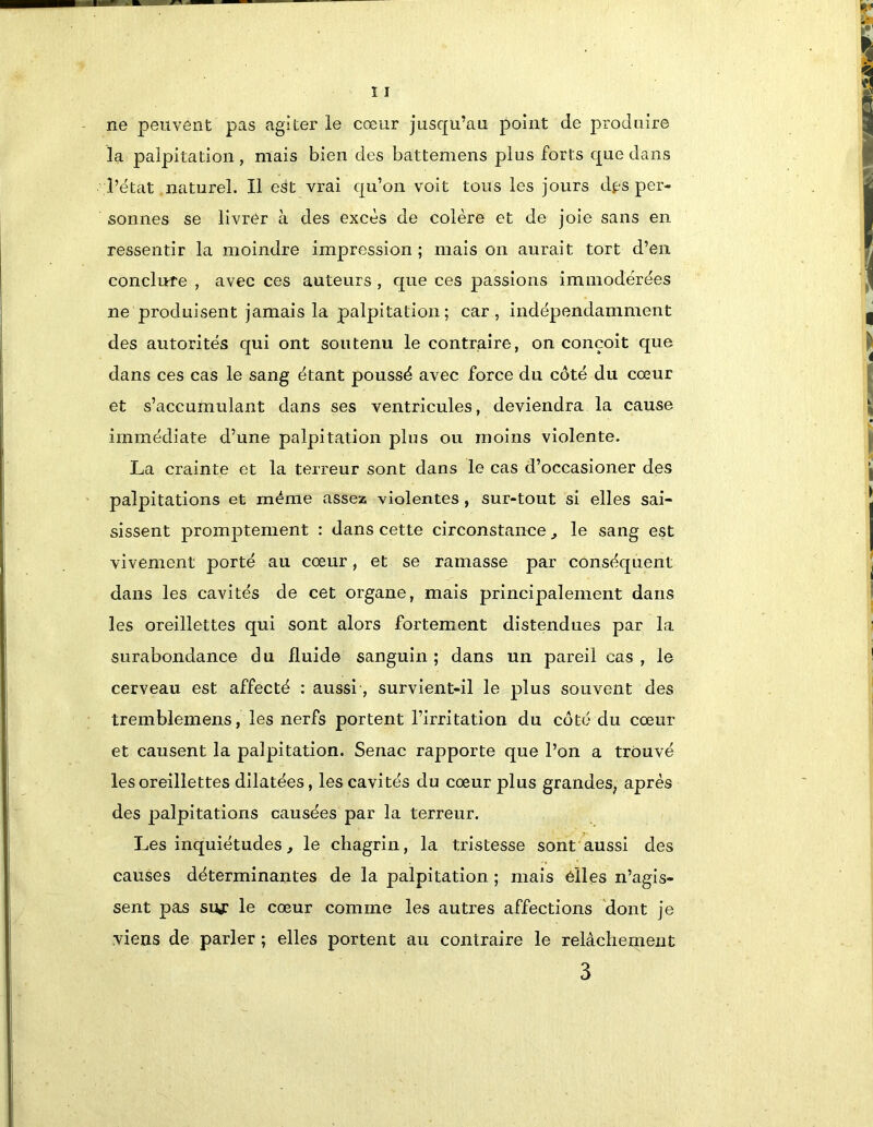 ne peuvent pas agiter le cœur jusqu’au point de produire la palpitation, mais bien des battemens plus forts que dans l’état naturel. Il est vrai qu’on voit tous les jours df^s per- sonnes se livrer à des excès de colère et de joie sans en ressentir la moindre impression ; mais on aurait tort d’en conclure , avec ces auteurs, que ces passions immodérées ne produisent jamais la palpitation ; car, indépendamment des autorités qui ont soutenu le contraire, on conçoit que dans ces cas le sang étant poussé avec force du côté du cœur et s’accumulant dans ses ventricules, deviendra la cause immédiate d’une palpitation plus ou moins violente. La crainte et la terreur sont dans le cas d’occasioner des palpitations et même assez violentes, sur-tout si elles sai- sissent promptement : dans cette circonstance ^ le sang est vivement porté au cœur, et se ramasse par conséquent dans les cavités de cet organe, mais principalement dans les oreillettes qui sont alors fortement distendues par la surabondance du fluide sanguin ; dans un pareil cas , le cerveau est affecté : aussi, survient-il le plus souvent des tremblemens, les nerfs portent l’irritation du côté du cœur et causent la palpitation. Senac rapporte que l’on a trouvé les oreillettes dilatées, les cavités du cœur plus grandes, après des palpitations causées par la terreur. Les inquiétudes, le chagrin, la tristesse sont aussi des causes déterminantes de la palpitation ; mais elles n’agis- sent pas siy: le cœur comme les autres affections 'dont je viens de parler ; elles portent au contraire le relâchement 3