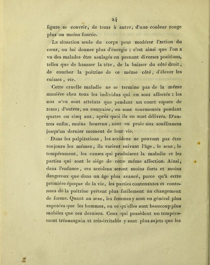 figure se couvrir, de tems à autre, d’une couleur rouge plus ou moins foncée. La situation seule du corps j^eut modérer l’action du cœur, ou lui donner plus d’énergie : c’est ainsi que l’on a vu des malades être soulagés en prenant diverses positions, telles que de hausser la tête , de la baisser du côté droit, de courber la poitrine de ce • même côté, d’élever les cuisses , etc. Cette cruelle maladie ne se termine pas de la même manière chez tous les individus qui en sont affectés : les mis n’en sont atteints que pendant un court espace de tems; d’autres, au contraire, en sont tourmentés pendant quatre ou cinq ans , après quoi ils en sont délivrés. D’au- tres enfin, moins heureux , sont en proie aux souffrances jusqu’au dernier moment de leur vie. Dans les palpitations , les accidens ne peuvent pas être toujours les mêmes , ils varient suivant l’âge , le sexe , le tempérament, les causes qui produisent la maladie et les parties qui sont le siège de cette même affection. Ainsi, dans l’enfance , ces accidens seront moins forts et moins dangereux que dans un âge plus avancé, parce qu’à cette première époque de la vie, les parties contenantes et conte- nues de la poitrine prêtent plus facilement au changement de forme. Quant au sexe, les femmes y sont en général plus exposées que les hommes, en ce qu'elles sont beaucoup plus mobiles que ces derniers. Ceux qui possèdent un tempéra- ment très*sangiiin et très-irritable y sont plus sujets que les