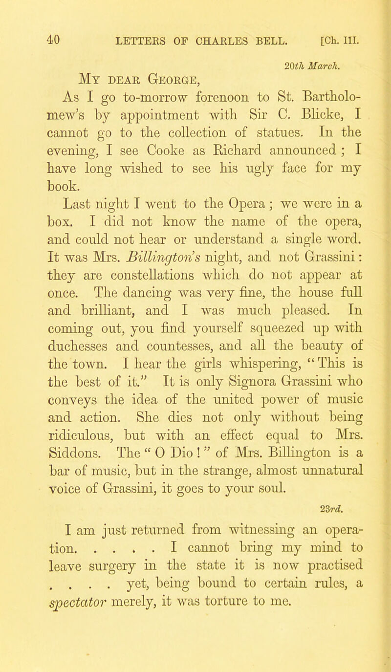 20tli March. My dear George, As I go to-morrow forenoon to St. Bartholo- mew’s by appointment with Sir C. Blicke, I cannot go to the collection of statues. In the evening, I see Cooke as Bichard announced ; I have long wished to see his ugly face for my book. Last night I went to the Opera; we were in a box. I did not know the name of the opera, and could not hear or understand a single word. It was Mrs. Billingtons night, and not Grassini: they are constellations which do not appear at once. The dancing was very fine, the house full and brilliant, and I was much pleased. In coming out, you find yourself squeezed up with duchesses and countesses, and all the beauty of the town. I hear the girls whispering, “ This is the best of it.” It is only Signora Grassini who conveys the idea of the united power of music and action. She dies not only without being ridiculous, but with an effect equal to Mrs. Siddons. The “ 0 Dio ! ” of Mrs. Billington is a bar of music, but in the strange, almost unnatural voice of Grassini, it goes to your soul. 23 rd. I am just returned from witnessing an opera- tion I cannot bring my mind to leave surgery in the state it is now practised . . . . yet, being bound to certain rules, a spectator merely, it was torture to me.