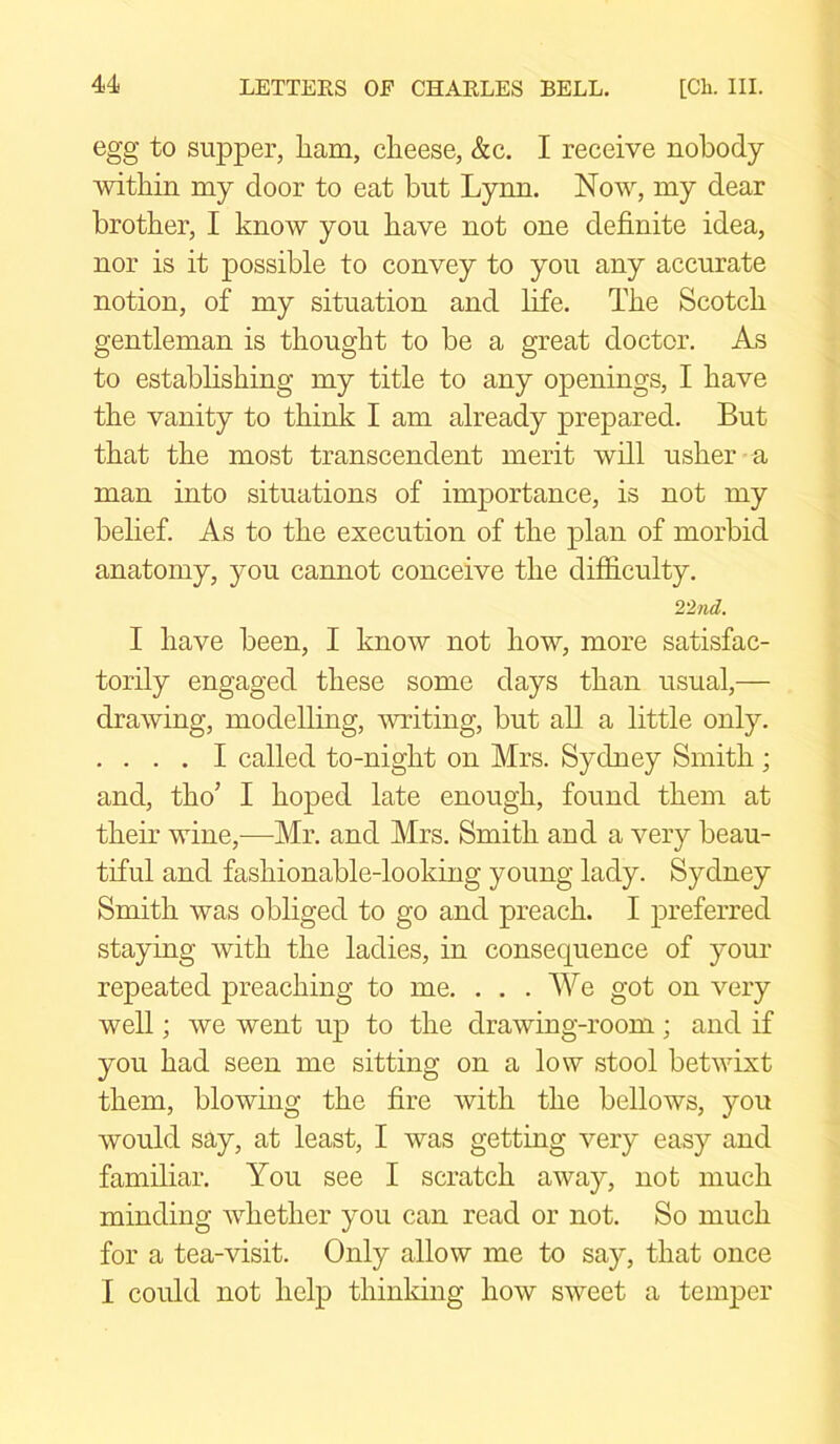 egg to supper, ham, cheese, &c. I receive nobody within my door to eat but Lynn. Now, my dear brother, I know you have not one definite idea, nor is it possible to convey to you any accurate notion, of my situation and life. The Scotch gentleman is thought to be a great doctor. As to establishing my title to any openings, I have the vanity to think I am already prepared. But that the most transcendent merit will usher a man into situations of importance, is not my belief. As to the execution of the plan of morbid anatomy, you cannot conceive the difficulty. 22 nd. I have been, I know not how, more satisfac- torily engaged these some days than usual,— drawing, modelling, writing, but all a little only. .... I called to-night on Mrs. Sydney Smith; and, tlio’ I hoped late enough, found them at their wine,—Mr. and Mrs. Smith and a very beau- tiful and fashionable-looking young lady. Sydney Smith was obliged to go and preach. I preferred staying with the ladies, in consequence of your repeated preaching to me. . . . We got on very well; we went up to the drawing-room; and if you had seen me sitting on a low stool betwixt them, blowing the fire with the bellows, you would say, at least, I was getting very easy and familiar. You see I scratch away, not much minding whether you can read or not. So much for a tea-visit. Only allow me to say, that once I could not help thinking how sweet a temper