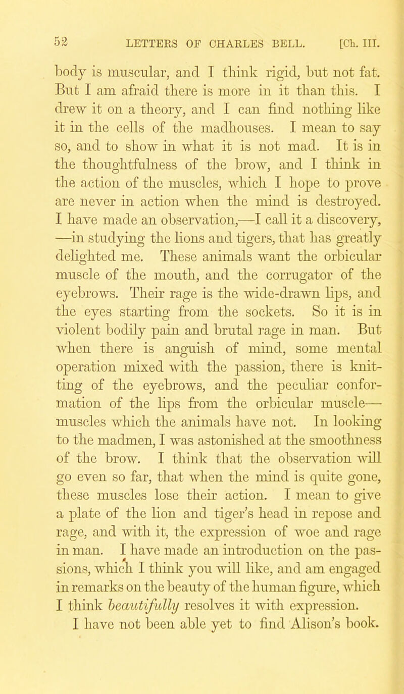 body is muscular, and I think rigid, but not fat. But I am afraid there is more in it than this. I drew it on a theory, and I can find nothing like it in the cells of the madhouses. I mean to say so, and to show in what it is not mad. It is in the thoughtfulness of the brow, and I think in the action of the muscles, which I hope to prove are never in action when the mind is destroyed. I have made an observation,—I call it a discovery, —in studying the lions and tigers, that has greatly delighted me. These animals want the orbicular muscle of the mouth, and the corrugator of the eyebrows. Their rage is the wide-drawn lips, and the eyes starting from the sockets. So it is in violent bodily pain and brutal rage in man. But when there is anguish of mind, some mental operation mixed with the passion, there is knit- ting of the eyebrows, and the peculiar confor- mation of the lips from the orbicular muscle— muscles which the animals have not. In looking to the madmen, I was astonished at the smoothness of the brow. I think that the observation will go even so far, that when the mind is quite gone, these muscles lose their action. I mean to oive O a plate of the lion and tiger’s head in repose and rage, and with it, the expression of woe and rage in man. I have made an introduction on the pas- sions, which I think you will like, and am engaged in remarks on the beauty of the human figure, which I think beautifully resolves it with expression. I have not been able yet to find Alison’s book.