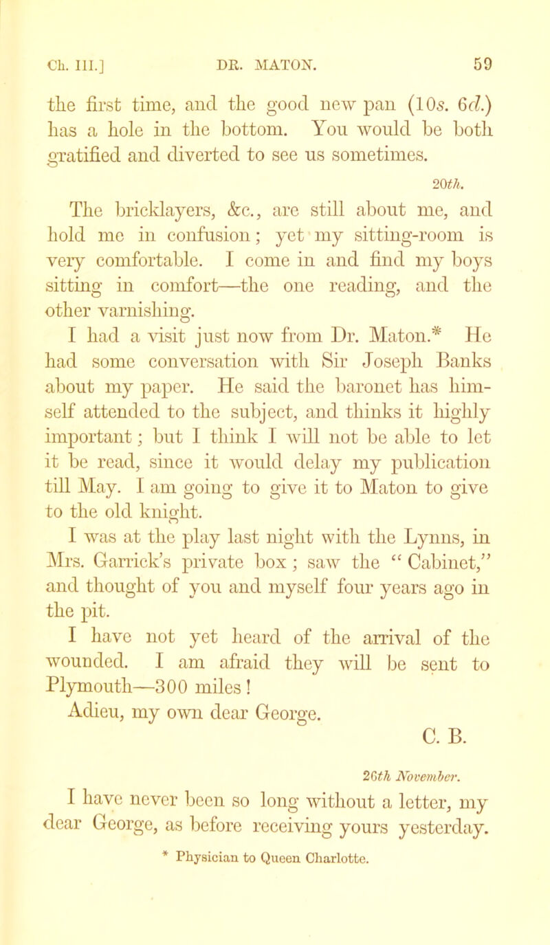 the first time, and the good new pan (10s. 6c?.) has a hole in the bottom. Yon would be both gratified and diverted to see us sometimes. O 20 tli. The bricklayers, &c., are still about me, and hold me in confusion; yet my sitting-room is very comfortable. I come in and find my boys sitting in comfort—the one reading, and the other varnishing. I had a visit just now from Dr. Maton.* He had some conversation with Sir Joseph Banks about my paper. He said the baronet has him- self attended to the subject, and thinks it highly important; but I think I will not be able to let it be read, since it would delay my publication till May. I am going to give it to Maton to give to the old knight. n I was at the play last night with the Lynns, in Mrs. Garrick’s private box; saw the “ Cabinet,” and thought of you and myself four years ago in the pit. I have not yet heard of the arrival of the wounded. I am afraid they will be sent to Plymouth—300 miles ! Adieu, my own dear George. C. B. 2bth November. I have never been so long without a letter, my dear George, as before receiving yours yesterday. * Physician to Queen Charlotte.