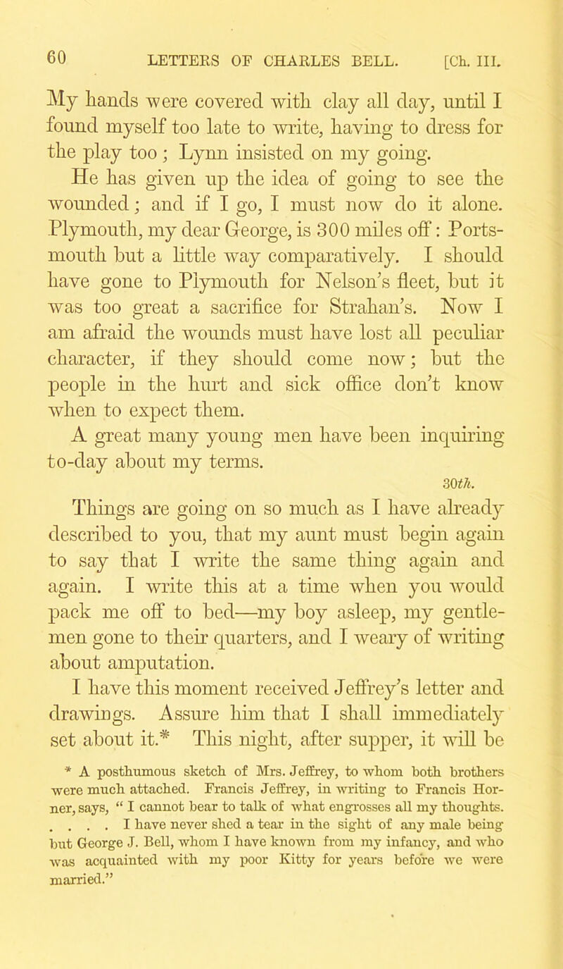 My hands were covered with clay all day, until I found myself too late to write, having to dress for the play too ; Lynn insisted on my going. He has given up the idea of going to see the wounded; and if I go, I must now do it alone. Plymouth, my dear George, is 300 miles off: Ports- mouth hut a little way comparatively. I should have gone to Plymouth for Nelson’s fleet, hut it was too great a sacrifice for Strahan’s. Now I am afraid the wounds must have lost all peculiar character, if they should come now; hut the people in the hurt and sick office don’t know when to expect them. A great many young men have keen inquiring to-day about my terms. 30 th. Things are going on so much as I have already described to you, that my aunt must begin again to say that I write the same thing again and again. I write this at a time when you would pack me off to bed—my boy asleep, my gentle- men gone to their quarters, and I weary of writing about amputation. I have this moment received Jeffrey’s letter and drawings. Assure him that I shall immediately set about it.* This night, after supper, it will be * A posthumous sketch of Mrs. Jeffrey, to whom both brothers were much attached. Francis Jeffrey, in writing to Francis Hor- ner, says, “ I cannot bear to talk of what engrosses all my thoughts. . . . . I have never shed a tear in the sight of any male being but George J. Bell, whom I have known from my infancy, and who was acquainted with my poor Kitty for years before we were married.”