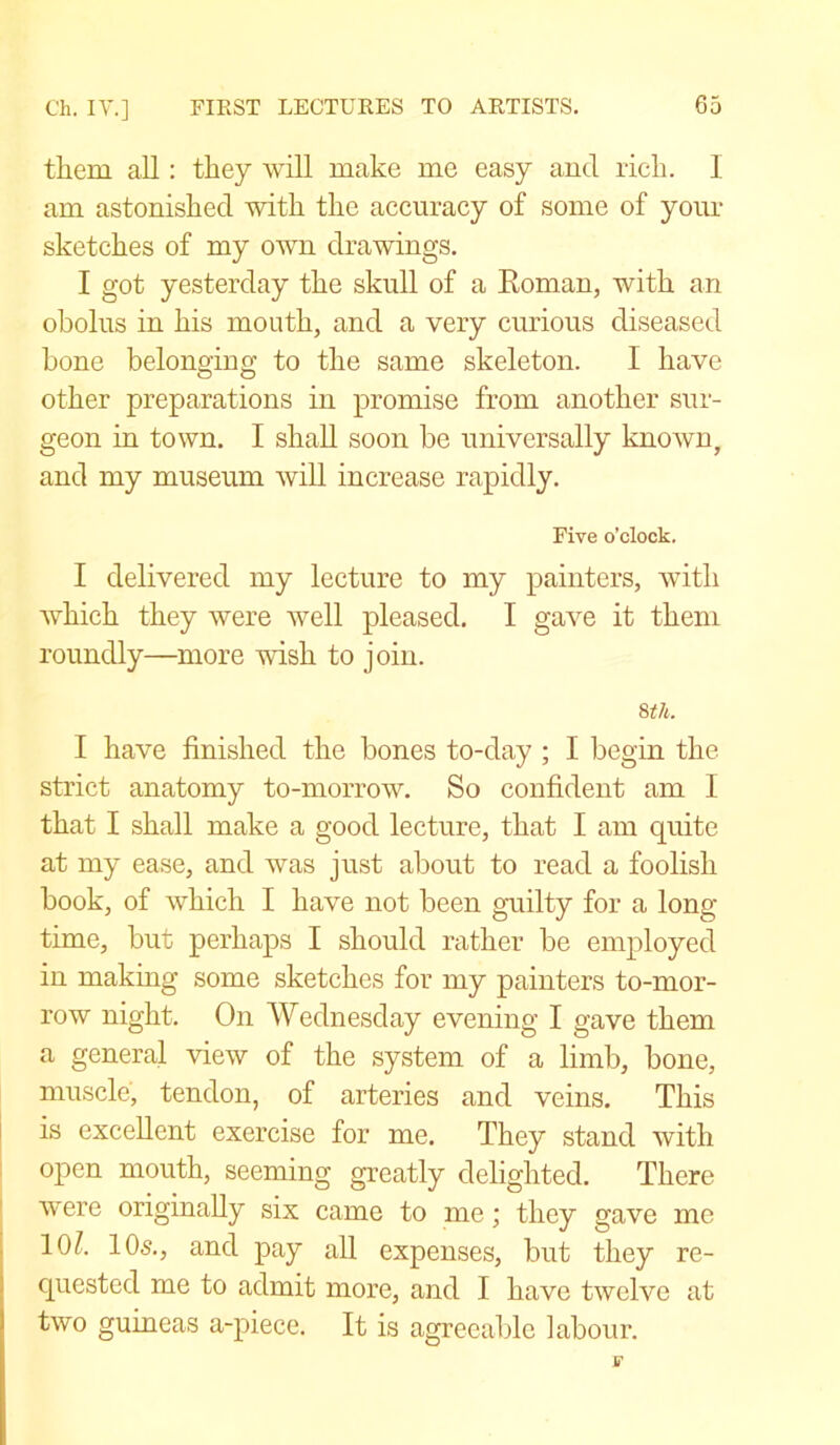 them all: they will make me easy and rich. I am astonished with the accuracy of some of your sketches of my own drawings. I got yesterday the skull of a Roman, with an obolus in his mouth, and a very curious diseased hone belonging to the same skeleton. I have other preparations in promise from another sur- geon in town. I shall soon be universally known, and my museum will increase rapidly. Five o’clock. I delivered my lecture to my painters, with which they were well pleased. I gave it them roundly—more wish to join. 8th. I have finished the bones to-day ; I begin the strict anatomy to-morrow. So confident am I that I shall make a good lecture, that I am quite at my ease, and was just about to read a foolish book, of which I have not been guilty for a long time, but perhaps I should rather be employed in making some sketches for my painters to-mor- row night. On Wednesday evening I gave them a general view of the system of a limb, bone, muscle, tendon, of arteries and veins. This is excellent exercise for me. They stand with open mouth, seeming greatly delighted. There were originally six came to me; they gave me 10/. 105., and pay all expenses, but they re- quested me to admit more, and I have twelve at two guineas a-piece. It is agreeable labour.