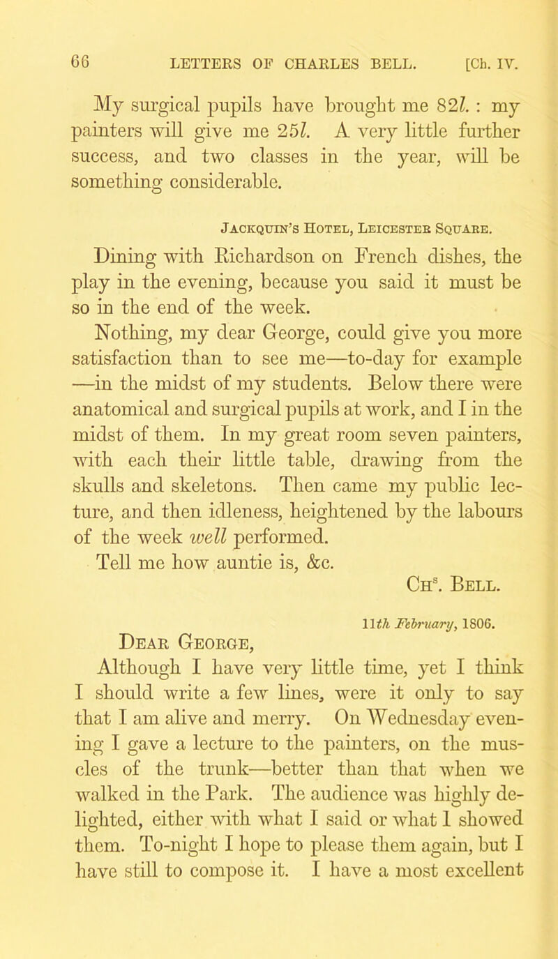 My surgical pupils have brought me 821. : my painters will give me 251. A very little further success, and two classes in the year, will be something considerable. Jackqtjin’s Hotel, Leicester Squake. Dining with Richardson on French dishes, the play in the evening, because you said it must be so in the end of the week. Nothing, my dear George, could give you more satisfaction than to see me—to-day for example —in the midst of my students. Below there were anatomical and surgical pupils at work, and I in the midst of them. In my great room seven painters, with each their little table, drawing from the skulls and skeletons. Then came my public lec- ture, and then idleness, heightened by the labours of the week well performed. Tell me how auntie is, &c. Chs. Bell. \lth February, 1806. Dear George, Although I have very little time, yet I think I should write a few lines, were it only to say that I am alive and merry. On Wednesday even- ing I gave a lecture to the painters, on the mus- cles of the trunk—better than that when we walked in the Park. The audience was highly de- lighted, either with what I said or what 1 showed them. To-night I hope to please them again, but I have still to compose it. I have a most excellent