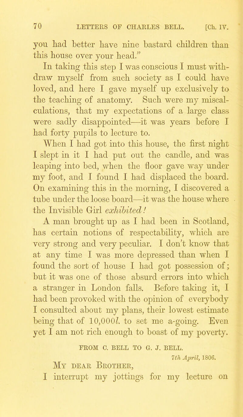 you had better have nine bastard children than this house over your head.” In taking this step I was conscious I must with- draw myself from such society as I could have loved, and here I gave myself up exclusively to the teaching of anatomy. Such were my miscal- culations, that my expectations of a large class were sadly disappointed—it was years before I had forty pupils to lecture to. When I had got into this house, the first night I slept in it I had put out the candle, and was leaping into bed, when the floor gave way under my foot, and I found I had displaced the board. On examining this in the morning, I discovered a tube under the loose board—it was the house where the Invisible Girl exhibited! A man brought up as I had been in Scotland, has certain notions of respectability, which are very strong and very peculiar. I don’t know that at any time I was more depressed than when I found the sort of house I had got possession of; but it was one of those absurd errors into which a stranger in London falls. Before taking it, I had been provoked with the opinion of everybody I consulted about my plans, their lowest estimate being that of 10,000£. to set me a-going. Even yet I am not rich enough to boast of my poverty. FROM C. BELL TO G. J. BELL. 1th April, 1806. My dear Brother., I interrupt my jottings for my lecture on