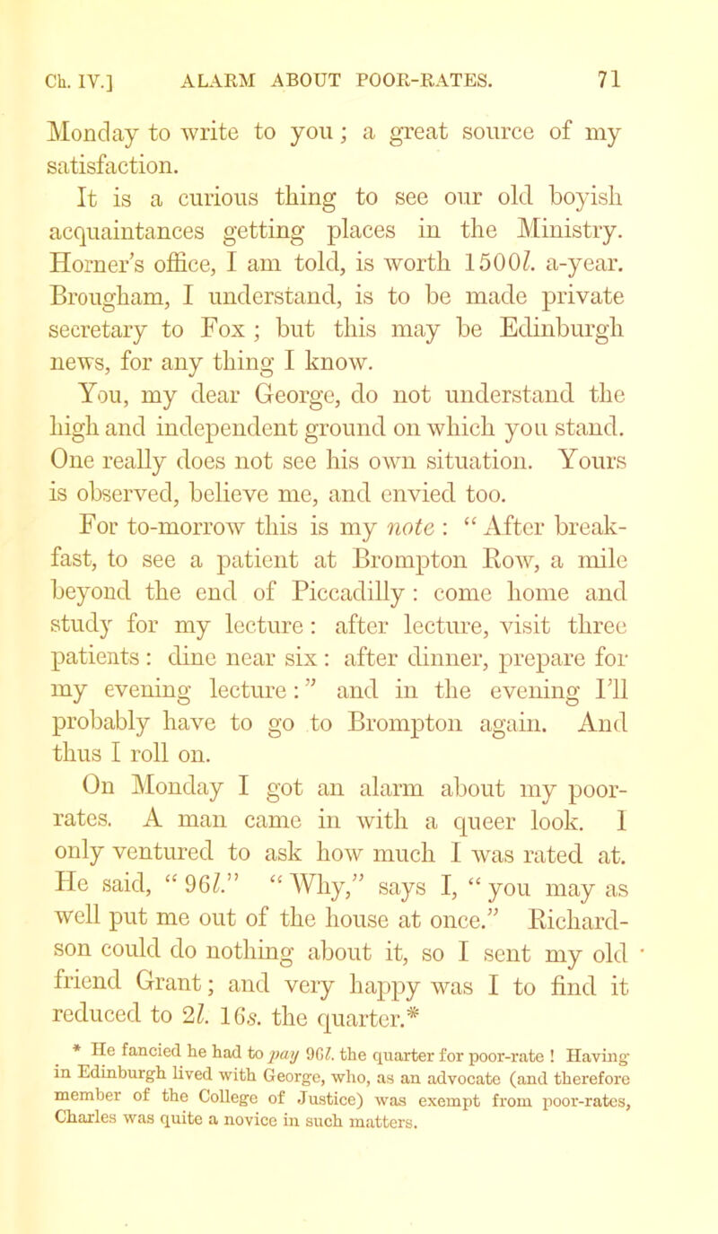 Monday to write to you; a great source of my satisfaction. It is a curious tiling to see our old boyish acquaintances getting places in the Ministry. Horners office, I am told, is worth 15001. a-year. Brougham, I understand, is to be made private secretary to Fox ; but this may be Edinburgh news, for any thing I know. You, my dear George, do not understand the high and independent ground on which you stand. One really does not see his own situation. Yours is observed, believe me, and envied too. For to-morrow this is my note : “After break- fast, to see a patient at Brompton Bow, a mile beyond the end of Piccadilly : come home and study for my lecture: after lecture, visit three patients : dine near six : after dinner, prepare for my evening lecture: ” and in the evening Fll probably have to go to Brompton again. And thus I roll on. On Monday I got an alarm about my poor- rates. A man came in with a queer look. 1 only ventured to ask how much 1 was rated at. He said, “ 9 61” “ Why,” says I, “ you may as well put me out of the house at once.” Bichard- son could do nothing about it, so I sent my old friend Grant; and very happy was I to find it reduced to 21. 16.5. the quarter.* * He fancied he had to pay 90/. the quarter for poor-rate ! Having in Edinburgh lived with George, who, as an advocate (and therefore member of the College of Justice) was exempt from poor-rates, Charles was quite a novice in such matters.