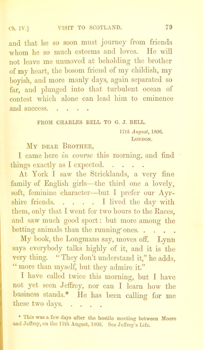 and that he so soon must journey from friends whom he so much esteems and loves. He will not leave me unmoved at beholding the brother of my heart, the bosom friend of my childish, my boyish, and more manly days, again separated so far, and plunged into that turbulent ocean of contest which alone can lead him to eminence and success FROM CHARLES BELL TO G. J. BELL. nth Avgust, 1806. London. My dear Brother, I came here in course this morning, and find things exactly as I expected At York I saw the Stricklands, a very fine family of English girls—the third one a lovely, soft, feminine character—but I prefer our Ayr- shire friends I lived the day with them, only that I went for two hours to the Races, and saw much good sport: but more among the betting animals than the running* ones My book, the Longmans say, moves off. Lynn says everybody talks highly of it, and it is the very thing. “ They don’t understand it,” he adds, “ more than myself, but they admire it.” I have called twice this morning, but I have not yet seen Jeffrey, nor can I learn how the business stands.* lie has been calling for me these two days * This was a few days after the hostile meeting' between Moore and Jeffrey, on the 11th August, 1806. See Jeffreys Life.