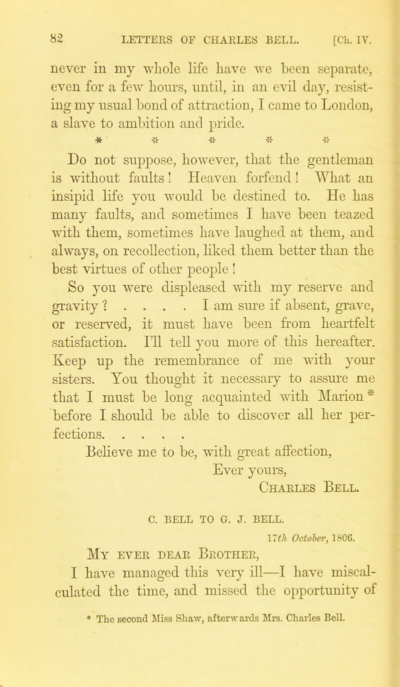 never in my whole life have we been separate, even for a few hours, until, in an evil day, resist- ing my usual bond of attraction, I came to London, a slave to ambition and pride. -X- *55* *5r ■vr v'c Do not suppose, however, that the gentleman is without faults ! Heaven forfend ! What an insipid life you would be destined to. He has many faults, and sometimes I have been teazed with them, sometimes have laughed at them, and always, on recollection, liked them better than the best virtues of other people ! So you were displeased with my reserve and gravity ? .... I am sure if absent, grave, or reserved, it must have been from heartfelt satisfaction. I’ll tell you more of this hereafter. Keep up the remembrance of me with your sisters. You thought it necessary to assure me that I must be long acquainted with Marion * before I should be able to discover all her per- fections Believe me to be, with great affection, Ever yours, Charles Bell. c. bell to Cx. j. bell. 17tli October, 1806. My ever dear Brother, I have managed this very ill—I have miscal- culated the time, and missed the opportunity of * The second Miss Shaw, afterwards Mrs. Charles Bell.