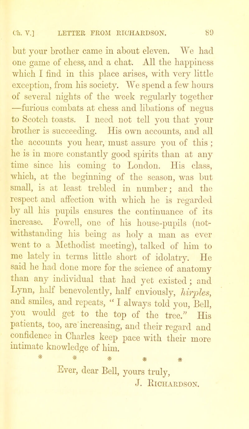 but your brother came in about eleven. We had one game of chess, and a chat. All the happiness which I find in this place arises, with very little exception, from his society. We spend a few hours of several nights of the week regularly together —furious combats at chess and libations of negus to Scotch toasts. I need not tell you that your brother is succeeding. His own accounts, and all the accounts you hear, must assure you of this ; he is in more constantly good spirits than at any time since his coming to London. His class, which, at the beginning of the season, was but small, is at least trebled in number; and the respect and affection with which he is regarded by all his pupils ensures the continuance of its increase. JFowell, one of his house-pupils (not- withstanding his being as holy a man as ever went to a Methodist meeting), talked of him to me lately in terms little short of idolatry. He said he had done more for the science of anatomy than any individual that had yet existed; and Lynn, half benevolently, half enviously, hirples, and smiles, and repeats, “ I always told you, Bell, you would get to the top of the tree.” His patients, too, are increasing, and their regard and confidence in Charles keep pace with their more intimate knowledge of him. * * * * * Ever, dear Bell, yours truly, J. Bichardson.