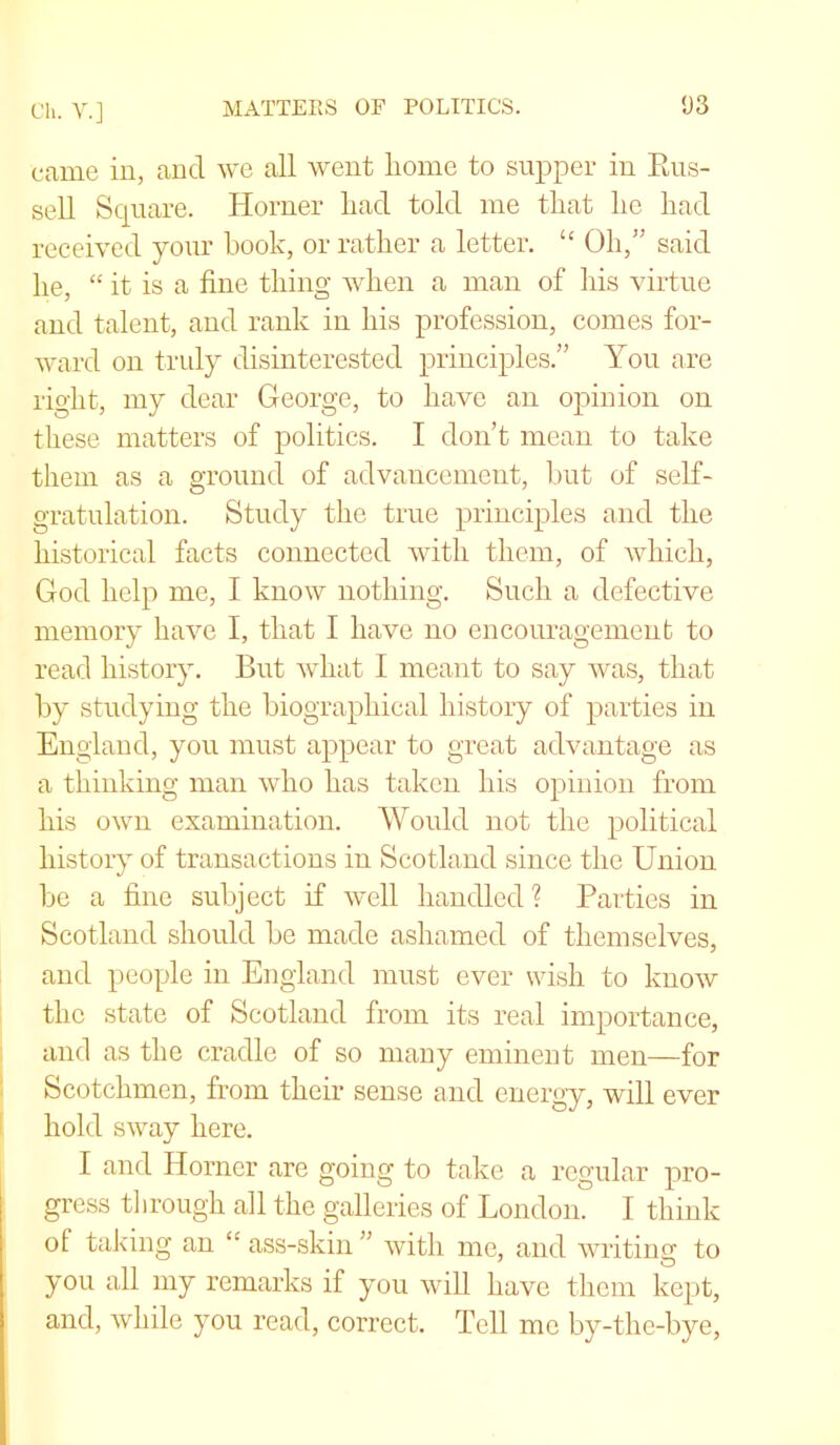 Ch. V.] MATTERS OF POLITICS. 1)3 came in, and we all went Lome to supper in Rus- sell Square. Horner liad told me tLat lie Lad received your book, orratLer a letter. “ Oh,” said lie, “ it is a fine tiling wLen a man of Lis virtue and talent, and rank in Lis profession, comes for- ward on truly disinterested principles.” You are rigLt, my dear George, to Lave an opinion on tLese matters of politics. I don’t mean to take tliem as a ground of advancement, but of self- gratulation. Study tlie true principles and tlie historical facts connected witli tliem, of which, God help me, I know nothing. Such a defective memory Lave I, that I Lave no encouragement to read history. But what I meant to say was, that by studying tlie biographical history of parties in England, you must appear to great advantage as a thinking man who Las taken Lis opinion from Lis own examination. Would not the political history of transactions in Scotland since the Union be a fine subject if well handled ? Parties in Scotland should be made ashamed of themselves, and people in England must ever wish to know the state of Scotland from its real importance, and as the cradle of so many eminent men—for Scotchmen, from their sense and energy, will ever hold sway here. I and Horner are going to take a regular pro- gress through all the galleries of London. I think ol taking an “ ass-skin ” with me, and writing to you all my remarks if you will have them kept, and, while you read, correct. Tell me by-thc-bye,