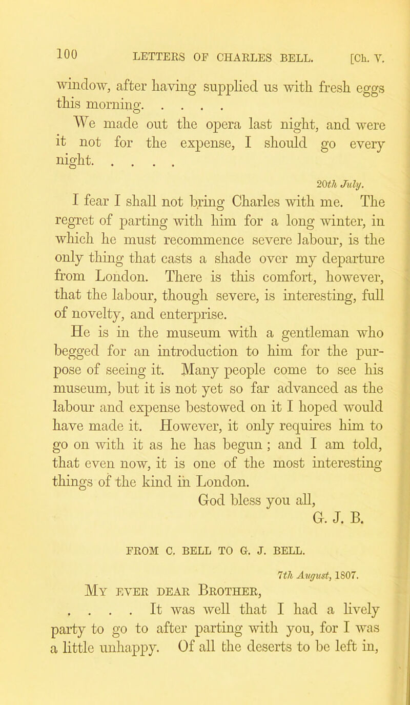 window, after having supplied us with fresh eggs this morning; We made out the opera last night, and were it not for the expense, I should go every night 20tli July. I fear I shall not bring Charles with me. The regret of parting with him for a long winter, in which he must recommence severe labour, is the only thing that casts a shade over my departure from London. There is this comfort, however, that the labour, though severe, is interesting, full of novelty, and enterprise. He is in the museum with a gentleman who begged for an introduction to him for the pur- pose of seeing it. Many people come to see his museum, but it is not yet so far advanced as the labour and expense bestowed on it I hoped would have made it. However, it only requires him to go on with it as he has begun ; and I am told, that even now, it is one of the most interesting things of the kind in London. God bless you all, G. J. B. FROM C. BELL TO 0. J. BELL. 7tli August, 1S07. My ever dear Brother, . . . . It was well that I had a lively party to go to after parting with you, for I was a little unhappy. Of all the deserts to be left in,