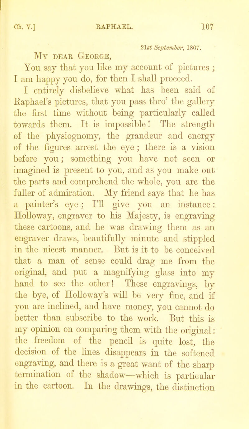 21st September, 1807. My dear George, You say that you like my account of pictures ; I am happy you do, for then I shall proceed. I entirely disbelieve what has been said of Raphael’s pictures, that you pass thro’ the gallery the first time without being particularly called towards them. It is impossible! The strength of the physiognomy, the grandeur and energy of the figures arrest the eye ; there is a vision before you; something you have not seen or imagined is present to you, and as you make out the parts and comprehend the whole, you are the fuller of admiration. My friend says that he has a painter’s eye ; I’ll give you an instance: Holloway, engraver to his Majesty, is engraving these cartoons, and he was drawing them as an engraver draws, beautifully minute and stippled in the nicest manner. But is it to be conceived that a man of sense could drag me from the original, and put a magnifying glass into my hand to see the other! These engravings, by the bye, of Holloway’s will be very fine, and if you are inclined, and have money, you cannot do better than subscribe to the work. But this is my opinion on comparing them with the original: the freedom of the pencil is cpiite lost, the decision of the lines disappears in the softened engraving, and there is a great want of the sharp termination of the shadow—which is particular in the cartoon. In the drawings, the distinction