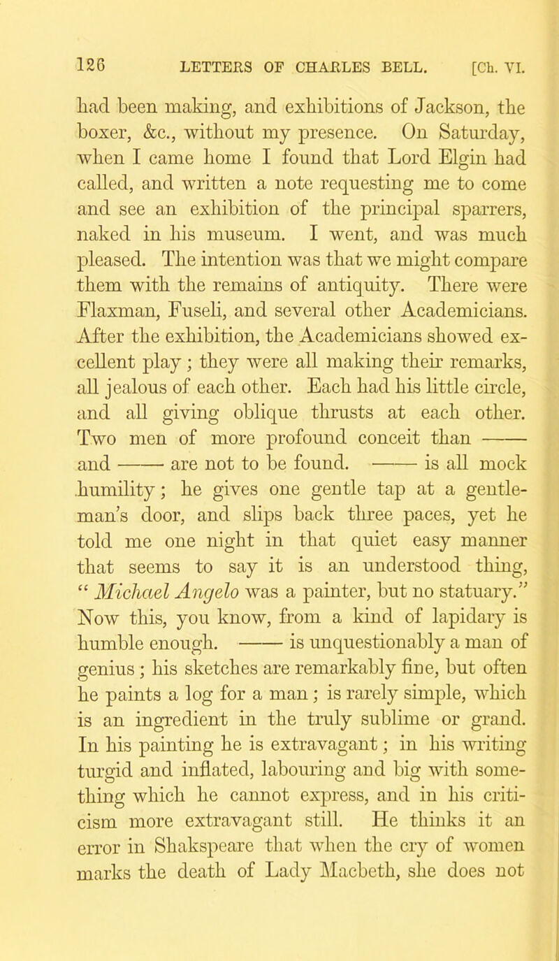 had been making, and exhibitions of Jackson, the boxer, &c., without my presence. On Saturday, when I came home I found that Lord Elgin had called, and written a note requesting me to come and see an exhibition of the principal sparrers, naked in his museum. I went, and was much pleased. The intention was that we might compare them with the remains of antiquity. There were Flaxman, Fuseli, and several other Academicians. After the exhibition, the Academicians showed ex- cellent play; they were all making their remarks, all jealous of each other. Each had his little circle, and all giving oblique thrusts at each other. Two men of more profound conceit than and are not to be found. is all mock humility; he gives one gentle tap at a gentle- man s door, and slips back three paces, yet he told me one night in that quiet easy manner that seems to say it is an understood thing, “ Michael Angelo was a painter, but no statuary.” Now this, you know, from a kind of lapidary is humble enough. is unquestionably a man of genius; his sketches are remarkably hue, but often he paints a log for a man; is rarely simple, which is an ingredient in the truly sublime or grand. In his painting he is extravagant; in his writing turgid and inflated, labouring and big with some- thing which he cannot express, and in his criti- cism more extravagant still. He thinks it an error in Shakspeare that when the cry of women marks the death of Lady Macbeth, she does not