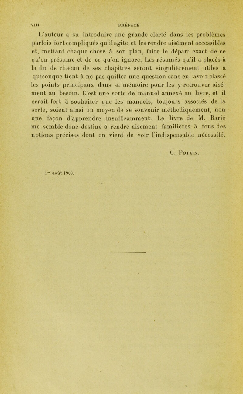 L’auteur a su introduire une grande clarté dans les problèmes parfois fort compliqués qu’il agite et les rendre aisément accessibles et, mettant chaque chose à son plan, faire le départ exact de ce qu’on présume et de ce qu’on ignore. Les résumés qu’il a placés à la fin de chacun de ses chapitres seront singulièrement utiles à quiconque tient a ne pas quitter une question sans en avoir classé les points principaux dans sa mémoire pour les y retrouver aisé- ment au besoin. C’est une sorte de manuel annexé au livre, et il serait fort à souhaiter que les manuels, toujours associés de la sorte, soient ainsi un moyen de se souvenir méthodiquement, non une façon d’apprendre insuffisamment. Le livre de M. Barié me semble donc destiné à rendre aisément familières à tous des notions précises dont on vient de voir l’indispensable nécessité. C. P OT AIN. 1er août 1900.