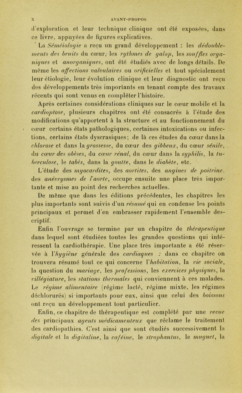 d’exploration et leur technique clinique ont été exposées, dans ce livre, appuyées de figures explicatives. La Séméiologie a reçu un grand développement : les dédouble- ments des bruits du cœur,- les rythmes de galop, les souffles orga- niques et anorganiques, ont été étudiés avec de longs détails. De même les affections valvulaires ou orificielles et tout spécialement leur étiologie, leur évolution clinique et leur diagnostic ont reçu des développements très importants en tenant compte des travaux récents qui sont venus en compléter l’histoire. Après certaines considérations cliniques sur le cœur mobile et la cardioptose, plusieurs chapitres ont été consacrés à l’étude des modifications qu’apportent à la structure et au fonctionnement du cœur certains états pathologiques, certaines intoxications ou infec- tions, certains états dyscrasiques; de là ces études du cœur dans la chlorose et dans la grossesse, du cœur des gibbeux, du cœur sénile, du cœur des obèses, du cœur rénaf du cœur dans la syphilis, la tu- berculose?, le tabès, dans la goutte, dans le diabète, etc. L’étude des myocardites, des aortites, des angines de poitrine. des anévrysmes de l'aorte, occupe ensuite une place très impor- tante et mise au point des recherches actuelles. De même que dans les éditions précédentes, les chapitres les plus importants sont suivis d’un résumé qui en condense les points principaux et permet d’en embrasser rapidement l’ensemble des- criptif. Enfin l’ouvrage se termine par un chapitre de thérapeutique dans lequel sont étudiées toutes les grandes questions qui inté- ressent la cardiothérapie. Une place très importante a été réser- vée à Y hygiène, générale des cardiaques : dans ce chapitre on trouvera résumé tout ce qui concerne Y habitation, la vie sociale, la question du mariage, les professions, les exercices physiques, la villégiature, les stations thermales qui conviennent à ces malades. Le régime alimentaire (régime lacté, régime mixte, les régimes déchlorurés) si importants pour eux, ainsi que celui des boissons ont reçu un développement tout particulier. Enfin , ce chapitre de thérapeutique est complété par une revue des principaux agents médicamenteux que réclame le traitement des cardiopathies. C’est ainsi que sont étudiés successivement la digitale et la digitaline, la caféine, le strophantus, le muguet, la